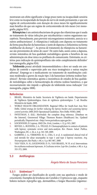 mostraram um efeito significante a longo prazo tanto na incapacidade sensória
leve como na incapacidade da função do nervo de modo permanente, e que um
regime de corticosteroides com duração de cinco meses foi significantemente
mais benéfico do que um regime de corticosteroides de três meses (ver mono-
grafia, página 915).
Rifampicina é um antimicobacteriano do grupo das rifamicinas que é usada
no tratamento de várias infecções por micobactérias e outros organismos sus-
ceptíveis. Normalmente, para prevenir microrganismos resistentes, associa-se a
outros antibacterianos3
. A rifampicina é indicada com dapsona no tratamento
da forma paucibacilar da hanseníase; e junto de dapsona e clofazimina na forma
multibacilar da doença1, 2
. As provas de tratamento da rifampicina na hansení-
ase são provenientes de séries de casos4
. De outro lado, assim como a dapsona,
revisão sistemática de boa qualidade metodológica aponta o benefício de sua
administração em dose única na profilaxia do comunicante. Entretanto, os cri-
térios para indicação da quimioprofilaxia não estão completamente definidos5
(ver monografia, página 924).
Talidomida possui atividade imunomoduladora e deve ser usada em con-
dições de controle e supervisão pelo seu risco teratogênico e outras reações
adversas3
. Emprega-se o medicamento no tratamento de manifestações cutâ-
neas moderadas a graves da reação tipo 2 da hanseníase (eritema nodoso han-
sênico)1
. Revisão sistemática aponta a inexistência de estudos de boa qualida-
de metodológica sobre a farmacoterapia do eritema nodoso hansênico, o que
necessariamente não impede a aplicação da talidomida nessa indicação7
(ver
monografia, página 1008).
Referências
1.	 BRASIL. Ministério da Saúde. Secretaria de Vigilância em Saúde. Departamento
de Vigilância Epidemiológica. Guia de vigilância epidemiológica. 7. ed. Brasília:
Ministério da Saúde, 2009.
2.	 WORLD HEALTH ORGANIZATION. Regional Office for South-East Asia New
Delhi. Global strategy for further reducing the leprosy burden and sustaining leprosy
control activities 2006-2010: Operational Guidelines. New Delhi: WHO, 2006.
3.	 SWEETMAN, S. (Ed.). Martindale: the complete drug reference. [Database on
the Internet]. Greenwood Village: Thomson Reuters (Healthcare) Inc. Updated
periodically. Disponível em: <http://www.periodicos.capes.gov.br>.
4.	 LOCKWOOD, D. Leprosy. BMJ Clin. Evid., London, v. 12, p. 915, 2007.
5.	 REVEIZ, L.; BUENDÍA, J. A.; TÉLLEZ, D. Chemoprophylaxis in contacts of patients
with leprosy: systematic review and meta-analysis. Rev. Panam. Salud. Publica,
Washington, DC, v. 26, n. 4, p. 341-349, 2009.
6.	 GARBINO, J. A.; VIRMOND, M. C.; URA, S. et al. A randomized clinical trial of
oral steroids for ulnar neuropathy in type 1 and type 2 leprosy reactions. Arq.
Neuropsiquiatr.,São Paulo, v. 66, n. 4, p. 861-867, 2008.
7.	 VAN VEEN, N. H.; LOCKWOOD, D. N.; VAN BRAKEL, W. H. et al. Interventions
for erythema nodosum leprosum. A Cochrane review. Lepr Rev.,London, v. 80, n. 4, p.
355-372, 2009.
5.3	 Antifúngicos
Ângela Maria de Souza Ponciano
5.3.1	Sistêmicos1-4
Fungos podem ser classificados de acordo com sua aparência e modo de
crescimento. Exemplos de leveduras são Candida e Cryptococcus spp., enquanto
bolores incluem Aspergillus spp., dermatófitos, e fungos Mucorales (zigomice-
131
Anti-infectantes
 