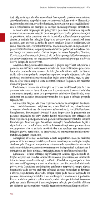 tos). Alguns fungos são chamados dimórficos quando parecem comportar-se
como leveduras no hospedeiro, mas crescem como bolores in vitro. Blastomico-
se, cromoblastomicose, coccidioidomicose, histoplasmose, paracoccidioidomi-
cose e esporotricose são exemplos de doenças causadas por fungos dimórficos.
A maioria dos fungos que são patogênicos para seres humanos é saprófita
na natureza, mas causa infecção quando esporos, carreados pelo ar, alcançam
os pulmões ou seios paranasais ou são inoculados acidentalmente na pele ou
córnea. A maioria das infecções fúngicas é, portanto, não transmissível entre
pacientes, com exceção da tinha de couro cabeludo. Micoses endêmicas, tais
como blastomicose, cromoblastomicose, coccidioidomicose, histoplasmose e
paracoccidioidomicose, são patógenos verdadeiros e podem, de outro lado, cau-
sar doença em pessoas sadias. Outros fungos, tais como Aspergillus, Candida,
Cryptococos, e Pneumocystis jirovecci, são de baixa patogenicidade e requerem
um comprometimento nos mecanismos de defesa normais para que a infecção
ocorra, designada intercorrente.
As doenças fúngicas são classificadas em 3 grupos: superficial, subcutânea e
profunda ou sistêmica. As infecções superficiais estão confinadas a pele, cabe-
los, unhas ou membranas mucosas. As infecções subcutâneas estão restritas ao
tecido subcutâneo podendo se espalhar-se para osso e pele adjacente. Infecções
profundas ou sistêmicas podem envolver órgãos como pulmão, baço, ou cére-
bro, ou afetar todo o corpo, e tende a ocorrer com mais frequência em pacientes
imunocomprometidos.
Idealmente, o tratamento antifúngico deveria ser escolhido depois de o or-
ganismo infectante ser identificado, mas frequentemente é necessário iniciar
o tratamento empírico antes de o patógeno ser cultivado e identificado, espe-
cialmente em pacientes imunocomprometidos nos quais a infecção progride
rapidamente.
As infecções fúngicas do trato respiratório incluem aspergilose, blastomi-
cose, coccidioidomicose, criptococose, cromoblastomicose, histoplasmose
e paracoccidioidomicose (blastomicose sul-americana), coccidioidomicose,
histoplasmose. Pneumocystis jirovecci é causa importante de pneumonia em
pacientes infectados por HIV. Outros fungos relacionados com infecções do
trato respiratório principalmente em pacientes imunocomprometidos incluem
Candida spp., Fusarium spp., Penicillium marneffei, Pseudoallescheria boydii e
zigomicetos tais como Rhizopus arrhizus. Infecções fúngicas em pacientes imu-
nocompetentes são na maioria autolimitadas e se resolvem sem tratamento.
Infecções graves, persistentes, ou progressivas, ou em pacientes imunocompro-
metidos, requerem tratamento.
Aspergilose afeta mais comumente o trato respiratório, mas em pacientes
gravemente imunocomprometidos, as formas invasivas podem atingir coração,
cérebro e pele. Em geral, a resposta ao tratamento de aspergilose invasiva é in-
suficiente e iniciar precocemente o tratamento é indispensável. Anfotericina B
intravenosa, em doses elevadas, é tradicionalmente o antifúngico de escolha.
Candidíase – Muitas infecções superficiais por Candida spp., incluindo in-
fecções de pele são tratadas localmente; infecção generalizada ou localmente
intratável requer uso de antifúngico sistêmico. Candidíase vaginal pode ser tra-
tada com antifúngicos que atuam localmente ou com fluconazol administrado
por via oral; Candidíase orofaringeana geralmente responde à terapia tópica;
fluconazol é dado por via oral para infecções que não respondem ao fármaco;
é efetivo e rapidamente absorvido. Terapia tópica pode não ser adequada em
pacientes imunocomprometidos e um antifúngico triazólico oral é preferido.
Para a candidíase profunda e disseminada, anfotericina por infusão intravenosa
pode ser usada. Fluconazol é uma opção para infecção por Candida albicans
em pacientes que não tenham recebido recentemente um antifúngico azólico.
Secretaria de Ciência, Tecnologia e Insumos Estratégicos/MS - FTN
132
 