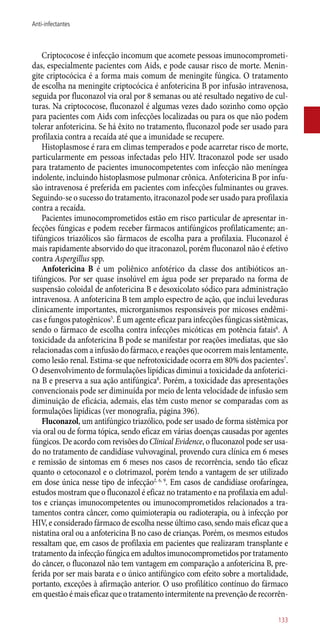 Criptococose é infecção incomum que acomete pessoas imunocomprometi-
das, especialmente pacientes com Aids, e pode causar risco de morte. Menin-
gite criptocócica é a forma mais comum de meningite fúngica. O tratamento
de escolha na meningite criptocócica é anfotericina B por infusão intravenosa,
seguida por fluconazol via oral por 8 semanas ou até resultado negativo de cul-
turas. Na criptococose, fluconazol é algumas vezes dado sozinho como opção
para pacientes com Aids com infecções localizadas ou para os que não podem
tolerar anfotericina. Se há êxito no tratamento, fluconazol pode ser usado para
profilaxia contra a recaída até que a imunidade se recupere.
Histoplasmose é rara em climas temperados e pode acarretar risco de morte,
particularmente em pessoas infectadas pelo HIV. Itraconazol pode ser usado
para tratamento de pacientes imunocompetentes com infecção não meníngea
indolente, incluindo histoplasmose pulmonar crônica. Anfotericina B por infu-
são intravenosa é preferida em pacientes com infecções fulminantes ou graves.
Seguindo-se o sucesso do tratamento, itraconazol pode ser usado para profilaxia
contra a recaída.
Pacientes imunocomprometidos estão em risco particular de apresentar in-
fecções fúngicas e podem receber fármacos antifúngicos profilaticamente; an-
tifúngicos triazólicos são fármacos de escolha para a profilaxia. Fluconazol é
mais rapidamente absorvido do que itraconazol, porém fluconazol não é efetivo
contra Aspergillus spp.
Anfotericina B é um poliênico anfotérico da classe dos antibióticos an-
tifúngicos. Por ser quase insolúvel em água pode ser preparado na forma de
suspensão coloidal de anfotericina B e desoxicolato sódico para administração
intravenosa. A anfotericina B tem amplo espectro de ação, que inclui leveduras
clinicamente importantes, microrganismos responsáveis por micoses endêmi-
cas e fungos patogênicos5
. É um agente eficaz para infecções fúngicas sistêmicas,
sendo o fármaco de escolha contra infecções micóticas em potência fatais6
. A
toxicidade da anfotericina B pode se manifestar por reações imediatas, que são
relacionadas com a infusão do fármaco, e reações que ocorrem mais lentamente,
como lesão renal. Estima-se que nefrotoxicidade ocorra em 80% dos pacientes7
.
O desenvolvimento de formulações lipídicas diminui a toxicidade da anfoterici-
na B e preserva a sua ação antifúngica8
. Porém, a toxicidade das apresentações
convencionais pode ser diminuída por meio de lenta velocidade de infusão sem
diminuição de eficácia, ademais, elas têm custo menor se comparadas com as
formulações lipídicas (ver monografia, página 396).
Fluconazol, um antifúngico triazólico, pode ser usado de forma sistêmica por
via oral ou de forma tópica, sendo eficaz em várias doenças causadas por agentes
fúngicos. De acordo com revisões do Clinical Evidence, o fluconazol pode ser usa-
do no tratamento de candidíase vulvovaginal, provendo cura clínica em 6 meses
e remissão de sintomas em 6 meses nos casos de recorrência, sendo tão eficaz
quanto o cetoconazol e o clotrimazol, porém tendo a vantagem de ser utilizado
em dose única nesse tipo de infecção2, 6, 9
. Em casos de candidíase orofaríngea,
estudos mostram que o fluconazol é eficaz no tratamento e na profilaxia em adul-
tos e crianças imunocompetentes ou imunocomprometidos relacionados a tra-
tamentos contra câncer, como quimioterapia ou radioterapia, ou à infecção por
HIV, e considerado fármaco de escolha nesse último caso, sendo mais eficaz que a
nistatina oral ou a anfotericina B no caso de crianças. Porém, os mesmos estudos
ressaltam que, em casos de profilaxia em pacientes que realizaram transplante e
tratamento da infecção fúngica em adultos imunocomprometidos por tratamento
do câncer, o fluconazol não tem vantagem em comparação a anfotericina B, pre-
ferida por ser mais barata e o único antifúngico com efeito sobre a mortalidade,
portanto, exceções à afirmação anterior. O uso profilático contínuo do fármaco
emquestãoémaiseficazqueotratamentointermitentenaprevençãoderecorrên-
133
Anti-infectantes
 