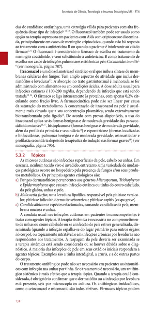 cias de candidíase orofaríngea, uma estratégia válida para pacientes com alta fre-
quência desse tipo de infecção6, 10-12
. O fluconazol também pode ser usado como
opção na terapia supressora em pacientes com Aids com criptococose dissemina-
da, principalmente em casos de meningite criptocócica, quando não há resposta
ao tratamento com a anfotericina B ou quando o paciente é intolerante ao citado
fármaco2, 6.
O fluconazol é considerado o fármaco de escolha no tratamento da
meningite coccidioide, e vem substituindo a anfotericina B como tratamento de
escolha nos casos de infecções pulmonares e sistêmicas pelo Coccidioides immitis2,
6
(ver monografia, página 707).
Itraconazol é um dioxolanotriazol sintético oral que inibe a síntese de mem-
branas celulares dos fungos. Tem amplo espectro de atividade que inclui der-
matófitos e leveduras13
. A absorção no trato gastrintestinal é melhorada se for
administrado com alimentos ou em condições ácidas. A dose adulta usual para
infecções cutâneas é 100-200 mg/dia, dependendo da infecção que está sendo
tratada13, 14
. O fármaco se liga intensamente às proteínas, com apenas 0,2% cir-
culando como fração livre. A farmacocinética pode não ser linear por causa
da saturação do metabolismo. A concentração de itraconazol na pele é usual-
mente mais elevada que a sua concentração plasmática, sendo extensivamente
biotransformado pelo fígado15
. De acordo com provas disponíveis, o uso do
itraconazol aplica-se às formas benignas e de moderada gravidade das paracoc-
cidioidomicoses16, 17
, histoplasmose (formas benignas e de moderada gravidade,
além da profilaxia primária e secundária18
) e esporotricose (formas localizadas
e linfocutâneas, pulmonar benigna e de moderada gravidade, osteoarticular e
profilaxia secundária depois de terapêutica de indução nas formas graves19
) (ver
monografia, página 795).
5.3.2	Tópicos
As micoses cutâneas são infecções superficiais da pele, cabelo ou unhas. Em
essência, nenhum tecido vivo é invadido; entretanto, uma variedade de mudan-
ças patológicas ocorre no hospedeiro pela presença de fungos e/ou seus produ-
tos metabólicos. Os principais agentes etiológicos são:
a)	 Fungos dermatofíticos pertencentes aos gêneros Microsporum, Trichophyton
e Epidermophyton que causam infecção cutânea ou tinha do couro cabeludo,
da pele glabra, unhas e pele.
b)	Malassezia furfur, uma levedura lipofílica responsável pela pitiríase versico-
lor, pitiríase folicular, dermatite seborreica e pitiríase capitis (caspa grave).
c)	 Candida albicans e espécies relacionadas, causando candidíase da pele, mem-
brana mucosa e unhas.
A conduta usual nas infecções cutâneas em pacientes imunocompetentes é
tratar com agentes tópicos. A terapia sistêmica é necessária no comprometimen-
to de unhas ou couro cabeludo ou se a infecção de pele estiver generalizada, dis-
seminada (quando a infecção espalha-se do lugar primário para outros órgãos
no corpo), ou topicamente intratável, e em infecções crônicas por leveduras não
respondentes aos tratamentos. A raspagem da pele deveria ser examinada se
a terapia sistêmica está sendo considerada ou se houver dúvida sobre o diag-
nóstico. A maioria das infecções de pele em seus estádios iniciais respondem a
agentes tópicos. Exemplos são a tinha interdigital, a cruris, e a de outras partes
do corpo.
O tratamento antifúngico pode não ser necessário em pacientes assintomáti-
cos com infecção nas unhas por tinha. Se o tratamento é necessário, um antifún-
gico sistêmico é mais efetivo que a terapia tópica. Quando a terapia oral é con-
siderada, é obrigatório confirmar que o dermatófito ou a infecção por levedura
está presente, seja por microscopia ou cultura. Os antifúngicos imidazólicos,
como o cetoconazol e miconazol, são todos efetivos. Fármacos tópicos podem
Secretaria de Ciência, Tecnologia e Insumos Estratégicos/MS - FTN
134
 