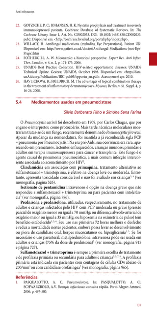 22.	 GØTZSCHE, P. C.; JOHANSEN, H. K. Nystatin prophylaxis and treatment in severely
immunodepressed patients. Cochrane Database of Systematic Reviews. In: The
Cochrane Library, Issue 1, Art. No. CD002033. DOI: 10.1002/14651858.CD002033.
pub2. Disponível em: <http://cochrane.bvsalud.org/portal/php/index.php>.
23.	 WILLACY, H. Antifungal medications (excluding Eye Preparations). Patient UK.
Disponivel em: http://www.patient.co.uk/doctor/Antifungal-Medications-(not-Eye-
Preps).htm
24.	 FOTHERGILL, A. W. Miconazole: a historical perspective. Expert Rev. Anti Infect.
Ther., London, v. 4, n. 2, p. 171-175, 2006.
25.	 UNAIDS Best Practice Collection. HIV-related opportunistic diseases: UNAIDS
Technical Update. Geveva: UNAIDS, October 1998. Disponível em: <http://data.
unAids.org/Publications/IRC-pub05/opportu_en.pdf>. Acesso em: 6 apr. 2010.
26.	 HAVLICKOVA, B.; FRIEDRICH, M. The advantages of topical combination therapy
in the treatment of inflammatory dermatomycoses. Mycoses, Berlin, v. 51, Suppl. 4, p.
16-26, 2008.
5.4	Medicamentos usados em pneumocistose
Silvio Barberato Filho e Simone Sena Farina
O Pneumocystis carinii foi descoberto em 1909, por Carlos Chagas, que por
engano o interpretou como protozoário. Mais tarde, técnicas moleculares mos-
traram tratar-se de um fungo, recentemente denominado Pneumocystis jirovecii.
Apesar da mudança na nomenclatura, foi mantida a já reconhecida sigla PCP
– pneumonia por Pneumocystis1
. Na era pré-Aids, sua ocorrência era rara, apa-
recendo em prematuros, lactentes enfraquecidos, crianças imunossuprimidas e
adultos em terapia imunossupressora para câncer e transplante. Este fungo é o
agente causal de pneumonia pneumocística, a mais comum infecção intercor-
rente associada ao acometimento por HIV2
.
Clindamicina em associação com primaquina, tratamento alternativo ao
sulfametoxazol + trimetoprima, é efetivo na doença leve ou moderada. Entre-
tanto, apresenta toxicidade considerável e não foi avaliado em crianças3, 4
(ver
monografia, página 526).
Isetionato de pentamidina intravenoso é opção na doença grave que não
respondeu a sulfametoxazol + trimetoprima ou para pacientes com intolerân-
cia3
(ver monografia, página 786).
Prednisona e prednisolona, utilizadas, respectivamente, no tratamento de
adultos e crianças infectados pelo HIV com PCP moderada ou grave (pressão
parcial de oxigênio menor ou igual a 70 mmHg; ou diferença alvéolo-arterial de
oxigênio maior ou igual a 35 mmHg; ou hipoxemia na oximetria de pulso) tem
benefício estabelecido3, 5, 6
. Seu uso nas primeiras 72 horas melhora o desfecho
e reduz a mortalidade nestes pacientes, embora possa levar ao desenvolvimento
ou piora de candidíase oral, herpes mucocutâneo ou hiperglicemia1, 5
. Se for
necessário o uso parenteral, metilprednisolona intravenosa pode ser usada em
adultos e crianças (75% da dose de prednisona)5
(ver monografia, página 915
e página 727).
Sulfametoxazol + trimetoprima é sempre a primeira escolha de tratamento
e de profilaxia primária ou secundária para adultos e crianças3, 5, 7, 8
. A profilaxia
primária está indicada em pacientes com contagens de células CD4 abaixo de
200/mm3
ou com candidíase orofaríngea2
(ver monografia, página 965).
Referências
1.	 PASQUALOTTO, A. C. Pneumocistose. In: PASQUALOTTO, A. C.;
SCHWARZBOLD, A.V. Doenças infecciosas: consulta rápida. Porto Alegre: Artmed,
2006. p. 497-503.
137
Anti-infectantes
 