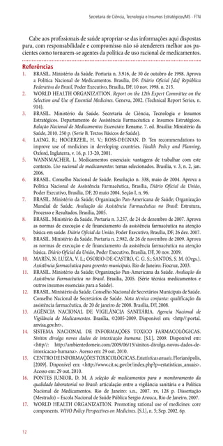 Cabe aos profissionais de saúde apropriar-se das informações aqui dispostas
para, com responsabilidade e compromisso não só atenderem melhor aos pa-
cientes como tornarem-se agentes da política de uso racional de medicamentos.
Referências
1.	 BRASIL. Ministério da Saúde. Portaria n. 3.916, de 30 de outubro de 1998. Aprova
a Política Nacional de Medicamentos. Brasília, DF. Diário Oficial [da] República
Federativa do Brasil, Poder Executivo, Brasília, DF, 10 nov. 1998. n. 215.
2.	 WORLD HEALTH ORGANIZATION. Report on the 12th Expert Committee on the
Selection and Use of Essential Medicines. Geneva, 2002. (Technical Report Series, n.
914).
3.	 BRASIL. Ministério da Saúde. Secretaria de Ciência, Tecnologia e Insumos
Estratégicos. Departamento de Assistência Farmacêutica e Insumos Estratégicos.
Relação Nacional de Medicamentos Essenciais: Rename. 7. ed. Brasilia: Ministério da
Saúde, 2010. 250 p. (Serie B. Textos Básicos de Saúde).
4.	 LAING, R.; HOGERZEIL, H. V.; ROSS-DEGNAN, D. Ten recommendations to
improve use of medicines in developing countries. Health Policy and Planning,
Oxford, Inglaterra, v. 16, p. 13-20, 2001.
5.	 WANNMACHER, L. Medicamentos essenciais: vantagens de trabalhar com este
contexto. Uso racional de medicamentos: temas selecionados. Brasilia, v. 3, n. 2, jan.
2006.
6.	 BRASIL. Conselho Nacional de Saúde. Resolução n. 338, maio de 2004. Aprova a
Política Nacional de Assistência Farmacêutica, Brasília, Diário Oficial da União,
Poder Executivo, Brasília, DF, 20 maio 2004. Seção I, n. 96.
7.	 BRASIL. Ministério da Saúde; Organização Pan-Americana de Saúde; Organização
Mundial de Saúde. Avaliação da Assistência Farmacêutica no Brasil: Estrutura,
Processo e Resultados. Brasília, 2005.
8.	 BRASIL. Ministério da Saúde. Portaria n. 3.237, de 24 de dezembro de 2007. Aprova
as normas de execução e de financiamento da assistência farmacêutica na atenção
básica em saúde. Diário Oficial da União, Poder Executivo, Brasília, DF, 26 dez. 2007.
9.	 BRASIL. Ministério da Saúde. Portaria n. 2.982, de 26 de novembro de 2009. Aprova
as normas de execução e de financiamento da assistência farmacêutica na atenção
básica. Diário Oficial da União, Poder Executivo, Brasília, DF, 30 nov. 2009.
10.	 MARÍN, N; LUIZA, V. L.; OSORIO-DE-CASTRO, C. G. S.; SANTOS, S. M. (Orgs.).
Assistência farmacêutica para gerentes municipais. Rio de Janeiro: Fiocruz, 2003.
11.	 BRASIL. Ministério da Saúde; Organização Pan-Americana da Saúde. Avaliação da
Assistência Farmacêutica no Brasil. Brasília, 2005. (Série técnica medicamentos e
outros insumos essenciais para a Saúde).
12.	 BRASIL. Ministério da Saúde. Conselho Nacional de Secretários Municipais de Saúde.
Conselho Nacional de Secretários de Saúde. Nota técnica conjunta: qualificação da
assistência farmacêutica, de 20 de janeiro de 2008. Brasília, DF, 2008.
13.	 AGÊNCIA NACIONAL DE VIGILÂNCIA SANITÁRIA. Agencia Nacional de
Vigilância de Medicamentos. Brasília, ©2005-2009. Disponível em: <http//:portal.
anvisa.gov.br>.
14.	 SISTEMA NACIONAL DE INFORMAÇÕES TOXICO FARMACOLÓGICAS.
Sinitox divulga novos dados de intoxicação humana. [S.l.], 2009. Disponível em:
<http//: http://ambientedomeio.com/2009/06/15/sinitox-divulga-novos-dados-de-
intoxicacao-humana>. Acesso em: 29 out. 2010.
15.	 CENTRODEINFORMAÇÕESTOXICOLÓGICAS.Estatisticasanuais.Florianópolis,
[2009]. Disponível em: <http://www.cit.sc.gov.br/index.php?p=estatisticas_anuais>.
Acesso em: 29 out. 2010.
16.	 PONTES JUNIOR, D. M. A seleção de medicamentos para o monitoramento da
qualidade laboratorial no Brasil: articulação entre a vigilância sanitária e a Política
Nacional de Medicamentos. Rio de Janeiro: s.n., 2007. xv, 128 p. Dissertação
(Mestrado) – Escola Nacional de Saúde Pública Sergio Arouca, Rio de Janeiro, 2007.
17.	 WORLD HEALTH ORGANIZATION. Promoting rational use of medicines: core
components. WHO Policy Perspectives on Medicines. [S.l.], n. 5; Sep. 2002. 6p.
Secretaria de Ciência, Tecnologia e Insumos Estratégicos/MS - FTN
12
 