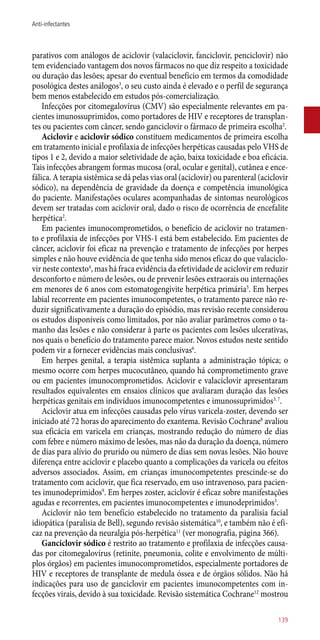 parativos com análogos de aciclovir (valaciclovir, fanciclovir, penciclovir) não
tem evidenciado vantagem dos novos fármacos no que diz respeito a toxicidade
ou duração das lesões; apesar do eventual benefício em termos da comodidade
posológica destes análogos3
, o seu custo ainda é elevado e o perfil de segurança
bem menos estabelecido em estudos ­pós-comercialização.
Infecções por citomegalovírus (CMV) são especialmente relevantes em pa-
cientes imunossuprimidos, como portadores de HIV e receptores de transplan-
tes ou pacientes com câncer, sendo ganciclovir o fármaco de primeira escolha2
.
Aciclovir e aciclovir sódico constituem medicamentos de primeira escolha
em tratamento inicial e profilaxia de infecções herpéticas causadas pelo VHS de
tipos 1 e 2, devido a maior seletividade de ação, baixa toxicidade e boa eficácia.
Tais infecções abrangem formas mucosa (oral, ocular e genital), cutânea e ence-
fálica. A terapia sistêmica se dá pelas vias oral (aciclovir) ou parenteral (aciclovir
sódico), na dependência de gravidade da doença e competência imunológica
do paciente. Manifestações oculares acompanhadas de sintomas neurológicos
devem ser tratadas com aciclovir oral, dado o risco de ocorrência de encefalite
herpética2
.
Em pacientes imunocomprometidos, o benefício de aciclovir no tratamen-
to e profilaxia de infecções por VHS-1 está bem estabelecido. Em pacientes de
câncer, aciclovir foi eficaz na prevenção e tratamento de infecções por herpes
simples e não houve evidência de que tenha sido menos eficaz do que valaciclo-
vir neste contexto4
, mas há fraca evidência da efetividade de aciclovir em reduzir
desconforto e número de lesões, ou de prevenir lesões extraorais ou internações
em menores de 6 anos com estomatogengivite herpética primária5
. Em herpes
labial recorrente em pacientes imunocompetentes, o tratamento parece não re-
duzir significativamente a duração do episódio, mas revisão recente considerou
os estudos disponíveis como limitados, por não avaliar parâmetros como o ta-
manho das lesões e não considerar à parte os pacientes com lesões ulcerativas,
nos quais o benefício do tratamento parece maior. Novos estudos neste sentido
podem vir a fornecer evidências mais conclusivas6
.
Em herpes genital, a terapia sistêmica suplanta a administração tópica; o
mesmo ocorre com herpes mucocutâneo, quando há comprometimento grave
ou em pacientes imunocomprometidos. Aciclovir e valaciclovir apresentaram
resultados equivalentes em ensaios clínicos que avaliaram duração das lesões
herpéticas genitais em indivíduos imunocompetentes e imunossuprimidos3, 7
.
Aciclovir atua em infecções causadas pelo vírus varicela-zoster, devendo ser
iniciado até 72 horas do aparecimento do exantema. Revisão Cochrane8
avaliou
sua eficácia em varicela em crianças, mostrando redução do número de dias
com febre e número máximo de lesões, mas não da duração da doença, número
de dias para alívio do prurido ou número de dias sem novas lesões. Não houve
diferença entre aciclovir e placebo quanto a complicações da varicela ou efeitos
adversos associados. Assim, em crianças imunocompetentes prescinde-se do
tratamento com aciclovir, que fica reservado, em uso intravenoso, para pacien-
tes imunodeprimidos9
. Em herpes zoster, aciclovir é eficaz sobre manifestações
agudas e recorrentes, em pacientes imunocompetentes e imunodeprimidos3
.
Aciclovir não tem benefício estabelecido no tratamento da paralisia facial
idiopática (paralisia de Bell), segundo revisão sistemática10
, e também não é efi-
caz na prevenção da neuralgia ­pós-herpética11
(ver monografia, página 366).
Ganciclovir sódico é restrito ao tratamento e profilaxia de infecções causa-
das por citomegalovírus (retinite, pneumonia, colite e envolvimento de múlti-
plos órgãos) em pacientes imunocomprometidos, especialmente portadores de
HIV e receptores de transplante de medula óssea e de órgãos sólidos. Não há
indicações para uso de ganciclovir em pacientes imunocompetentes com in-
fecções virais, devido à sua toxicidade. Revisão sistemática Cochrane12
mostrou
139
Anti-infectantes
 