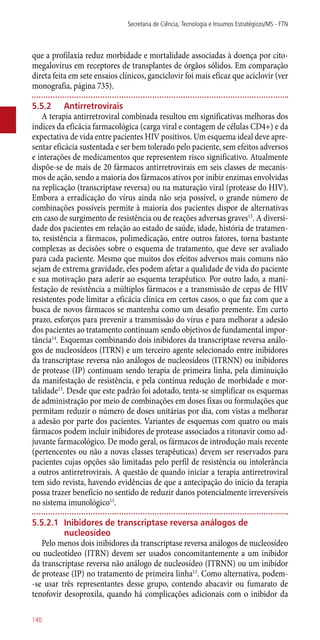que a profilaxia reduz morbidade e mortalidade associadas à doença por cito-
megalovírus em receptores de transplantes de órgãos sólidos. Em comparação
direta feita em sete ensaios clínicos, ganciclovir foi mais eficaz que aciclovir (ver
monografia, página 735).
5.5.2	 Antirretrovirais
A terapia antirretroviral combinada resultou em significativas melhoras dos
índices da eficácia farmacológica (carga viral e contagem de células CD4+) e da
expectativa de vida entre pacientes HIV positivos. Um esquema ideal deve apre-
sentar eficácia sustentada e ser bem tolerado pelo paciente, sem efeitos adversos
e interações de medicamentos que representem risco significativo. Atualmente
dispõe-se de mais de 20 fármacos antirretrovirais em seis classes de mecanis-
mos de ação, sendo a maioria dos fármacos ativos por inibir enzimas envolvidas
na replicação (transcriptase reversa) ou na maturação viral (protease do HIV).
Embora a erradicação do vírus ainda não seja possível, o grande número de
combinações possíveis permite à maioria dos pacientes dispor de alternativas
em caso de surgimento de resistência ou de reações adversas graves13
. A diversi-
dade dos pacientes em relação ao estado de saúde, idade, história de tratamen-
to, resistência a fármacos, polimedicação, entre outros fatores, torna bastante
complexas as decisões sobre o esquema de tratamento, que deve ser avaliado
para cada paciente. Mesmo que muitos dos efeitos adversos mais comuns não
sejam de extrema gravidade, eles podem afetar a qualidade de vida do paciente
e sua motivação para aderir ao esquema terapêutico. Por outro lado, a mani-
festação de resistência a múltiplos fármacos e a transmissão de cepas de HIV
resistentes pode limitar a eficácia clínica em certos casos, o que faz com que a
busca de novos fármacos se mantenha como um desafio premente. Em curto
prazo, esforços para prevenir a transmissão do vírus e para melhorar a adesão
dos pacientes ao tratamento continuam sendo objetivos de fundamental impor-
tância14
. Esquemas combinando dois inibidores da transcriptase reversa análo-
gos de nucleosídeos (ITRN) e um terceiro agente selecionado entre inibidores
da transcriptase reversa não análogos de nucleosídeos (ITRNN) ou inibidores
de protease (IP) continuam sendo terapia de primeira linha, pela diminuição
da manifestação de resistência, e pela contínua redução de morbidade e mor-
talidade15
. Desde que este padrão foi adotado, tenta-se simplificar os esquemas
de administração por meio de combinações em doses fixas ou formulações que
permitam reduzir o número de doses unitárias por dia, com vistas a melhorar
a adesão por parte dos pacientes. Variantes de esquemas com quatro ou mais
fármacos podem incluir inibidores de protease associados a ritonavir como ad-
juvante farmacológico. De modo geral, os fármacos de introdução mais recente
(pertencentes ou não a novas classes terapêuticas) devem ser reservados para
pacientes cujas opções são limitadas pelo perfil de resistência ou intolerância
a outros antirretrovirais. A questão de quando iniciar a terapia antirretroviral
tem sido revista, havendo evidências de que a antecipação do início da terapia
possa trazer benefício no sentido de reduzir danos potencialmente irreversíveis
no sistema imunológico15
.
5.5.2.1	 Inibidores de transcriptase reversa análogos de
nucleosídeo
Pelo menos dois inibidores da transcriptase reversa análogos de nucleosídeo
ou nucleotídeo (ITRN) devem ser usados concomitantemente a um inibidor
da transcriptase reversa não análogo de nucleosídeo (ITRNN) ou um inibidor
de protease (IP) no tratamento de primeira linha13
. Como alternativa, podem-
-se usar três representantes desse grupo, contendo abacavir ou fumarato de
tenofovir desoproxila, quando há complicações adicionais com o inibidor da
Secretaria de Ciência, Tecnologia e Insumos Estratégicos/MS - FTN
140
 