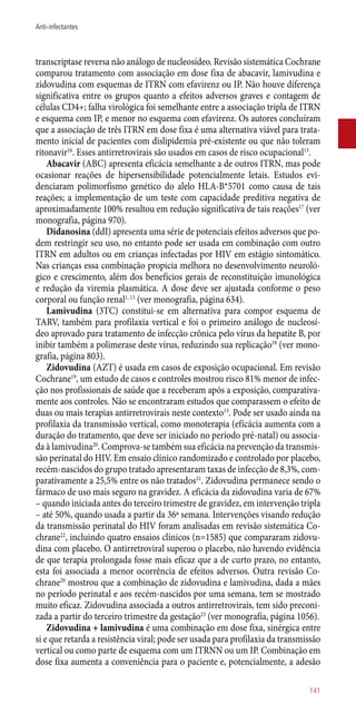 transcriptase reversa não análogo de nucleosídeo. Revisão sistemática Cochrane
comparou tratamento com associação em dose fixa de abacavir, lamivudina e
zidovudina com esquemas de ITRN com efavirenz ou IP. Não houve diferença
significativa entre os grupos quanto a efeitos adversos graves e contagem de
células CD4+; falha virológica foi semelhante entre a associação tripla de ITRN
e esquema com IP, e menor no esquema com efavirenz. Os autores concluíram
que a associação de três ITRN em dose fixa é uma alternativa viável para trata-
mento inicial de pacientes com dislipidemia pré-existente ou que não toleram
ritonavir16
. Esses antirretrovirais são usados em casos de risco ocupacional13
.
Abacavir (ABC) apresenta eficácia semelhante a de outros ITRN, mas pode
ocasionar reações de hipersensibilidade potencialmente letais. Estudos evi-
denciaram polimorfismo genético do alelo HLA-B*5701 como causa de tais
reações; a implementação de um teste com capacidade preditiva negativa de
aproximadamente 100% resultou em redução significativa de tais reações17
(ver
monografia, página 970).
Didanosina (ddI) apresenta uma série de potenciais efeitos adversos que po-
dem restringir seu uso, no entanto pode ser usada em combinação com outro
ITRN em adultos ou em crianças infectadas por HIV em estágio sintomático.
Nas crianças essa combinação propicia melhora no desenvolvimento neuroló-
gico e crescimento, além dos benefícios gerais de reconstituição imunológica
e redução da viremia plasmática. A dose deve ser ajustada conforme o peso
corporal ou função renal1, 13
(ver monografia, página 634).
Lamivudina (3TC) constitui-se em alternativa para compor esquema de
TARV, também para profilaxia vertical e foi o primeiro análogo de nucleosí-
deo aprovado para tratamento de infecção crônica pelo vírus da hepatite B, por
inibir também a polimerase deste vírus, reduzindo sua replicação18
(ver mono-
grafia, página 803).
Zidovudina (AZT) é usada em casos de exposição ocupacional. Em revisão
Cochrane19
, um estudo de casos e controles mostrou risco 81% menor de infec-
ção nos profissionais de saúde que a receberam após a exposição, comparativa-
mente aos controles. Não se encontraram estudos que comparassem o efeito de
duas ou mais terapias antirretrovirais neste contexto13
. Pode ser usado ainda na
profilaxia da transmissão vertical, como monoterapia (eficácia aumenta com a
duração do tratamento, que deve ser iniciado no período pré-natal) ou associa-
da à lamivudina20
. Comprova-se também sua eficácia na prevenção da transmis-
são perinatal do HIV. Em ensaio clínico randomizado e controlado por placebo,
recém-nascidos do grupo tratado apresentaram taxas de infecção de 8,3%, com-
parativamente a 25,5% entre os não tratados21
. Zidovudina permanece sendo o
fármaco de uso mais seguro na gravidez. A eficácia da zidovudina varia de 67%
– quando iniciada antes do terceiro trimestre de gravidez, em intervenção tripla
– até 50%, quando usada a partir da 36ª semana. Intervenções visando redução
da transmissão perinatal do HIV foram analisadas em revisão sistemática Co-
chrane22
, incluindo quatro ensaios clínicos (n=1585) que compararam zidovu-
dina com placebo. O antirretroviral superou o placebo, não havendo evidência
de que terapia prolongada fosse mais eficaz que a de curto prazo, no entanto,
esta foi associada a menor ocorrência de efeitos adversos. Outra revisão Co-
chrane20
mostrou que a combinação de zidovudina e lamivudina, dada a mães
no período perinatal e aos recém-nascidos por uma semana, tem se mostrado
muito eficaz. Zidovudina associada a outros antirretrovirais, tem sido preconi-
zada a partir do terceiro trimestre da gestação23
(ver monografia, página 1056).
Zidovudina + lamivudina é uma combinação em dose fixa, sinérgica entre
si e que retarda a resistência viral; pode ser usada para profilaxia da transmissão
vertical ou como parte de esquema com um ITRNN ou um IP. Combinação em
dose fixa aumenta a conveniência para o paciente e, potencialmente, a adesão
141
Anti-infectantes
 