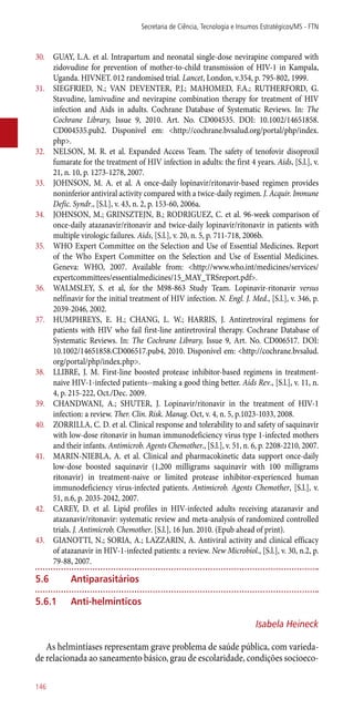 30.	 GUAY, L.A. et al. Intrapartum and neonatal single-dose nevirapine compared with
zidovudine for prevention of mother-to-child transmission of HIV-1 in Kampala,
Uganda. HIVNET. 012 randomised trial. Lancet, London, v.354, p. 795-802, 1999.
31.	 SIEGFRIED, N.; VAN DEVENTER, P.J.; MAHOMED, F.A.; RUTHERFORD, G.
Stavudine, lamivudine and nevirapine combination therapy for treatment of HIV
infection and Aids in adults. Cochrane Database of Systematic Reviews. In: The
Cochrane Library, Issue 9, 2010. Art. No. CD004535. DOI: 10.1002/14651858.
CD004535.pub2. Disponível em: <http://cochrane.bvsalud.org/portal/php/index.
php>.
32.	 NELSON, M. R. et al. Expanded Access Team. The safety of tenofovir disoproxil
fumarate for the treatment of HIV infection in adults: the first 4 years. Aids, [S.l.], v.
21, n. 10, p. 1273-1278, 2007.
33.	 JOHNSON, M. A. et al. A once-daily lopinavir/ritonavir-based regimen provides
noninferior antiviral activity compared with a twice-daily regimen. J. Acquir. Immune
Defic. Syndr., [S.l.], v. 43, n. 2, p. 153-60, 2006a.
34.	 JOHNSON, M.; GRINSZTEJN, B.; RODRIGUEZ, C. et al. 96-week comparison of
once-daily atazanavir/ritonavir and twice-daily lopinavir/ritonavir in patients with
multiple virologic failures. Aids, [S.l.], v. 20, n. 5, p. 711-718, 2006b.
35.	 WHO Expert Committee on the Selection and Use of Essential Medicines. Report
of the Who Expert Committee on the Selection and Use of Essential Medicines.
Geneva: WHO, 2007. Available from: <http://www.who.int/medicines/services/
expertcommittees/essentialmedicines/15_MAY_TRSreport.pdf>.
36.	 WALMSLEY, S. et al, for the M98-863 Study Team. Lopinavir-ritonavir versus
nelfinavir for the initial treatment of HIV infection. N. Engl. J. Med., [S.l.], v. 346, p.
2039-2046, 2002.
37.	 HUMPHREYS, E. H.; CHANG, L. W.; HARRIS, J. Antiretroviral regimens for
patients with HIV who fail first-line antiretroviral therapy. Cochrane Database of
Systematic Reviews. In: The Cochrane Library, Issue 9, Art. No. CD006517. DOI:
10.1002/14651858.CD006517.pub4, 2010. Disponível em: <http://cochrane.bvsalud.
org/portal/php/index.php>.
38.	 LLIBRE, J. M. First-line boosted protease inhibitor-based regimens in treatment-
naive HIV-1-infected patients--making a good thing better. Aids Rev., [S.l.], v. 11, n.
4, p. 215-222, Oct./Dec. 2009.
39.	 CHANDWANI, A.; SHUTER, J. Lopinavir/ritonavir in the treatment of HIV-1
infection: a review. Ther. Clin. Risk. Manag. Oct, v. 4, n. 5, p.1023-1033, 2008.
40.	 ZORRILLA, C. D. et al. Clinical response and tolerability to and safety of saquinavir
with low-dose ritonavir in human immunodeficiency virus type 1-infected mothers
and their infants. Antimicrob. Agents Chemother., [S.l.], v. 51, n. 6, p. 2208-2210, 2007.
41.	 MARIN-NIEBLA, A. et al. Clinical and pharmacokinetic data support once-daily
low-dose boosted saquinavir (1,200 milligrams saquinavir with 100 milligrams
ritonavir) in treatment-naive or limited protease inhibitor-experienced human
immunodeficiency virus-infected patients. Antimicrob. Agents Chemother, [S.l.], v.
51, n.6, p. 2035-2042, 2007.
42.	 CAREY, D. et al. Lipid profiles in HIV-infected adults receiving atazanavir and
atazanavir/ritonavir: systematic review and meta-analysis of randomized controlled
trials. J. Antimicrob. Chemother. [S.l.], 16 Jun. 2010. (Epub ahead of print).
43.	 GIANOTTI, N.; SORIA, A.; LAZZARIN, A. Antiviral activity and clinical efficacy
of atazanavir in HIV-1-infected patients: a review. New Microbiol., [S.l.], v. 30, n.2, p.
79-88, 2007.
5.6	 Antiparasitários
5.6.1	 Anti-helmínticos
Isabela Heineck
As helmintíases representam grave problema de saúde pública, com varieda-
de relacionada ao saneamento básico, grau de escolaridade, condições socioeco-
Secretaria de Ciência, Tecnologia e Insumos Estratégicos/MS - FTN
146
 