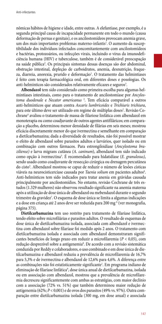nômicas hábitos de higiene e idade, entre outras. A elefantíase, por exemplo, é a
segunda principal causa de incapacidade permanente em todo o mundo (causa
deformação de pernas e genitais), e os ancilostomídeos provocam anemia grave,
um dos mais importantes problemas materno-infantis1
. O aumento da suscep-
tibilidade dos indivíduos infectados concomitantemente com ancilostomídeos
e bactérias, protozoários, ou infecções virais, incluindo o vírus da imunodefi-
ciência humana (HIV) e tuberculose, também é de considerável preocupação
na saúde pública2
. Os principais sintomas dessas doenças são dor abdominal,
obstrução intestinal, depleção de carboidratos, anemia, desnutrição, fraque-
za, diarreia, anorexia, prurido e deformação1
. O tratamento das helmintíases
é feito com terapia farmacológica oral, em diferentes doses e posologias. Os
­anti-helmínticos são considerados relativamente eficazes e seguros3
.
Albendazol tem sido considerado como primeira escolha para algumas hel-
mintíases intestinais, como para o tratamento de ancilostomíase por Ancylos-
toma duodenale e Necator americanus 2
. Tem eficácia comparável a outros
­anti-helmínticos que atuam contra Ascaris lumbricoides e Trichiuris trichiura,
para este último deve ser utilizado em regime de múltiplas doses2
. Revisão Co-
chrane4
avaliou o tratamento de massa de filariose linfática com albendazol em
monoterapia ou como coadjuvante de outros agentes antifiláricos; em compara-
ção a placebo, determinou menor densidade de filárias em seis meses; mostrou
eficácia discretamente menor do que ivermectina e semelhante em comparação
a dietilcarbamazina; dada a diversidade de resultados, não foi possível mostrar
o efeito de albendazol sobre parasitos adultos e larvários, quer isolado ou em
combinação com outros fármacos. Para estrongiloidíase (Ancylostoma bra-
ziliense) e larva migrans cutânea (A. caninum), albendazol tem sido indicado
como opção à ivermectina5
. É recomendado para hidatidíase (E. granulosus),
sendo usado como coadjuvante de ressecção cirúrgica ou drenagem percutânea
do cisto5
. Albendazol mostrou-se capaz de reduzir o número de lesões císticas
viáveis na neurocisticercíase causada por Taenia solium em pacientes adultos6
.
Anti-helmínticos tem sido indicados para tratar anenia em grávidas causada
principalmente por ancilostomídios. No entanto, revisão Cochrane de três es-
tudos (1.329 mulheres) não observou resultado significante na anemia materna
após a utilização de dose única de albendazol ou mebendazol durante o segundo
trimestre da gravidez7
. O esquema de dose única se limita a algumas indicações
e a dose em criança até 2 anos deve ser reduzida para 200 mg 6
(ver monografia,
página 375).
Dietilcarbamazina tem uso restrito para tratamento de filaríase linfática,
tendo efeito sobre microfilárias e parasitos adultos. O resultado de esquemas de
dose única de dietilcarbamazina isolada, associada com albendazol e ivermec-
tina com albendazol sobre filaríase foi medido após 2 anos. O tratamento com
dietilcarbamazina isolada e associada com albendazol demonstraram signifi-
cantes benefícios de longo prazo em reduzir a microfilaremia (P < 0,05), com
redução desprezível sobre a antigenemia8
. De acordo com a revisão sistemática
conduzida por Reddy e colaboradores, o uso combinado e em dose única de die-
tilcarbamazina e albendazol reduziu a prevalência de microfilaremia de 16,7%
para 5,3% e de ivermectina e albendazol de 12,6% para 4,6%. A diferença entre
as combinações não foi estatisticamente significante1
. Em programa indiano de
eliminação de filaríase linfática9
, dose única anual de dietilcarbamazina, isolada
ou em associação com albendazol, mostrou que a prevalência de microfilare-
mia decresceu significantemente com ambas as estratégias, com maior declínio
com a associação (72% vs. 51%) que também determinou maior redução de
antigenemia (62%; P < 0,001) e de ovos dos parasitos (49% vs. 97%). Outra com-
paração entre dietilcarbamazina isolada (300 mg, em dose anual) e associada
147
Anti-infectantes
 
