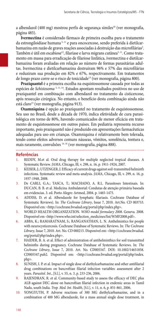 a albendazol (400 mg) mostrou perfis de segurança símiles10
(ver monografia,
página 485).
Ivermectina é considerado fármaco de primeira escolha para o tratamento
da estrongiloidíase humana5, 11
e para oncocercose, sendo preferida à dietilcar-
bamazina em razão de graves reações associadas à destruição das microfilárias5
.
Também é útil em escabiose12
, filaríase e larva migrans cutânea5, 11
. Como trata-
mento em massa para erradicação de filariose linfática, ivermectina e dietilcar-
bamazina foram avaliadas em relação ao número de formas parasitárias adul-
tas. Ivermectina e dietilcarbamazina destruíram 96% e 57% das microfilárias
e reduziram sua produção em 82% e 67%, respectivamente. Em tratamentos
de longo prazo corre-se o risco de toxicidade13
(ver monografia, página 800).
Praziquantel é a primeira escolha na esquistossomose causada por todas as
espécies de Schistosoma 5, 11, 14
. Estudos apontam resultados positivos no uso de
praziquantel em combinação com albendazol no tratamento da cisticercose,
após ressecção cirúrgica. No entanto, o benefício desta combinação ainda não
está claro15
(ver monografia, página 913).
Oxamniquina é opção ao praziquantel no tratamento de esquistossomose.
Seu uso no Brasil, desde a década de 1970, indica efetividade de cura parasi-
tológica em torno de 80%, havendo comunicados de menor eficácia em trata-
mento de esquistossomose em outros países. Em pediatria representa recurso
importante, pois praziquantel não é produzido em apresentações farmacêuticas
adequadas para uso em crianças. Oxamniquina é relativamente bem tolerada,
tendo como efeitos adversos comuns náuseas, vômitos, sonolência, tontura e,
mais raramente, convulsões 14, 16
(ver monografia, página 888).
Referências
1.	 REDDY, M.et al. Oral drug therapy for multiple neglected tropical diseases. A
Systematic Review. JAMA, Chicago, Ill, v. 298, n. 16, p. 1911-1924, 2007.
2.	 KEISER, J.; UTZINGER, J. Efficacy of current drugs against soil-transmitted helminth
infections. Systematic review and meta-analysis. JAMA, Chicago, Ill, v. 299, n. 16, p.
1937-1948, 2008.
3.	 De CARLI, G.A.; TASCA, T.; MACHADO, A. R.L. Parasitoses Intestinais. In:
DUCAN, B. B. et al. Medicina Ambulatorial: Condutas de atenção primária baseada
em evidencias. 3. ed. Porto Alegre: Artmed, 2004. p. 1465-1475.
4.	 ADDISS, D. et al. Albendazole for lymphatic filariasis. Cochrane Database of
Systematic Reviews). In: The Cochrane Library, Issue 7, 2010. Art.No. CD 003753.
Disponível em: <http://cochrane.bvsalud.org/portal/php/index.php>.
5.	 WORLD HEALTH ORGANIZATION. WHO model formulary 2008. Geneva. 2008.
Disponível em <http://www.who.int/selection_medicines/list/WMF2008.pdf>.
6.	 ABBA, K.; RAMARATNAM, S.; RANGANATHAN, L. N. Anthelmintics for people
with neurocysticercosis. Cochrane Database of Systematic Reviews. In: The Cochrane
Library, Issue 7, 2010. Art. No. CD 000215. Disponível em: <http://cochrane.bvsalud.
org/portal/php/index.php>.
7.	 HAIDER, B. A. et al. Effect of administration of antihelminthics for soil transmitted
helminths during pregnancy. Cochrane Database of Systematic Reviews. In: The
Cochrane Library, Issue 7, 2010. Art. No. CD005547. DOI: 10.1002/14651858.
CD005547.pub2. Disponível em: <http://cochrane.bvsalud.org/portal/php/index.
php>.
8.	 SUNISH, I. P. et al. Impact of single dose of diethylcarbamazine and other antifilarial
drug combinations on bancroftian filarial infection variables: assessment after 2
years. Parasitol. Int., [S.l.], v. 55, n. 3, p. 233-236, 2006.
9.	 RAJENDRAN, R. et al. Community-based study to assess the efficacy of DEC plus
ALB against DEC alone on bancroftian filarial infection in endemic areas in Tamil
Nadu, south India. Trop. Med. Int. Health, [S.l.], v. 11, n. 6, p. 851-861, 2006.
10.	 YONGYUTH, P. Adverse reactions of 300 MG diethylcarbamazine, and in a
combination of 400 MG albendazole, for a mass annual single dose treatment, in
Secretaria de Ciência, Tecnologia e Insumos Estratégicos/MS - FTN
148
 