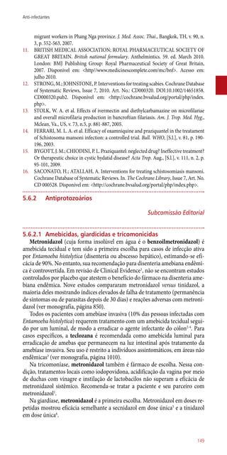 migrant workers in Phang Nga province. J. Med. Assoc. Thai., Bangkok, TH, v. 90, n.
3, p. 552-563, 2007.
11.	 BRITISH MEDICAL ASSOCIATION; ROYAL PHARMACEUTICAL SOCIETY OF
GREAT BRITAIN. British national formulary. Anthelmintics. 59. ed. March 2010.
London: BMJ Publishing Group: Royal Pharmaceutical Society of Great Britain,
2007. Disponivel em: <http//www.medicinescomplete.com/mc/bnf>. Acesso em:
julho 2010.
12.	 STRONG, M.; JOHNSTONE, P. Interventions for treating scabies. Cochrane Database
of Systematic Reviews, Issue 7, 2010. Art. No.: CD000320. DOI:10.1002/14651858.
CD000320.pub2. Disponível em: <http://cochrane.bvsalud.org/portal/php/index.
php>.
13.	 STOLK, W. A. et al. Effects of ivermectin and diethylcarbamazine on microfilariae
and overall microfilaria production in bancroftian filariasis. Am. J. Trop. Med. Hyg.,
Mclean, Va., US, v. 73, n.5, p. 881-887, 2005.
14.	 FERRARI, M. L. A. et al. Efficacy of oxamniquine and praziquantel in the treatament
of Schistosoma mansoni infection: a controlled trial. Bull. WHO, [S.l.], v. 81, p. 190-
196, 2003.
15.	 BYGOTT, J. M.; CHIODINI, P. L. Praziquantel: neglected drug? Ineffective treatment?
Or therapeutic choice in cystic hydatid disease? Acta Trop. Aug., [S.l.], v. 111, n. 2, p.
95-101, 2009.
16.	 SACONATO, H.; ATALLAH, A. Interventions for treating schistosomiasis mansoni.
Cochrane Database of Systematic Reviews. In. The Cochrane Library, Issue 7, Art. No.
CD 000528. Disponível em: <http://cochrane.bvsalud.org/portal/php/index.php>.
5.6.2	 Antiprotozoários
Subcomissão Editorial
5.6.2.1	 Amebicidas, giardicidas e tricomonicidas
Metronidazol (cuja forma insolúvel em água é o benzoilmetronidazol) é
amebicida tecidual e tem sido a primeira escolha para casos de infecção ativa
por Entamoeba histolytica (disenteria ou abscesso hepático), estimando-se efi-
cácia de 90%. No entanto, sua recomendação para disenteria amebiana endêmi-
ca é controvertida. Em revisão de Clinical Evidence1
, não se encontram estudos
controlados por placebo que atestem o benefício do fármaco na disenteria ame-
biana endêmica. Nove estudos compararam metronidazol versus tinidazol, a
maioria deles mostrando índices elevados de falha de tratamento (permanência
de sintomas ou de parasitas depois de 30 dias) e reações adversas com metroni-
dazol (ver monografia, página 850).
Todos os pacientes com amebíase invasiva (10% das pessoas infectadas com
Entamoeba histolytica) requerem tratamento com um amebicida tecidual segui-
do por um luminal, de modo a erradicar o agente infectante do cólon2-4
. Para
casos específicos, a teclozana é recomendada como amebicida luminal para
erradicação de amebas que permanecem na luz intestinal após tratamento da
amebíase invasiva. Seu uso é restrito a indivíduos assintomáticos, em áreas não
endêmicas3
(ver monografia, página 1010).
Na tricomoníase, metronidazol também é fármaco de escolha. Nessa con-
dição, tratamentos locais como iodopovidona, acidificação da vagina por meio
de duchas com vinagre e instilação de lactobacilos não superam a eficácia de
metronidazol sistêmico. Recomenda-se tratar a paciente e seu parceiro com
metronidazol1
.
Na giardíase, metronidazol é a primeira escolha. Metronidazol em doses re-
petidas mostrou eficácia semelhante a secnidazol em dose única5
e a tinidazol
em dose única6
.
149
Anti-infectantes
 