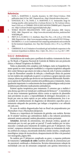 Referências
1.	 DANS, L.; MARTÍNEZ, E. Amoebic dysentery. In: BMJ Clinical Evidence. [Web
publication date]: 01 Jan. 2007. Disponível em: <http://clinicalevidence.bmj.com/>.
2.	 GONZÁLES, M. L. M.; DANS, L. F.; MARTINEZ, E. G. Antiamoebic drugs for
treating amoebic colitis (protocol for a Cochrane Review). In: The Cochrane Library,
Issue 9, 2010, art. nº CD006085. DOI:10.1002/14651858.CD006085.pub 2. Disponível
em: <http://cochrane.bvsalud.org/portal/php/index.php>.
3.	 WORLD HEALTH ORGANIZATION. WHO model formulary 2008. Geneva:
WHO, 2008. Disponível em: <http://www.who.int/entity/selection_medicines/list/
WMF2008.pdf>.
4.	 PRITT, B. S.; CLARCK, C. G. Amebiasis. Mayo Clin. Proc., v. 83, n.10, p. 1154-1160,
2008. Disponível em: <http://www.mayoproceedings.com/content/83/10/1154.long>.
5.	 ESCOBEDO, A. A. et al.A randomized trial comparing mebendazole and secnidazole
for the treatment of giardiasis. Ann. Trop. Med. Parasitol., [S.l.], v. 97, n. 5, p. 499-504,
2003.
6.	 CIMERMAN, B. et al. Evaluation of secnidazole gel and tinidazole suspension in the
treatment of giardiasis in children. Braz. J. Infect. Dis., [S.l.], v. 1, n. 5, p. 241-7, 1997.
5.6.2.2	 Antimaláricos
Antimaláricos são usados para a profilaxia de malária e tratamento da doen-
ça. No Brasil, o Programa Nacional de Controle de Malária tem um protocolo
clínico, o Manual Terapêutico da Malária1
.
Todos os plasmódios têm complexo ciclo biológico, tanto no hospedeiro hu-
mano quanto no vetor (mosquito anofelídeo) e o esquema terapêutico adequado
deve conter fármacos que atuem em todas as fases do ciclo. É preciso considerar
o tipo de Plasmodium causador da infecção, a classificação clínica do paciente
(se tem malária não complicada ou grave) e se pertence a grupos especiais como
crianças, idosos ou grávidas que devem ter um tratamento diferenciado. Resistên-
cia às espécies de Plasmodium constitui sério problema para o tratamento. Assim,
igualmente importante é o conhecimento das áreas epidemiológicas onde já existe
resistência para diferentes medicamentos antimaláricos.
Existem opções terapêuticas para tratamento. É consenso que a malária é
uma doença que deve ser tratada por combinação de fármacos2-4
. A inexistência
de um único tratamento igualmente efetivo contra as espécies de plasmódio
mais prevalentes no país e a impossibilidade de distinguir clinicamente a in-
fecção por uma ou outra espécie ou por ambas simultaneamente, leva à ne-
cessidade de estabelecimento de diagnóstico de laboratório específico para o
tratamento adequado dos pacientes, que indique a terapêutica a ser utilizada
em cada caso.
Os casos de malária diagnosticados hoje no Brasil são preponderantes por
Plasmodium vivax e Plasmodium falciparum.
Destaca-se a importância do tratamento de grávidas com malária. Revisão
de 16 estudos6
mostrou que antimaláricos dados a elas reduzem parasitemia
antenatal, anemia antenatal, malária placentária e mortes perinatais.
Arteméter, derivado da artemisinina, tem absorção errática, quando ad-
ministrado por via oral, que pode ser parcial6
. É usado também por via intra-
muscular e avaliado para tratamento de malária grave por P. falciparum. Uma
revisão7
, comparou arteméter intramuscular a quinina no tratamento de malá-
ria cerebral em crianças, encontrando desfechos símiles (mortes, complicações
neurológicas, tempo de inconsciência, desaparecimento de febre e de parasitas)
(ver monografia, página 403).
Na malária por P. falciparum complicada ou grave, o esquema preferente
de tratamento é artesunato de sódio (também derivado da artemisinina) por
via parenteral, combinada a clindamicina. Revisões demonstraram redução da
mortalidade com uso de artesunato comparado com quinina intravenosa na
Secretaria de Ciência, Tecnologia e Insumos Estratégicos/MS - FTN
150
 