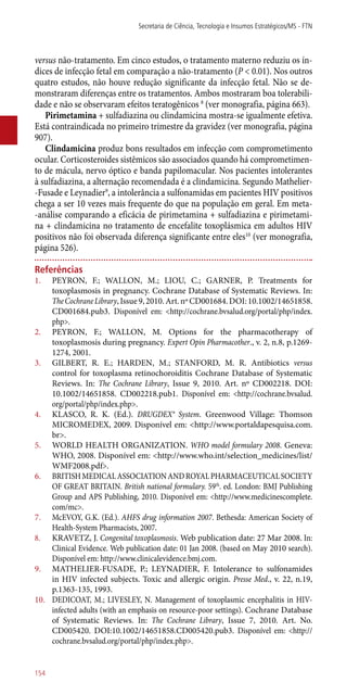 versus ­não-tratamento. Em cinco estudos, o tratamento materno reduziu os ín-
dices de infecção fetal em comparação a ­não-tratamento (P < 0.01). Nos outros
quatro estudos, não houve redução significante da infecção fetal. Não se de-
monstraram diferenças entre os tratamentos. Ambos mostraram boa tolerabili-
dade e não se observaram efeitos teratogênicos 8
(ver monografia, página 663).
Pirimetamina + sulfadiazina ou clindamicina mostra-se igualmente efetiva.
Está contraindicada no primeiro trimestre da gravidez (ver monografia, página
907).
Clindamicina produz bons resultados em infecção com comprometimento
ocular. Corticosteroides sistêmicos são associados quando há comprometimen-
to de mácula, nervo óptico e banda papilomacular. Nos pacientes intolerantes
à sulfadiazina, a alternação recomendada é a clindamicina. Segundo Mathelier-
-Fusade e Leynadier9
, a intolerância a sulfonamidas em pacientes HIV positivos
chega a ser 10 vezes mais frequente do que na população em geral. Em meta-
-análise comparando a eficácia de pirimetamina + sulfadiazina e pirimetami-
na + clindamicina no tratamento de encefalite toxoplásmica em adultos HIV
positivos não foi observada diferença significante entre eles10
(ver monografia,
página 526).
Referências
1.	 PEYRON, F.; WALLON, M.; LIOU, C.; GARNER, P. Treatments for
toxoplasmosis in pregnancy. Cochrane Database of Systematic Reviews. In:
TheCochraneLibrary,Issue9,2010.Art.nºCD001684.DOI:10.1002/14651858.
CD001684.pub3. Disponível em: <http://cochrane.bvsalud.org/portal/php/index.
php>.
2.	 PEYRON, F.; WALLON, M. Options for the pharmacotherapy of
toxoplasmosis during pregnancy. Expert Opin Pharmacother., v. 2, n.8, p.1269-
1274, 2001.
3.	 GILBERT, R. E.; HARDEN, M.; STANFORD, M. R. Antibiotics versus
control for toxoplasma retinochoroiditis Cochrane Database of Systematic
Reviews. In: The Cochrane Library, Issue 9, 2010. Art. nº CD002218. DOI:
10.1002/14651858. CD002218.pub1. Disponível em: <http://cochrane.bvsalud.
org/portal/php/index.php>.
4.	 KLASCO, R. K. (Ed.). DRUGDEX® System. Greenwood Village: Thomson
MICROMEDEX, 2009. Disponível em: <http://www.portaldapesquisa.com.
br>.
5.	 WORLD HEALTH ORGANIZATION. WHO model formulary 2008. Geneva:
WHO, 2008. Disponível em: <http://www.who.int/selection_medicines/list/
WMF2008.pdf>.
6.	 BRITISHMEDICALASSOCIATIONANDROYALPHARMACEUTICALSOCIETY
OF GREAT BRITAIN. British national formulary. 59th
. ed. London: BMJ Publishing
Group and APS Publishing, 2010. Disponível em: <http://www.medicinescomplete.
com/mc>.
7.	 McEVOY, G.K. (Ed.). AHFS drug information 2007. Bethesda: American Society of
Health-System Pharmacists, 2007.
8.	 KRAVETZ, J. Congenital toxoplasmosis. Web publication date: 27 Mar 2008. In:
Clinical Evidence. Web publication date: 01 Jan 2008. (based on May 2010 search).
Disponível em: http://www.clinicalevidence.bmj.com.
9.	 MATHELIER-FUSADE, P.; LEYNADIER, F. Intolerance to sulfonamides
in HIV infected subjects. Toxic and allergic origin. Presse Med., v. 22, n.19,
p.1363-135, 1993.
10.	 DEDICOAT, M.; LIVESLEY, N. Management of toxoplasmic encephalitis in HIV-
infected adults (with an emphasis on resource-poor settings). Cochrane Database
of Systematic Reviews. In: The Cochrane Library, Issue 7, 2010. Art. No.
CD005420. DOI:10.1002/14651858.CD005420.pub3. Disponível em: <http://
cochrane.bvsalud.org/portal/php/index.php>.
Secretaria de Ciência, Tecnologia e Insumos Estratégicos/MS - FTN
154
 