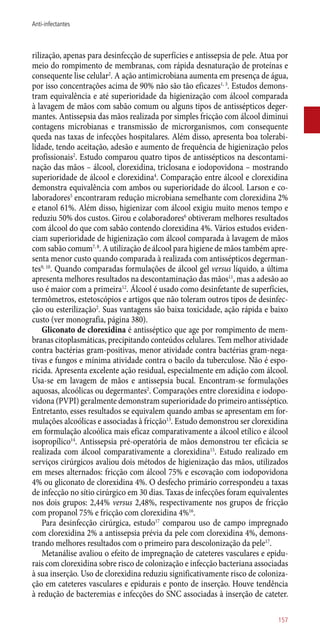 rilização, apenas para desinfecção de superfícies e antissepsia de pele. Atua por
meio do rompimento de membranas, com rápida desnaturação de proteínas e
consequente lise celular2
. A ação antimicrobiana aumenta em presença de água,
por isso concentrações acima de 90% não são tão eficazes1, 3
. Estudos demons-
tram equivalência e até superioridade da higienização com álcool comparada
à lavagem de mãos com sabão comum ou alguns tipos de antissépticos deger-
mantes. Antissepsia das mãos realizada por simples fricção com álcool diminui
contagens microbianas e transmissão de microrganismos, com consequente
queda nas taxas de infecções hospitalares. Além disso, apresenta boa tolerabi-
lidade, tendo aceitação, adesão e aumento de frequência de higienização pelos
profissionais2
. Estudo comparou quatro tipos de antissépticos na descontami-
nação das mãos – álcool, clorexidina, triclosana e iodopovidona – mostrando
superioridade de álcool e clorexidina4
. Comparação entre álcool e clorexidina
demonstra equivalência com ambos ou superioridade do álcool. Larson e co-
laboradores5
encontraram redução microbiana semelhante com clorexidina 2%
e etanol 61%. Além disso, higienizar com álcool exigiu muito menos tempo e
reduziu 50% dos custos. Girou e colaboradores6
obtiveram melhores resultados
com álcool do que com sabão contendo clorexidina 4%. Vários estudos eviden-
ciam superioridade de higienização com álcool comparada à lavagem de mãos
com sabão comum7, 8
. A utilização de álcool para higiene de mãos também apre-
senta menor custo quando comparada à realizada com antissépticos degerman-
tes9, 10
. Quando comparadas formulações de álcool gel versus líquido, a última
apresenta melhores resultados na descontaminação das mãos11
, mas a adesão ao
uso é maior com a primeira12
. Álcool é usado como desinfetante de superfícies,
termômetros, estetoscópios e artigos que não toleram outros tipos de desinfec-
ção ou esterilização2
. Suas vantagens são baixa toxicidade, ação rápida e baixo
custo (ver monografia, página 380).
Gliconato de clorexidina é antisséptico que age por rompimento de mem-
branas citoplasmáticas, precipitando conteúdos celulares. Tem melhor atividade
contra bactérias gram-positivas, menor atividade contra bactérias gram-nega-
tivas e fungos e mínima atividade contra o bacilo da tuberculose. Não é espo-
ricida. Apresenta excelente ação residual, especialmente em adição com álcool.
Usa-se em lavagem de mãos e antissepsia bucal. Encontram-se formulações
aquosas, alcoólicas ou degermantes2
. Comparações entre clorexidina e iodopo-
vidona (PVPI) geralmente demonstram superioridade do primeiro antisséptico.
Entretanto, esses resultados se equivalem quando ambas se apresentam em for-
mulações alcoólicas e associadas à fricção13
. Estudo demonstrou ser clorexidina
em formulação alcoólica mais eficaz comparativamente a álcool etílico e álcool
isopropílico14
. Antissepsia pré-operatória de mãos demonstrou ter eficácia se
realizada com álcool comparativamente a clorexidina15
. Estudo realizado em
serviços cirúrgicos avaliou dois métodos de higienização das mãos, utilizados
em meses alternados: fricção com álcool 75% e escovação com iodopovidona
4% ou gliconato de clorexidina 4%. O desfecho primário correspondeu a taxas
de infecção no sítio cirúrgico em 30 dias. Taxas de infecções foram equivalentes
nos dois grupos: 2,44% versus 2,48%, respectivamente nos grupos de fricção
com propanol 75% e fricção com clorexidina 4%16
.
Para desinfecção cirúrgica, estudo17
comparou uso de campo impregnado
com clorexidina 2% a antissepsia prévia da pele com clorexidina 4%, demons-
trando melhores resultados com o primeiro para descolonização da pele17
.
Metanálise avaliou o efeito de impregnação de cateteres vasculares e epidu-
rais com clorexidina sobre risco de colonização e infecção bacteriana associadas
à sua inserção. Uso de clorexidina reduziu significativamente risco de coloniza-
ção em cateteres vasculares e epidurais e ponto de inserção. Houve tendência
à redução de bacteremias e infecções do SNC associadas à inserção de cateter.
157
Anti-infectantes
 