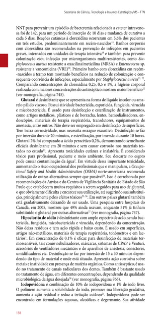 NNT para prevenir um episódio de bacteremia relacionada a cateter intraveno-
sa foi de 142, para um período de inserção de 10 dias e mudança de curativo a
cada 5 dias. Reações cutâneas à clorexidina ocorreram em 5,6% dos pacientes
em três estudos, predominantemente em recém-nascidos18
. Banhos corporais
com clorexidina são recomendados na prevenção de infecções em pacientes
graves, internados em unidades de terapia intensiva19
e também para prevenir
colonização e/ou infecção por microrganismos multirresistentes, como Sta-
phylococcus aureus resistente a oxacilina/meticilina (MRSA) e Enterococcus sp.
resistente a vancomicina (VRE)20
. Primeiro banho com clorexidina em recém-
-nascidos a termo tem mostrado benefícios na redução de colonização e con-
sequente ocorrência de infecções, especialmente por Staphylococcus aureus21, 22
.
Comparando concentrações de clorexidina 0,25, 0,5 e 1%, a higiene corporal
realizada com maiores concentrações do antisséptico mostrou maior benefício22
(ver monografia, página 745).
Glutaral é desinfetante que se apresenta na forma de líquido incolor ou ama-
relo pálido viscoso. Possui atividade bactericida, esporicida, fungicida, virucida
e micobactericida. É usado para desinfecção e esterilização de instrumentos,
como artigos metálicos, plásticos e de borracha, lentes, hemodialisadores, en-
doscópios, materiais de terapia respiratória, transdutores, equipamentos de
anestesia, entre outros. Não deve ser empregado em desinfecção de superfícies.
Tem baixa corrosividade, mas necessita enxague exaustivo. Desinfecção se faz
por imersão durante 20 minutos, e esterilização, por imersão durante 10 horas.
Glutaral 2% foi comparado a ácido peracético 0,2%, demonstrando semelhante
eficácia desinfetante em 20 minutos e sem causar corrosão nos materiais tes-
tados no estudo23
. Apresenta toxicidades cutânea e inalatória. É considerado
tóxico para profissional, paciente e meio ambiente. Seu descarte no esgoto
pode causar contaminação da água2
. Em virtude dessa importante toxicidade,
aumentando o risco ocupacional dos profissionais que o manipulam, a Occupa-
tional Safety and Health Administration (OSHA) norte-americana recomenda
utilização de outras alternativas sempre que possível24
. Isso é corroborado por
recomendações da Anvisa e do Centro de Vigilância Sanitária do Estado de São
Paulo que estabelecem muitos requisitos a serem seguidos para uso de glutaral,
o que obviamente dificulta e encarece sua utilização, até sugerindo sua substitui-
ção, principalmente pelos efeitos tóxicos25, 26
. Em outros países glutaral também
está gradativamente deixando de ser usado. Uma pesquisa entre hospitais do
Canadá, em 2005, mostrou que 49% ainda usavam, enquanto 51% já tinham
substituído o glutaral por outras alternativas27
(ver monografia, página 747).
Hipoclorito de sódio é desinfetante com amplo espectro de ação, sendo bac-
tericida, fungicida, micobactericida e virucida, dependendo da concentração.
Não deixa resíduos e tem ação rápida e baixo custo. É usado em superfícies,
artigos ­não-metálicos, materiais de terapia respiratória, tonômetros e em lac-
tários1
. Em concentração de 0,1% é eficaz para desinfecção de materiais ter-
mossensíveis, tais como nebulizadores, máscaras, sistemas de CPAP e Venturi,
acessórios de ventiladores mecânicos e de aparelhos de anestesia, conectores,
umidificadores etc. Desinfecção se faz por imersão de 15 a 30 minutos depen-
dendo do tipo de material e onde está situado. Apresenta ação corrosiva sobre
metais e inatividade em presença de matéria orgânica. Como antisséptico, é usa-
do no tratamento de canais radiculares dos dentes. Também é bastante usado
no tratamento de água, em diferentes concentrações, dependendo da qualidade
microbiológica da água desejada28
(ver monografia, página 766).
Iodopovidona é combinação de 10% de iodopovidona e 1% de iodo livre.
O polímero aumenta a solubilidade do iodo, promove sua liberação gradativa,
aumenta a ação residual e reduz a irritação cutânea21
. Iodopovidona pode ser
encontrado em formulações aquosas, alcoólicas e degermante. Sua atividade
Secretaria de Ciência, Tecnologia e Insumos Estratégicos/MS - FTN
158
 