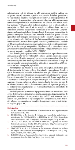 antimicrobiana pode ser alterada por pH, temperatura, matéria orgânica (ex:
sangue ou escarro), tempo de exposição, concentração de iodo e quantidade e
tipo de materiais orgânicos e inorgânicos associados21
. É antisséptico tópico de
uso frequente. A comparação entre lavagem de mãos com sabão comum, sabão
contendo iodopovidona 10% ou clorexidina a 4% e fricção com solução alcoó-
lica (propanol 75%) demonstrou melhores resultados com os sabões contendo
antisséptico e a fricção com álcool. As reduções microbianas foram crescentes
com sabões contendo iodopovidona e clorexidina e uso de álcool29
. Compara-
ções entre clorexidina e iodopovidona geralmente demonstram superioridade do
primeiro antisséptico. Entretanto, esses resultados se equivalem quando ambos se
apresentam em formulações alcoólicas e associados à fricção30
. Iodopovidona tem
menor atividade sobre biofilmes de Staphylococcus epidermidis em comparação
com álcool 60% e peróxido de hidrogênio 3% e 5%31
. Quando avaliada a atividade
de diferentes antissépticos contra microrganismos sensíveis e resistentes aos anti-
bióticos, verificou-se que iodopovidona é igualmente eficaz contra Enterococcus
faecalis sensíveis e resistentes à vancomicina (VSE e VRE) e Staphylococcus aureus
sensíveis e resistentes à oxacilina (MSSA e MRSA)32
.
Para desinfecção em procedimentos mais demorados, especialmente cirúr-
gicos, deve-se optar por iopovidona 10% (solução alcoólica ou solução aquosa)
ou clorexidina (alcoólica ou aquosa), que apresentam maior ação residual. Para
antissepsia de pele, antes da inserção de cateteres intravasculares e ao longo de
sua manutenção, tem-se recomendado a utilização de iodopovidona a 10% en-
tre outros33
(ver monografia, página 783).
Permanganato de potássio é usado como antisséptico, em banhos, para
alívio sintomático de lesões cutâneas disseminadas e pruriginosas. Solução a
0,01% foi comparada (controle) a clorexidina 0,2% para limpeza orofaríngea
em 471 pacientes hospitalizados em unidades de tratamento intensivo para ava-
liar seu efeito em incidência de pneumonia nosocomial, dias de hospitalização
e mortalidade intra-hospitalar. Limpeza orofaríngea com clorexidina não foi
superior à limpeza oral com a solução controle. Porém durante o período de
estudo, decresceu a incidência de pnemonia nosocomial, sugerindo que a higie-
ne oral meticulosa traga benefício aos pacientes hospitalizados em unidades de
tratamento intensivo35
.
Possível ação desinfetante sobre equipamentos metálicos reutilizáveis e em
outros de borracha sintética imersos em alta concentração de permanganato de
potássio foi investigada em comparação a água estéril36
. Após a imersão com a
solução teste, eliminaram-se depósitos proteicos (sangue oculto, restos de teci-
do) sobre os equipamentos, ao contrário do que ocorreu com o controle (ver
monografia, página 901).
Referências
1.	 WORLD HEALTH ORGANIZATION. WHO Guidelines on Hand Hygiene in Health
Care. Geneva: WHO, 2009.
2.	 KONKEWICZ, L. R. Controle de infecção em odontologia: antissépticos e
desinfetantes. In: WANNMACHER, L.; FERREIRA, M. B.C. (Ed.). Farmacologia
clínica para dentistas. 3. ed. Rio de janeiro: Guanabara Koogan, 2007. p. 333-350.
3.	 AGÊNCIA NACIONAL DE VIGILÂNCIA SANITÁRIA. Segurança do paciente:
higienização das mãos. Brasilia, 2008. Disponível em: <http://www.anvisa.gov.br/
servicosaude/manuais/paciente_hig_maos.pdf>
4.	 MARCHETTI, M. G. et al. Evaluation of the bactericidal effect of five products
for surgical hand disinfection according to prEN 12054 and prEN 12791. J. Hosp.
Infect.,New York, v. 54, p. 63-67, 2003.
5.	 LARSON, E. L. et al. Assessment of two hand hygiene regiments for intensive care
unit pesonnel. Crit. Care Med., New York, v. 29, p. 944-951, 2001.
159
Anti-infectantes
 