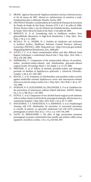 25.	 BRASIL. Agência Nacional de Vigilância Sanitária (Anvisa). Informe técnico
nº 04, de março de 2007. Glutaral em estabelecimentos de assistência à saúde.
Fundamentos para a utilização. Brasilia: Anvisa, 2007.
26.	 SÃO PAULO (Estado). Coordenadoria de Controle de Doenças da Secretaria
de Estado da Saúde de São Paulo. Portaria CVS 3, de 7 de julho de 2006.
Norma Técnica sobre o uso do Glutaral nos Estabelecimentos Assistenciais
de Saúde. Diário Oficial do Estado de São Paulo, 13 de julho de 2006.
27.	 RIDEOUT, K. et al. Considering risks to healthcare workers from
glutaraldehyde alternatives in high-level disinfection. J. Hosp. Infect., New
York, v. 59, p. 4-11, 2005.
28.	 RUTALA, W. A.; WEBER, D. J. Guideline for disinfection and sterilization
in healthcare facilities. Healthcare Infection Control Practices Advisory
Committee (HICPAC), 2008. Disponível em: <http://www.cdc.gov/ncidod/
dhqp/pdf/guidelines/Disinfection_Nov_2008.pdf>
29.	 LUCET, J. C. et al. Hand contamination before and after different hand
hygiene techniques: a randomized clinical trial. J. Hosp. Infect., New York, v.
50, p. 276-280, 2002.
30.	 NISHIMURA, C. Comparison of the antimicrobial efficacy of povidone-
iodine, povidone-iodine-ethanol, and chlorhexidine gluconate-ethanol
surgical scrubs. Dermatology, Basel, v. 212, Suppl. 1, p. 21-25, 2006.
31.	 PRESTERL, E. et al. Effects of alcohols, povidone-iodine and hydrogen
peroxide on biofilms of Staphylococcus epidermidis. J. Antimicrob. Chemother.,
London, v. 60, p. 417-420, 2007.
32.	 BLOCK, C. et al. Evaluation of chlorhexidine and povidone-iodine activity
against methicillin-resistant Staphylococcus aureus and vancomycin-resistant
Enterococcus faecalis using a surface test. J. Hosp. Infect., New York, v. 46, p. 147-
152, 2000.
33.	 O’GRADY, N. P.; ALEXANDER, M.; DELLINGER, E. P. et al. Guidelines for
the prevention of intravenosa catheter-related infections. MMWR, Atlanta,
Ga, v. 51, n. RR-10, p. 1-29, 2002.
34.	 GUPTA, C. et al. Comparison of two alcohol-based surgical scrub solutions
with an iodine-based scrub brush for presurgical antiseptic effectiveness in a
community hospital. J. Hosp. Infect., New York, v. 65, p. 65-71, 2007.
35.	 PANCHABHAI, T. S.; DANGAYACH, N. S.; KRISHNAN, A. et al. Oropharyngeal
cleansing with 0.2% chlorhexidine for prevention of nosocomial pneumonia
in critically ill patients: an open-label randomized trial with 0.01% potassium
permanganate as control. Chest, [S.l.], v. 135, n. 5, p. 1150-1156, 2009.
36.	 LAUPU, W.; BRIMACOMBE. J. The effect of high concentration potassium
permanganate on protein contamination from metallic and synthetic rubber airway
equipment. Anaesthesia, London, v. 62, n. 8, p. 824-826, 2007.
161
Anti-infectantes
 