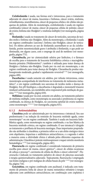 Ciclofosfamida é usada, nas formas oral e intravenosa, para o tratamento
adjuvante de câncer de mama, leucemias e linfomas, câncer ovário, mieloma,
retinoblastoma, neuroblastoma, câncer de pequenas células e de células não pe-
quenas de pulmão. Além da monoterapia, ciclofosfamida é usada em regimes
combinados (câncer de mama; câncer de pequenas células de pulmão; câncer
de ovário; linfoma ­não-Hodgkin6
; e mieloma múltiplo) (ver monografia, página
467).
Ifosfamida é usada no tratamento de câncer de testículos, sarcomas de teci-
dos moles e linfoma não-Hodgkin. Além da monoterapia, a ifosfamida é usada
em regimes combinados (sarcoma7
; linfoma não-Hodgkin; câncer de testícu-
los). Os efeitos adversos ao uso de ifosfamida assemelham-se ao da ciclofos-
famida, porém neurotoxicidade grave é atribuída à ifosfamida, o que pode ser
diminuída, em alguns casos, com o emprego de azul de metileno (ver mono-
grafia, página 771).
Clorambucila, por ter citotoxicidade seletiva por linfócitos, é o fármaco
de escolha para o tratamento de leucemia linfoblástica crônica e macroglobu-
linemia primária (Waldenström)11
; também é utilizada para tratar doença de
Hodgkin e linfoma ­não-Hodgkin. Usada por via oral em monoterapia, e em
regime combinado para tratar doença de Hodgkin. Clorambucila produz mie-
lossupressão moderada, gradual e rapidamente reversível3, 8-10
(ver monografia,
página 499).
Dacarbazina é usada somente em adultos, por infusão intravenosa, como
monoterapia acompanhada de interferona no tratamento de melanoma metas-
tático12
, e em regime combinado nos sarcomas de tecidos moles e doença de
Hodgkin. Em pH fisiológico, a dacarbazina é degradada a monometil triazeno
imidazol carboxamida, seu metabólito ativo responsável pela metilação de gua-
nina 3, 8-10
(ver monografia, página 610).
Melfalana é usada por via oral, somente em adultos, no tratamento paliativo
de mieloma múltiplo, como monoterapia ou associada à prednisona ou regime
combinado, na doença de Hodgkin, no carcinoma epitelial do ovário também
como monoterapia 3, 8-10, 13
(ver monografia, página 831).
6.1.2	 Antimetabólitos
Citarabina pode ser administrada por via intravenosa e intratecal. Seu uso
predominante é na indução da remissão de leucemia mieloide aguda, como
monoterapia14
ou em regime combinado. Também é usada em leucemia linfo-
blástica aguda, como monoterapia ou regime combinado, e na fase blástica da
leucemia mieloide crônica, em regime combinado. O uso intratecal é dirigido
ao tratamento e profilaxia de leucemia meníngea. Duas importantes proprieda-
des são atribuídas à citarabina; a primeira refere-se a um efeito sinérgico único
com alquilantes, tiopurinas e antibióticos antraciclínicos, e a segunda é sobre
a maneira como a efetividade clínica é afetada pelos diferentes esquemas de
administração. Citarabina é potente mielossupressor e requer estreito monitoria
hematológica 3, 8-10
(ver monografia, página 481).
Fluoruracila em regime combinado é considerada tratamento de primeira
escolha para câncer de mama, câncer gástrico15
, câncer de células escamosas
de cabeça e pescoço16
, carcinoma de células da ilhota e câncer colorretal17
. Flu-
oruracila é indicada no tratamento paliativo de câncer de pâncreas associado
à terapia quimiorradioativa adjuvante. Topicamente, fluoruracila é empregada
nas lesões malignas e pré-malignas de células basais da pele 3, 8-10
(ver monogra-
fia, página 716).
Gencitabina, em regime combinado com paclitaxel, é indicada com trata-
mento de primeira linha de câncer de mama metastático refratário à terapia
adjuvante com antibióticos antraciclínicos; em combinação com cisplatina é
167
Medicamentos utilizados no manejo das neoplasias
 