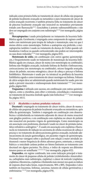 indicado como primeira linha no tratamento de câncer de células não pequenas
de pulmão localmente avançado ou metastático e para tratamento de câncer de
ovário avançado recorrente; é também primeira linha no tratamento de câncer
de pâncreas localmente avançado não ressecável ou metastático previamente
tratado com fluoruracila18-20
. Gencitabina é potente radiossensibilizante e não
deve ser empregado em conjunto com radioterapia3, 8-10
(ver monografia, página
557).
Mercaptopurina é usada principalmente no tratamento da leucemia linfo-
blástica aguda. Geralmente, é empregada como componente de regimes combi-
nados com metotrexato para terapia de indução e manutenção, uma vez que é
menos efetiva como monoterapia. Embora a azatioprina seja preferida, a mer-
captopurina também é usada no tratamento da doença de Crohn quando sul-
fassalazina é ineficaz ou quando corticosteroides não podem ser interrompidos
ou suas doses reduzidas3, 8-10
(ver monografia, página 833).
Metotrexato de sódio, em combinação com outros agentes quimioterápi-
cos, é frequentemente usado no tratamento de manutenção da leucemia linfo-
blástica aguda em crianças, câncer de mama (em monoterapia ou combinado),
linfoma ­não-Hodgkin avançado, incluindo linfoma de Burkitt e linfossarcoma,
coriocarcinoma (em monoterapia ou combinado), micose fungoide avançada,
câncer de pulmão, sarcoma osteogênico, câncer de cabeça e pescoço e linfoma
linfoblástico. Metotrexato é usado por via intratecal na profilaxia da leucemia
linfoblástica aguda e como tratamento de câncer meníngeo ou linfoma. Folinato
de cálcio sempre deve ser administrado quando metotrexato for usado, pois isto
ajuda a prevenir mucosite e mielossupressão deste tratamento3, 8-10
(ver mono-
grafia, página 844).
Tioguanina é utilizada com sucesso, em combinação com outros quimiote-
rápicos, como a citarabina, para obter a remissão, consolidação e manutenção
no tratamento de leucemia mieloide aguda (não linfocítica) 8, 9, 10
(ver monogra-
fia, página 1011).
6.1.3	 Alcaloides e outros produtos naturais
Docetaxel é empregado no tratamento de câncer ovário, câncer de mama e
de células não pequenas de pulmão localmente avançados ou metastáticos, após
falha da quimioterapia. Também é empregado em combinação com doxorru-
bicina e ciclofosfamida no tratamento adjuvante de câncer de mama ressecável
com gânglios positivos, e em combinação com cisplatina no câncer de pulmão
não ressecável em pacientes virgens de quimioterapia. Como monoterapia ou
em associação com prednisona, docetaxel é usado no câncer de próstata metas-
tático refratário a androgênio 21
. É usado em associação com cisplatina e fluoru-
racila no tratamento de indução no carcinoma de células escamosas de cabeça e
pescoço e no tratamento de adenocarcinoma gástrico avançado, incluindo ade-
nocarcinoma da junção gastresofágica, em pacientes virgens de quimioterapia.
Docetaxel traz vantagens sobre o paclitaxel com relação à maior atividade an-
titumoral e menor frequência de efeitos adversos graves, entretanto, a retenção
hídrica e a toxicidade cutânea podem ser fatores limitantes ao tratamento com
docetaxel em alguns pacientes. Na clínica, o índice de resposta aos diferentes
taxanos parece ser semelhante 3, 8-10, 22-24
(ver monografia, página 652).
Etoposídeo, em regime combinado, tem como indicação principal o trata-
mento de câncer de pequenas células de pulmão (ciclofosfamida e doxorrubici-
na, carboplatina mais radioterapia, cisplatina) e câncer de testículo (cisplatina,
cisplatina e bleomicina, cisplatina e ifosfamida mais mesna) nos quais os índices
de resposta observados foram, respectivamente, 90% e 80%. Etoposídeo é ativo
também em leucemias, linfomas, sarcomas, tumores de células germinativas e
embrionárias 3, 8-10
(ver monografia, página 679).
Secretaria de Ciência, Tecnologia e Insumos Estratégicos/MS - FTN
168
 