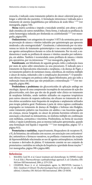oruracila, é indicado como tratamento paliativo de câncer colorretal para pro-
longar a sobrevida dos pacientes. A formulação intravenosa é indicada para o
tratamento de anemia megaloblástica por deficiência de ácido fólico 3, 8-10
(ver
monografia, página 718).
Mesna inativa acroleína e impede a toxicidade urotelial, sem afetar a ativi-
dade citostática de outros metabólitos. Desta forma, é indicada na profilaxia da
cistite hemorrágica induzida por ifosfamida ou ciclofosfamida3, 8-10
(ver mono-
grafia, página 839).
Ondansetrona é um antagonista do receptor 5-HT3 da serotonina para uso
na prevenção de náusea e vômitos induzidos por quimioterapia que apresente
moderada a alta emetogenicidade45
. Geralmente, é administrada por via intra-
venosa no início do tratamento quimioterápico e nas consecutivas exposições
aos agentes antineoplásicos durante os ciclos de tratamento. Por via oral, a on-
dansetrona é usada na profilaxia de náuseas e vômitos causados por radiotera-
pia, em adultos. Também é recomendada como profilaxia de náusea e vômito
­pós-operatórios, por via intravenosa 3, 8-10
(ver monografia, página 582).
Pamidronato, um bifosfonato de segunda geração, inibe a reabsorção óssea
por meio de ações sobre osteoclastos ou seus precursores. É indicado para o
tratamento da hipercalcemia relacionada a neoplasias, e da doença de Paget, e
no tratamento paliativo de metástases ósseas, osteolíticas, do mieloma múltiplo
e câncer de mama, reduzindo a dor e complicações decorrentes 46
. O pamidro-
nato oferece vantagens em potência sobre alguns bifosfonatos, pois que inibe a
reabsorção óssea em doses que não prejudicam a mineralização 3, 8-10
(ver mo-
nografia, página 896).
Prednisolona e prednisona são glicocorticoides de aplicação análoga em
oncologia. Apesar de uma compreensão incompleta do mecanismo de ação dos
glicocorticoides, está claro que eles são de grande valor clínico no tratamento
de neoplasias linfoides, sendo também utilizados em esquemas terapêuticos
para outros cânceres de resposta endócrina; são eficazes no tratamento de vá-
rios efeitos secundários mais frequentes de neoplasias e amplamente utilizados
para terapia paliativa geral. Prednisona é parte de vários regimes combinados
empregados no tratamento de doença de Hodgkin e linfomas ­não-Hodgkin,
como tratamento paliativo nas leucemias em adultos e nas leucemias agudas
em crianças, micose fungoide, no câncer de próstata hormônio-refratário em
associação a docetaxel ou mitoxantrona, no mieloma múltiplo em combinação
com melfalana, carmustina e vincristina. Prednisolona, na forma de succinato
sódico, é opção à prednisona, para as mesmas indicações apresentadas, quando
uma formulação oral líquida é requerida 3, 8-10
(ver monografias, página 727 e
página 915).
Prometazina e ranitidina, respectivamente, bloqueadores de receptores H1
e H2
da histamina, são utilizadas com sucesso, em associação com corticosteroi-
des, antieméticos e fármacos vasoativos, na profilaxia e tratamento das reações
de hipersensibilidade relacionadas ao uso de agentes antineoplásicos, incluindo
os taxanos e derivados de platina. O tratamento consiste no uso conjunto de
prometazina e ranitidina na redução da frequência e gravidade dessas reações 47
(ver monografias, página 590 e página 600).
Referências
1.	 BALMER, Carol M. et al. Cancer treatment and chemotherapy. In: DIPIRO, Joseph
P. et al. (Eds.). Pharmacotherapy: a pathophysiologic approach. 6. ed. Columbus, OH:
McGraw-Hill International, 2006. p. 2279-2328.
2.	 CHABNER, Bruce A. et. al. Antineoplastic agents. In: BRUNTON, Laurence L.
(Ed.). Goodman & Gilman’s The pharmacological basis of therapeutics. 11. ed. [digital
edition]. Columbus, OH: McGraw-Hill International. 2006. CD-ROM.
173
Medicamentos utilizados no manejo das neoplasias
 