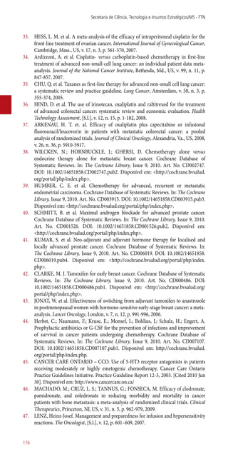 33.	 HESS, L. M. et al. A meta-analysis of the efficacy of intraperitoneal cisplatin for the
front-line treatment of ovarian cancer. International Journal of Gynecological Cancer,
Cambridge, Mass., US, v. 17, n. 3, p. 561-570, 2007.
34.	 Ardizzoni, A. et al. Cisplatin- versus carboplatin-based chemotherapy in first-line
treatment of advanced non-small-cell lung cancer: an individual patient data meta-
analysis. Journal of the National Cancer Institute, Bethesda, Md., US, v. 99, n. 11, p.
847-857, 2007.
35.	 CHU, Q. et al. Taxanes as first-line therapy for advanced non-small cell lung cancer:
a systematic review and practice guideline. Lung Cancer, Amsterdam, v. 50, n. 3, p.
355-374, 2005.
36.	 HIND, D. et al. The use of irinotecan, oxaliplatin and raltitrexed for the treatment
of advanced colorectal cancer: systematic review and economic evaluation. Health
Technology Assessment, [S.l.], v. 12, n. 15, p. 1-182, 2008.
37.	 ARKENAU, H. T. et. al. Efficacy of oxaliplatin plus capecitabine or infusional
fluorouracil/leucovorin in patients with metastatic colorectal cancer: a pooled
analysis of randomized trials. Journal of Clinical Oncology, Alexandria, Va., US, 2008,
v. 26, n. 36, p. 5910-5917.
38.	 WILCKEN, N.; HORNBUCKLE, J.; GHERSI, D. Chemotherapy alone versus
endocrine therapy alone for metastatic breast cancer. Cochrane Database of
Systematic Reviews. In: The Cochrane Library, Issue 9, 2010. Art. No. CD002747.
DOI: 10.1002/14651858.CD002747.pub2. Disponível em: <http://cochrane.bvsalud.
org/portal/php/index.php>.
39.	 HUMBER, C. E. et al. Chemotherapy for advanced, recurrent or metastatic
endometrial carcinoma. Cochrane Database of Systematic Reviews. In: The Cochrane
Library, Issue 9, 2010. Art. No. CD003915. DOI: 10.1002/14651858.CD003915.pub3.
Disponível em: <http://cochrane.bvsalud.org/portal/php/index.php>.
40.	 SCHMITT, B. et al. Maximal androgen blockade for advanced prostate cancer.
Cochrane Database of Systematic Reviews. In: The Cochrane Library, Issue 9, 2010.
Art. No. CD001526. DOI: 10.1002/14651858.CD001526.pub2. Disponível em:
<http://cochrane.bvsalud.org/portal/php/index.php>.
41.	 KUMAR, S. et al. Neo-adjuvant and adjuvant hormone therapy for localised and
locally advanced prostate cancer. Cochrane Database of Systematic Reviews. In:
The Cochrane Library, Issue 9, 2010. Art. No. CD006019. DOI: 10.1002/14651858.
CD006019.pub4. Disponível em: <http://cochrane.bvsalud.org/portal/php/index.
php>.
42.	 CLARKE, M. J. Tamoxifen for early breast cancer. Cochrane Database of Systematic
Reviews. In: The Cochrane Library, Issue 9, 2010. Art. No. CD000486. DOI:
10.1002/14651858.CD000486.pub1. Disponível em: <http://cochrane.bvsalud.org/
portal/php/index.php>.
43.	 JONAT, W. et al. Effectiveness of switching from adjuvant tamoxifen to anastrozole
in postmenopausal women with hormone-sensitive early-stage breast cancer: a meta-
analysis. Lancet Oncology, London, v. 7, n. 12, p. 991-996, 2006.
44.	 Herbst, C.; Naumann, F.; Kruse, E.; Monsef, I.; Bohlius, J.; Schulz, H.; Engert, A.
Prophylactic antibiotics or G-CSF for the prevention of infections and improvement
of survival in cancer patients undergoing chemotherapy. Cochrane Database of
Systematic Reviews. In: The Cochrane Library, Issue 9, 2010. Art. No. CD007107.
DOI: 10.1002/14651858.CD007107.pub1. Disponível em: http://cochrane.bvsalud.
org/portal/php/index.php.
45.	 CANCER CARE ONTARIO – CCO. Use of 5-HT3 receptor antagonists in patients
receiving moderately or highly emetogenic chemotherapy. Cancer Care Ontario
Practice Guidelines Initiative. Practice Guideline Report 12-3, 2003. [Cited 2010 Jun
30]. Disponível em: http://www.cancercare.on.ca/
46.	 MACHADO, M.; CRUZ, L. S.; TANNUS, G.; FONSECA, M. Efficacy of clodronate,
pamidronate, and zoledronate in reducing morbidity and mortality in cancer
patients with bone metastasis: a meta-analysis of randomized clinical trials. Clinical
Therapeutics, Princeton, NJ, US, v. 31, n. 5, p. 962-979, 2009.
47.	 LENZ, Heinz-Josef. Management and preparedness for infusion and hypersensitivity
reactions. The Oncologist, [S.l.], v. 12, p. 601–609, 2007.
Secretaria de Ciência, Tecnologia e Insumos Estratégicos/MS - FTN
176
 
