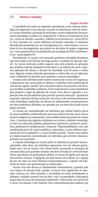 7.2	 Vacinas e toxoides
Rogério Hoefler
A imunidade ativa pode ser adquirida naturalmente, como resposta imuno-
lógica do organismo a uma infecção, ou pode ser induzida por meio de vacina1
.
As vacinas estimulam a produção de anticorpos e outros componentes do meca-
nismo imunológico e podem ser compostas de: 1) forma viva atenuada de vírus
(ex.: vacina de sarampo, caxumba e rubéola) ou de bactéria (ex.: vacina BCG);
2) vírus inativado (ex.: vacina influenza) ou bactéria inativada; 3) exotoxinas
detoxificadas produzidas por um microrganismo (ex.: vacina tétano); ou 4) ex-
tratos de um microrganismo, que podem ser derivados do próprio organismo
(ex.: vacina pneumocócica) ou produzidos por tecnologia de DNA recombinan-
te (ex.: vacina hepatite B)1
.
Normalmente, as vacinas vivas atenuadas produzem imunidade duradoura,
mas nem sempre com duração tão longa quanto a resultante de infecção natu-
ral1
. As vacinas inativadas podem requerer uma série primária de aplicações
para produzir resposta adequada de anticorpos e, na maioria dos casos, reque-
rem aplicações de reforço; a duração da imunidade varia de meses a muitos
anos. Algumas vacinas inativadas apresentam-se adsorvidas em um adjuvante,
como o hidróxido de alumínio, para aumentar a resposta imunológica1
.
A maioria dos indivíduos pode receber a maioria das vacinas com segurança.
A aplicação de uma vacina pode ser adiada se o indivíduo estiver padecendo de
uma doença aguda; contudo, não é necessário adiá-la em pacientes com doen-
ças sem febre ou distúrbios sistêmicos. Se for usado álcool ou outro desinfetante
para preparar o lugar da aplicação de vacinas vivas, deve-se aguardar a eva-
poração antes do procedimento para prevenir possível inativação1
. Quando for
requerida a aplicação de duas vacinas de vírus vivos, e não estiverem disponíveis
como formulação combinada, elas devem ser administradas simultaneamente,
em sítios anatômicos diferentes, ou separadas por um intervalo de pelo menos
quatro semanas1
.
As vacinas são contraindicadas em indivíduos que tenham história prévia
de reação anafilática confirmada para uma dose anterior de uma vacina com os
mesmos antígenos ou componentes, como antibacterianos presentes em vacinas
virais. A presença dos seguintes excipientes em vacinas e produtos imunológi-
cos deve ser observada: gelatina, gentamicina, canamicina, neomicina, penici-
linas, polimixina B, estreptomicina e tiomersal1
. Hipersensibilidade a ovo, com
manifestação prévia de reação anafilática, contraindica a vacina influenza (pre-
parada em ovos de galinhas) e a vacina da febre amarela1
. Vacinas vivas podem
ser temporariamente contraindicadas em indivíduos que estiverem imunossu-
primidos ou em grávidas1
.
A resposta imunológica às vacinas pode ser reduzida em pacientes imunos-
suprimidos; além disso, tais indivíduos apresentam risco de infecção genera-
lizada com o uso de vacinas vivas. Dessa forma, recomenda-se orientação de
um especialista para pacientes tratados com doses elevadas de corticosteroides
(doses equivalentes de prednisolona: adultos, ao menos 40 mg/dia, por mais de
uma semana; crianças, 2 mg/kg/dia, por pelo menos uma semana, ou 1 mg/kg/
dia por um mês), ou outros fármacos imunossupressores, e aqueles sob trata-
mento de câncer com quimioterapia ou radioterapia1
.
Vacinas vivas não devem ser administradas rotineiramente a grávidas pelo
risco teórico de infecção fetal, contudo, se houver risco significante de expo-
sição à doença (ex.: febre amarela), a necessidade de vacina normalmente se
sobrepõe a qualquer possível risco ao feto, e não é recomendada a interrupção
da gravidez nos casos de imunização inadvertida1
. Embora haja risco teórico de
a vacina viva alcançar o leite materno, não é contraindicada para mulheres que
181
Imunossupressores e imunoterápicos
 