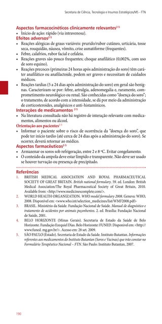 Aspectos farmacocinéticos clinicamente relevantes2-5
•	 Início de ação: rápido (via intravenosa).
Efeitos adversos2-5
•	 Reações alérgicas de graus variáveis: prurido/rubor cutâneo, urticária, tosse
seca, rouquidão, náusea, vômito, crise asmatiforme (frequentes).
•	 Febre, calafrios, rubor facial e cefaleia.
•	 Reações graves são pouco frequentes; choque anafilático (0,002%, com uso
de soro equino).
•	 Reações precoces (primeiras 24 horas após administração do soro) têm cará-
ter anafilático ou anafilactoide, podem ser graves e necessitam de cuidados
médicos.
•	 Reações tardias (5 a 24 dias após administração do soro) em geral são benig-
nas. Caracterizam-se por: febre, artralgia, adenomegalia e, raramente, com-
prometimento neurológico ou renal. São conhecidas como “doença do soro”;
o tratamento, de acordo com a intensidade, se dá por meio da administração
de corticosteroides, analgésicos e ­anti-histamínicos.
Interações de medicamentos 2-5
•	 Na literatura consultada não há registro de interação relevante com medica-
mentos, alimentos ou álcool.
Orientação aos pacientes2-5
•	 Informar o paciente sobre o risco de ocorrência da “doença do soro”, que
pode ter início tardio (até cerca de 24 dias após a administração do soro). Se
ocorrer, deverá retornar ao médico.
Aspectos farmacêuticos2-5
•	 Armazenar os soros sob refrigeração, entre 2 e 8 ºC. Evitar congelamento.
•	 O conteúdo da ampola deve estar límpido e transparente. Não deve ser usado
se houver turvação ou presença de precipitado.
Referências
1.	 BRITISH MEDICAL ASSOCIATION AND ROYAL PHARMACEUTICAL
SOCIETY OF GREAT BRITAIN. British national formulary. 59. ed. London: British
Medical Association/The Royal Pharmaceutical Society of Great Britain, 2010.
Available from: <http://www.medicinescomplete.com/>.
2.	 WORLD HEALTH ORGANIZATION. WHO model formulary 2008. Geneva: WHO,
2008. Disponível em: <www.who.int/selection_medicines/list/WMF2008.pdf>
3.	 BRASIL. Ministério da Saúde. Fundação Nacional de Saúde. Manual de diagnóstico e
tratamento de acidentes por animais peçonhentos. 2. ed. Brasília: Fundação Nacional
de Saúde, 2001.
4.	 BELO HORIZONTE (Minas Gerais). Secretaria de Estado da Saúde de Belo
Horizonte. Fundação Ezequiel Dias. Belo Horizonte: FUNED. Disponivel em: <http://
www.funed. mg.gov.br/>. Acesso em: 28 set. 2009.
5.	 SÃO PAULO (Estado). Secretaria de Estado da Saúde. Instituto Butantan. Informações
referentes aos medicamentos do Instituto Butantan (Soros e Vacinas) que irão constar no
Formulário Terapêutico Nacional – FTN. São Paulo: Instituto Butantan, 2007.
Secretaria de Ciência, Tecnologia e Insumos Estratégicos/MS - FTN
190
 