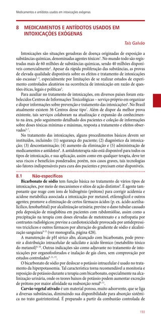 8	Medicamentos e antídotos usados em
intoxicações exógenas
Taís Galvão
Intoxicações são situações geradoras de doença originadas de exposição a
substâncias químicas, denominadas agentes tóxicos1
. No mundo todo são regis-
tradas mais de 60 milhões de substâncias químicas, sendo 40 milhões disponí-
veis comercialmente2
. Apesar da rápida proliferação das substâncias, as provas
de elevada qualidade disponíveis sobre os efeitos e tratamento de intoxicações
são escassas3, 4
, especialmente por limitações de se realizar estudos de experi-
mento controlados aleatórios na ocorrência de intoxicação em razão de ques-
tões éticas, legais e políticas5
.
Para auxiliar no tratamento de intoxicações, em diversos países foram esta-
belecidos Centros de Informações Toxicológicas – serviço próprio em organizar
e dispor informações sobre prevenção e tratamento das intoxicações6
. No Brasil
atualmente existem 36 Centros desse tipo7
. Além de dispor da melhor prova
existente, tais serviços colaboram na atualização e expansão do conhecimen-
to na área, pelo seguimento detalhado dos pacientes e coleção de informações
sobre doses tóxicas mínimas e máximas, resposta a tratamento e efeitos obser-
vados5, 7
.
No tratamento das intoxicações, alguns procedimentos básicos devem ser
instituídos, incluindo: (1) segurança do paciente; (2) diagnóstico da intoxica-
ção; (3) descontaminação; (4) aumento da eliminação e (5) administração de
medicamentos e antídotos8
. A antidototerapia não está disponível para todos os
tipos de intoxicação, e sua aplicação, assim como em qualquer terapia, deve ter
seus riscos e benefícios ponderados; porém, nos casos graves, tais tecnologias
são fatores indispensáveis para cura dos pacientes e precisam estar disponíveis.
8.1	Não-específicos
Bicarbonato de sódio tem função básica no tratamento de vários tipos de
intoxicações, por meio de mecanismos e sítios de ação distintos9
. É agente tam-
ponante que reage com íons de hidrogênio (prótons) para corrigir acidemia e
acidose metabólica associada a intoxicação por metanol, etilenoglicol e outros
agentes; promove a eliminação de certos fármacos ácidos (p. ex. ácido acetilsa-
licílico, fenobarbital) por alcalinização urinária; previne o dano tubular causado
pela deposição de mioglobina em pacientes com rabdomiólise, assim como a
precipitação na terapia com doses elevadas de metotrexato e a nefropatia por
contrastes radiológicos; previne a cardiotoxicidade provocada por antidepressi-
vos tricíclicos e outros fármacos por alteração do gradiente de sódio e alcalini-
zação sanguínea9-15
(ver monografia, página 428).
A manutenção de pH sérico alto, alcançado com bicarbonato, pode preve-
nir a distribuição intracelular de salicilato e ácido fórmico (metabólito tóxico
do metanol)9, 10
. Outras indicações são como adjuvante no tratamento de into-
xicações por organofosforados e inalação de gás cloro, sem comprovação por
estudos controlados9, 11, 15
.
O bicarbonato de sódio por deslocar o potássio intracelular é usado no trata-
mento da hiperpotassemia. Tal característica torna recomendável a monitoria e
reposição de potássio durante a terapia com bicarbonato, especialmente na alca-
linização urinária, onde os teores baixos de potássio podem aumentar excreção
de prótons por maior afinidade na reabsorção renal9, 11
.
Carvão vegetal ativado é um material poroso, muito adsorvente, que se liga
a diversas substâncias, diminuindo sua disponibilidade para absorção sistêmi-
ca no trato gastrintestinal. É preparado a partir da combustão controlada de
193
Medicamentos e antídotos usados em intoxicações exógenas
 