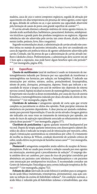 madeira, casca de coco e outros compostos orgânicos, seguida de ativação por
aquecimento em altas temperaturas em presença de vários agentes, como vapor
de água, dióxido de carbono ou ar, o que aumenta sua capacidade absorvente
pela formação de canais de poros com grande superfície de contato16, 17
.
O carvão ativado diminui a absorção sistêmica de vários agentes tóxicos, in-
cluindo ácido acetilsalicílico, barbitúricos, paracetamol, fenitoína, antidepressi-
vos tricíclicos e grande parte dos produtos inorgânicos ou orgânicos. Algumas
substâncias não são adsorvidas pelo carvão, tais como álcoois, álcalis, ácidos e
metais (sódio, potássio, ferro, lítio e magnésio).
Segundo recomendações atuais, a administração de carvão ativado não cons-
titui rotina no manejo de pacientes intoxicados, mas deve ser considerada em
casos de ingestões em potência tóxicas de agentes sabidamente adsorvidos pelo
carvão. Contudo, não há provas de que a administração de carvão ativado me-
lhore o desfecho clínico. Preferentemente, a administração deve ocorrer em até
1 hora após a exposição, mas pode haver algum benefício após este período16,
18-20
(ver monografia, página 454).
8.2	Específicos
Cloreto de metiltionínio (azul de metileno) é usado no tratamento de me-
temoglobinemia induzida por fármacos por sua capacidade de transformar a
metemoglobina nas hemácias, por redução, em hemoglobina. É indicado nas
intoxicações por nitritos, nitratos, anilina, pentaclorofenol, fenazopiridina,
nitrato de prata, cloroquina, primaquina, dapsona. Sinais que indicam a ne-
cessidade de iniciar a terapia com azul de metileno são: depressão do sistema
nervoso central, hipóxia tecidual ou teores de metemoglobina superiores a 30%.
É importante não exceder as doses recomendadas, por causa do risco de anemia
hemolítica e metemoglobinemia induzida por doses elevadas de cloreto de me-
tiltioninio21-23
(ver monografia, página 503).
Cloridrato de naloxona é antagonista opioide de curta ação que reverte
completa ou parcialmente os efeitos dos opioides. Pode precipitar sintomas de
abstinência em pacientes dependentes. A dose precisa ser ajustada cuidadosa-
mente para prevenir hipoventilação. O uso de carvão ativado e lavagem gástrica
são indicados em raras vezes no tratamento da intoxicação por opioides, em
razão de riscos de aspiração especialmente associado ao rebaixamento de cons-
ciência desse paciente24-25
(ver monografia, página 577).
Cloridrato de penicilamina é agente quelante monotiol biodisponível por
via oral. Depois da terapia quelante intravenosa com dimercaprol e edetato dis-
sódico de cálcio é indicado na terapia oral de intoxicações por mercúrio, cobre,
níquel e intoxicações assintomáticas ou sintomáticas por cobre. É o tratamento
de escolha na doença de Wilson, condição decorrente do acúmulo crônico de
cobre, sendo efetivo na prevenção de hemólise nesses casos26-32
(ver monografia,
página 583).
Flumazenil é antagonista competidor muito seletivo do receptor de benzo-
diazepínicos. Pode ser usado para reverter a sedação causada por esses agentes
em intoxicação, anestesia geral e procedimentos de sedação33
. O emprego des-
te antídoto deve ser cauteloso, por causa do risco de precipitar convulsões por
abstinência em pacientes com tolerância a benzodiazepínicos e em pacientes
com intoxicação por antidepressivos tricíclicos. É recomendado consultar um
Centro de Informações Toxicológicas para correta indicação terapêutica do flu-
mazenil34, 35
(ver monografia, página 712).
Folinato de cálcio (derivado do ácido folínico) é antídoto para os antagonis-
tas do ácido fólico (metotrexato, trimetoprima, pirimetamina), cuja ação con-
siste na inibição da enzima di-hidrofolato redutase36
. Em condições normais, o
ácido fólico é reduzido pela di-hidrofolato redutase a tetraidrofolato, que atua
Secretaria de Ciência, Tecnologia e Insumos Estratégicos/MS - FTN
194
 