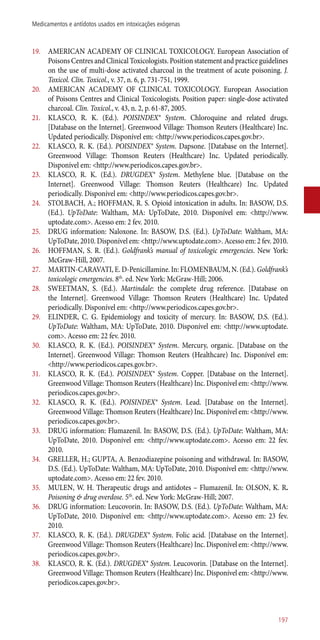 19.	 AMERICAN ACADEMY OF CLINICAL TOXICOLOGY. European Association of
Poisons Centres and Clinical Toxicologists. Position statement and practice guidelines
on the use of multi-dose activated charcoal in the treatment of acute poisoning. J.
Toxicol. Clin. Toxicol., v. 37, n. 6, p. 731-751, 1999.
20.	 AMERICAN ACADEMY OF CLINICAL TOXICOLOGY. European Association
of Poisons Centres and Clinical Toxicologists. Position paper: single-dose activated
charcoal. Clin. Toxicol., v. 43, n. 2, p. 61-87, 2005.
21.	 KLASCO, R. K. (Ed.). POISINDEX® System. Chloroquine and related drugs.
[Database on the Internet]. Greenwood Village: Thomson Reuters (Healthcare) Inc.
Updated periodically. Disponível em: <http://www.periodicos.capes.gov.br>.
22.	 KLASCO, R. K. (Ed.). POISINDEX® System. Dapsone. [Database on the Internet].
Greenwood Village: Thomson Reuters (Healthcare) Inc. Updated periodically.
Disponível em: <http://www.periodicos.capes.gov.br>.
23.	 KLASCO, R. K. (Ed.). DRUGDEX® System. Methylene blue. [Database on the
Internet]. Greenwood Village: Thomson Reuters (Healthcare) Inc. Updated
periodically. Disponível em: <http://www.periodicos.capes.gov.br>.
24.	 STOLBACH, A.; HOFFMAN, R. S. Opioid intoxication in adults. In: BASOW, D.S.
(Ed.). UpToDate: Waltham, MA: UpToDate, 2010. Disponível em: <http://www.
uptodate.com>. Acesso em: 2 fev. 2010.
25.	 DRUG information: Naloxone. In: BASOW, D.S. (Ed.). UpToDate: Waltham, MA:
UpToDate, 2010. Disponível em: <http://www.uptodate.com>. Acesso em: 2 fev. 2010.
26.	 HOFFMAN, S. R. (Ed.). Goldfrank’s manual of toxicologic emergencies. New York:
McGraw-Hill, 2007.
27.	 MARTIN-CARAVATI, E. D-Penicillamine. In: FLOMENBAUM, N. (Ed.). Goldfrank’s
toxicologic emergencies. 8th
. ed. New York: McGraw-Hill; 2006.
28.	 SWEETMAN, S. (Ed.). Martindale: the complete drug reference. [Database on
the Internet]. Greenwood Village: Thomson Reuters (Healthcare) Inc. Updated
periodically. Disponível em: <http://www.periodicos.capes.gov.br>.
29.	 ELINDER, C. G. Epidemiology and toxicity of mercury. In: BASOW, D.S. (Ed.).
UpToDate: Waltham, MA: UpToDate, 2010. Disponível em: <http://www.uptodate.
com>. Acesso em: 22 fev. 2010.
30.	 KLASCO, R. K. (Ed.). POISINDEX® System. Mercury, organic. [Database on the
Internet]. Greenwood Village: Thomson Reuters (Healthcare) Inc. Disponível em:
<http://www.periodicos.capes.gov.br>.
31.	 KLASCO, R. K. (Ed.). POISINDEX® System. Copper. [Database on the Internet].
Greenwood Village: Thomson Reuters (Healthcare) Inc. Disponível em: <http://www.
periodicos.capes.gov.br>.
32.	 KLASCO, R. K. (Ed.). POISINDEX® System. Lead. [Database on the Internet].
Greenwood Village: Thomson Reuters (Healthcare) Inc. Disponível em: <http://www.
periodicos.capes.gov.br>.
33.	 DRUG information: Flumazenil. In: BASOW, D.S. (Ed.). UpToDate: Waltham, MA:
UpToDate, 2010. Disponível em: <http://www.uptodate.com>. Acesso em: 22 fev.
2010.
34.	 GRELLER, H.; GUPTA, A. Benzodiazepine poisoning and withdrawal. In: BASOW,
D.S. (Ed.). UpToDate: Waltham, MA: UpToDate, 2010. Disponível em: <http://www.
uptodate.com>. Acesso em: 22 fev. 2010.
35.	 MULEN, W. H. Therapeutic drugs and antidotes – Flumazenil. In: OLSON, K. R.
Poisoning & drug overdose. 5th
. ed. New York: McGraw-Hill; 2007.
36.	 DRUG information: Leucovorin. In: BASOW, D.S. (Ed.). UpToDate: Waltham, MA:
UpToDate, 2010. Disponível em: <http://www.uptodate.com>. Acesso em: 23 fev.
2010.
37.	 KLASCO, R. K. (Ed.). DRUGDEX® System. Folic acid. [Database on the Internet].
Greenwood Village: Thomson Reuters (Healthcare) Inc. Disponível em: <http://www.
periodicos.capes.gov.br>.
38.	 KLASCO, R. K. (Ed.). DRUGDEX® System. Leucovorin. [Database on the Internet].
Greenwood Village: Thomson Reuters (Healthcare) Inc. Disponível em: <http://www.
periodicos.capes.gov.br>.
197
Medicamentos e antídotos usados em intoxicações exógenas
 