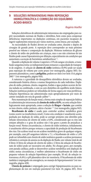 9	 Soluções intravenosas para reposição
hidreletrolítica e correção do equilíbrio
ácido-básico
Rogério Hoefler
Soluções eletrolíticas de administração intravenosa são empregadas para su-
prir necessidades normais de fluidos e eletrólitos, bem como para compensar
deficiências importantes ou depleções contínuas, em pacientes incapazes de
ingerir suplementos minerais por vários motivos, como êmese, por exemplo.
As necessidades de fluidos devem ser avaliadas antes, durante e depois de
cirurgias de grande porte. A reposição deve corresponder ao mais próximo
possível em volume e composição da depleção. Misturas isotônicas de glicose
e cloreto de sódio são preferidas em crianças, mas o uso não criterioso de tais
fluidos pode causar hiponatremia por diluição, especialmente em condições que
aumentam a secreção de hormônios antidiuréticos1, 2
.
Quando a depleção de volume é superior a 15% do sangue circulante, a trans-
fusão sanguínea torna-se indispensável para restaurar a capacidade de transpor-
te de oxigênio. A solução de cloreto de sódio isotônica (0,9%) pode ser usada
para reposição de volume por curto prazo (ver monografia, página 505). Ex-
pansores plasmáticos, como a poligelina, podem ser úteis (ver item 15.6, página
268)1, 2
(ver monografia, página 910).
A natureza e a gravidade do desequilíbrio eletrolítico devem ser avaliadas,
considerando história clínica e exames bioquímicos de cada indivíduo. Deple-
ções de sódio, potássio, cloreto, magnésio, fosfato e água podem ocorrer de for-
ma isolada ou combinada, e com ou sem distúrbios do equilíbrio ácido-básico.
Soluções isotônicas podem ser infundidas de forma segura em veias periféricas.
Soluções hipertônicas são administradas mais apropriadamente por meio de
cateter instalado em veia de grande calibre1, 2
.
Para manutenção da função renal, a forma mais simples de reposição hídrica
é a administração intravenosa de cloreto de sódio a 0,9%, ou uma solução fisio-
logicamente mais apropriada, como a solução de Ringer + lactato, que contém
os íons cloreto, sódio, potássio, cálcio e lactato 1, 2
(ver monografia, página 943).
Bicarbonato de sódio é usado para controlar acidose metabólica grave
(como ocorre na insuficiência renal). Como esta condição é usualmente acom-
panhada por depleção de sódio, pode-se corrigir primeiro este eletrólito pela
infusão intravenosa de cloreto de sódio a 0,9%, considerando que os rins não
estejam afetados e o grau de acidose não é tão grave a ponto de prejudicar a
função renal. Nestas circunstâncias, o cloreto de sódio isotônico, isoladamente,
é usualmente efetivo porque restaura a capacidade de produção de bicarbonato
dos rins. Em acidose renal ou em acidose metabólica grave de qualquer origem,
por exemplo, com pH sanguíneo inferior a 7,1, o bicarbonato de sódio a 1,4%
pode ser infundido com cloreto de sódio isotônico quando a acidose permanece
refratária à correção da anoxia ou da depleção de fluido; um volume total de até
6 litros (4 litros de solução de cloreto de sódio e 2 litros da solução de bicarbo-
nato de sódio) pode ser necessário em adulto. No choque grave, por exemplo,
com parada cardíaca, pode se desenvolver acidose metabólica sem depleção de
sódio; nestas circustâncias, é melhor administrar o bicarbonato de sódio em
pequeno volume de solução hipertônica (por exemplo, 50 mL de solução in-
travenosa a 8,4%); o pH plasmático deve ter monitoria. O bicarbonato de sódio
também é empregado em emergência, no manejo de hiperpotassemia2
(ver mo-
nografia, página 428).
Cloreto de potássio é empregado para corrigir hipopotassemia ou para su-
plementação do íon em nutrição parenteral (ver item 10, página 205). Deve
201
Soluções intravenosas para reposição hidreletrolítica e correção do equilíbrio ácido-básico
 