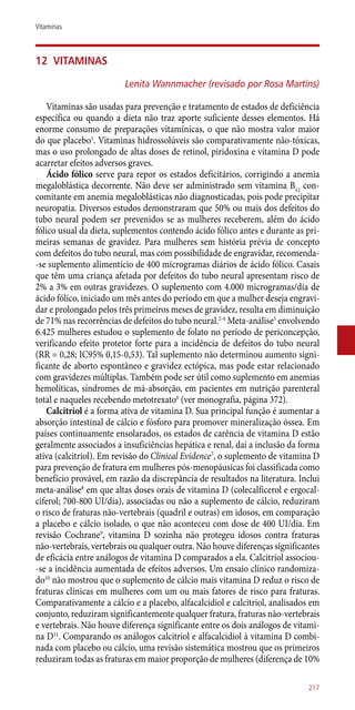 12	 Vitaminas
Lenita Wannmacher (revisado por Rosa Martins)
Vitaminas são usadas para prevenção e tratamento de estados de deficiência
específica ou quando a dieta não traz aporte suficiente desses elementos. Há
enorme consumo de preparações vitamínicas, o que não mostra valor maior
do que placebo1
. Vitaminas hidrossolúveis são comparativamente ­não-tóxicas,
mas o uso prolongado de altas doses de retinol, piridoxina e vitamina D pode
acarretar efeitos adversos graves.
Ácido fólico serve para repor os estados deficitários, corrigindo a anemia
megaloblástica decorrente. Não deve ser administrado sem vitamina B12
con-
comitante em anemia megaloblásticas não diagnosticadas, pois pode precipitar
neuropatia. Diversos estudos demonstraram que 50% ou mais dos defeitos do
tubo neural podem ser prevenidos se as mulheres receberem, além do ácido
fólico usual da dieta, suplementos contendo ácido fólico antes e durante as pri-
meiras semanas de gravidez. Para mulheres sem história prévia de concepto
com defeitos do tubo neural, mas com possibilidade de engravidar, recomenda-
-se suplemento alimentício de 400 microgramas diários de ácido fólico. Casais
que têm uma criança afetada por defeitos do tubo neural apresentam risco de
2% a 3% em outras gravidezes. O suplemento com 4.000 microgramas/dia de
ácido fólico, iniciado um mês antes do período em que a mulher deseja engravi-
dar e prolongado pelos três primeiros meses de gravidez, resulta em diminuição
de 71% nas recorrências de defeitos do tubo neural.2-4
Meta-análise5
envolvendo
6.425 mulheres estudou o suplemento de folato no período de periconcepção,
verificando efeito protetor forte para a incidência de defeitos do tubo neural
(RR = 0,28; IC95% 0,15-0,53). Tal suplemento não determinou aumento signi-
ficante de aborto espontâneo e gravidez ectópica, mas pode estar relacionado
com gravidezes múltiplas. Também pode ser útil como suplemento em anemias
hemolíticas, síndromes de má-absorção, em pacientes em nutrição parenteral
total e naqueles recebendo metotrexato6
(ver monografia, página 372).
Calcitriol é a forma ativa de vitamina D. Sua principal função é aumentar a
absorção intestinal de cálcio e fósforo para promover mineralização óssea. Em
países continuamente ensolarados, os estados de carência de vitamina D estão
geralmente associados a insuficiências hepática e renal, daí a inclusão da forma
ativa (calcitriol). Em revisão do Clinical Evidence7
, o suplemento de vitamina D
para prevenção de fratura em mulheres ­pós-menopáusicas foi classificada como
benefício provável, em razão da discrepância de resultados na literatura. Inclui
meta-análise8
em que altas doses orais de vitamina D (colecalficerol e ergocal-
ciferol; 700-800 UI/dia), associadas ou não a suplemento de cálcio, reduziram
o risco de fraturas ­não-vertebrais (quadril e outras) em idosos, em comparação
a placebo e cálcio isolado, o que não aconteceu com dose de 400 UI/dia. Em
revisão Cochrane9
, vitamina D sozinha não protegeu idosos contra fraturas
­não-vertebrais, vertebrais ou qualquer outra. Não houve diferenças significantes
de eficácia entre análogos de vitamina D comparados a ela. Calcitriol associou-
-se a incidência aumentada de efeitos adversos. Um ensaio clínico randomiza-
do10
não mostrou que o suplemento de cálcio mais vitamina D reduz o risco de
fraturas clínicas em mulheres com um ou mais fatores de risco para fraturas.
Comparativamente a cálcio e a placebo, alfacalcidiol e calcitriol, analisados em
conjunto, reduziram significantemente qualquer fratura, fraturas ­não-vertebrais
e vertebrais. Não houve diferença significante entre os dois análogos de vitami-
na D11
. Comparando os análogos calcitriol e alfacalcidiol à vitamina D combi-
nada com placebo ou cálcio, uma revisão sistemática mostrou que os primeiros
reduziram todas as fraturas em maior proporção de mulheres (diferença de 10%
217
Vitaminas
 