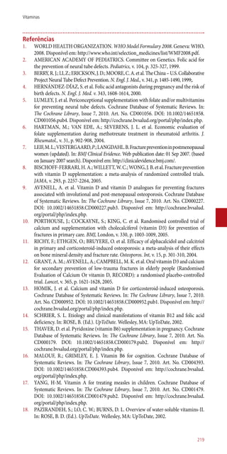 Referências
1.	 WORLD HEALTH ORGANIZATION. WHO Model Formulary 2008. Geneva: WHO,
2008. Disponível em: http://www.who.int/selection_medicines/list/WMF2008.pdf.
2.	 AMERICAN ACADEMY OF PEDIATRICS. Committee on Genetics. Folic acid for
the prevention of neural tube defects. Pediatrics, v. 104, p. 325-327, 1999.
3.	 BERRY,R.J.;LI,Z.;ERICKSON,J.D.;MOORE,C.A.etal.TheChina–U.S.Collaborative
Project Neural Tube Defect Prevention. N. Engl. J. Med., v. 341, p. 1485-1490, 1999;.
4.	 HERNÁNDEZ-DÍAZ, S. et al. Folic acid antagonists during pregnancy and the risk of
birth defects. N. Engl. J. Med. v. 343, 1608-1614, 2000.
5.	 LUMLEY, J. et al. Periconceptional supplementation with folate and/or multivitamins
for preventing neural tube defects. Cochrane Database of Systematic Reviews. In:
The Cochrane Library, Issue 7, 2010. Art. No. CD001056. DOI: 10.1002/14651858.
CD001056.pub4. Disponível em: http://cochrane.bvsalud.org/portal/php/index.php.
6.	 HARTMAN, M.; VAN EDE, A.; SEVERENS, J. L. et al. Economic evaluation of
folate supplementation during methotrexate treatment in rheumatoid arthritis. J.
Rheumatol., v. 31, p. 902-908, 2004.
7.	 LEIF,M.L.;VESTERGAARD,P.;LANGDAHL.B.Fracturepreventioninpostmenopausal
women (updated). In: BMJ Clinical Evidence. Web publication date: 01 Sep 2007. (based
on January 2007 search). Disponível em: http://clinicalevidence.bmj.com/.
8.	 BISCHOFF-FERRARI,H.A.;WILLETT,W.C.;WONG,J.B.etal.Fractureprevention
with vitamin D supplementation: a meta-analysis of randomized controlled trials.
JAMA, v. 293, p. 2257-2264, 2005.
9.	 AVENELL, A. et al. Vitamin D and vitamin D analogues for preventing fractures
associated with involutional and post-menopausal osteoporosis. Cochrane Database
of Systematic Reviews. In: The Cochrane Library, Issue 7, 2010. Art. No. CD000227.
DOI: 10.1002/14651858.CD000227.pub3. Disponível em: http://cochrane.bvsalud.
org/portal/php/index.php.
10.	 PORTHOUSE, J.; COCKAYNE, S.; KING, C. et al. Randomised controlled trial of
calcium and supplementation with cholecalciferol (vitamin D3) for prevention of
fractures in primary care. BMJ, London, v. 330, p. 1003-1009, 2005.
11.	 RICHY, F.; ETHGEN, O.; BRUYERE, O. et al. Efficacy of alphacalcidol and calcitriol
in primary and corticosteroid-induced osteoporosis: a meta-analysis of their effects
on bone mineral density and fracture rate. Osteoporos. Int, v. 15, p. 301-310, 2004.
12.	 GRANT, A. M.; AVENELL, A.; CAMPBELL, M. K. et al. Oral vitamin D3 and calcium
for secondary prevention of low-trauma fractures in elderly people (Randomised
Evaluation of Calcium Or vitamin D, RECORD): a randomised placebo-controlled
trial. Lancet, v. 365, p. 1621-1628, 2005.
13.	 HOMIK, J. et al. Calcium and vitamin D for corticosteroid-induced osteoporosis.
Cochrane Database of Systematic Reviews. In: The Cochrane Library, Issue 7, 2010.
Art. No. CD000952. DOI: 10.1002/14651858.CD000952.pub1. Disponível em: http://
cochrane.bvsalud.org/portal/php/index.php.
14.	 SCHRIER, S. L. Etiology and clinical manifestations of vitamin B12 and folic acid
deficiency. In: ROSE, B. (Ed.). UpToDate. Wellesley, MA: UpToDate, 2002.
15.	 THAVER, D. et al. Pyridoxine (vitamin B6) supplementation in pregnancy. Cochrane
Database of Systematic Reviews. In: The Cochrane Library, Issue 7, 2010. Art. No.
CD000179. DOI: 10.1002/14651858.CD000179.pub2. Disponível em: http://
cochrane.bvsalud.org/portal/php/index.php.
16.	 MALOUF, R.; GRIMLEY, E. J. Vitamin B6 for cognition. Cochrane Database of
Systematic Reviews. In: The Cochrane Library, Issue 7, 2010. Art. No. CD004393.
DOI: 10.1002/14651858.CD004393.pub4. Disponível em: http://cochrane.bvsalud.
org/portal/php/index.php.
17.	 YANG, H-M. Vitamin A for treating measles in children. Cochrane Database of
Systematic Reviews. In: The Cochrane Library, Issue 7, 2010. Art. No. CD001479.
DOI: 10.1002/14651858.CD001479.pub2. Disponível em: http://cochrane.bvsalud.
org/portal/php/index.php.
18.	 PAZIRANDEH, S.; LO, C. W.; BURNS, D. L. Overview of water-soluble vitamins-II.
In: ROSE, B. D. (Ed.). UpToDate. Wellesley, MA: UpToDate, 2002.
219
Vitaminas
 