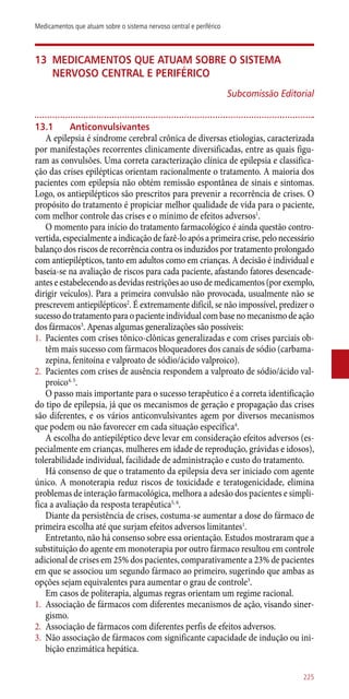 13	Medicamentos que atuam sobre o sistema
nervoso central e periférico
Subcomissão Editorial
13.1	 Anticonvulsivantes
A epilepsia é síndrome cerebral crônica de diversas etiologias, caracterizada
por manifestações recorrentes clinicamente diversificadas, entre as quais figu-
ram as convulsões. Uma correta caracterização clínica de epilepsia e classifica-
ção das crises epilépticas orientam racionalmente o tratamento. A maioria dos
pacientes com epilepsia não obtém remissão espontânea de sinais e sintomas.
Logo, os antiepilépticos são prescritos para prevenir a recorrência de crises. O
propósito do tratamento é propiciar melhor qualidade de vida para o paciente,
com melhor controle das crises e o mínimo de efeitos adversos1
.
O momento para início do tratamento farmacológico é ainda questão contro-
vertida,especialmenteaindicaçãodefazê-loapósaprimeiracrise,pelonecessário
balanço dos riscos de recorrência contra os induzidos por tratamento prolongado
com antiepilépticos, tanto em adultos como em crianças. A decisão é individual e
baseia-se na avaliação de riscos para cada paciente, afastando fatores desencade-
antes e estabelecendo as devidas restrições ao uso de medicamentos (por exemplo,
dirigir veículos). Para a primeira convulsão não provocada, usualmente não se
prescrevem antiepilépticos2
. É extremamente difícil, se não impossível, predizer o
sucessodotratamentoparaopacienteindividualcombasenomecanismodeação
dos fármacos3
. Apenas algumas generalizações são possíveis:
1.	 Pacientes com crises tônico-clônicas generalizadas e com crises parciais ob-
têm mais sucesso com fármacos bloqueadores dos canais de sódio (carbama-
zepina, fenitoína e valproato de sódio/ácido valproico).
2.	 Pacientes com crises de ausência respondem a valproato de sódio/ácido val-
proico4, 5
.
O passo mais importante para o sucesso terapêutico é a correta identificação
do tipo de epilepsia, já que os mecanismos de geração e propagação das crises
são diferentes, e os vários anticonvulsivantes agem por diversos mecanismos
que podem ou não favorecer em cada situação específica4
.
A escolha do antiepiléptico deve levar em consideração efeitos adversos (es-
pecialmente em crianças, mulheres em idade de reprodução, grávidas e idosos),
tolerabilidade individual, facilidade de administração e custo do tratamento.
Há consenso de que o tratamento da epilepsia deva ser iniciado com agente
único. A monoterapia reduz riscos de toxicidade e teratogenicidade, elimina
problemas de interação farmacológica, melhora a adesão dos pacientes e simpli-
fica a avaliação da resposta terapêutica5, 6
.
Diante da persistência de crises, costuma-se aumentar a dose do fármaco de
primeira escolha até que surjam efeitos adversos limitantes1
.
Entretanto, não há consenso sobre essa orientação. Estudos mostraram que a
substituição do agente em monoterapia por outro fármaco resultou em controle
adicional de crises em 25% dos pacientes, comparativamente a 23% de pacientes
em que se associou um segundo fármaco ao primeiro, sugerindo que ambas as
opções sejam equivalentes para aumentar o grau de controle3
.
Em casos de politerapia, algumas regras orientam um regime racional.
1.	 Associação de fármacos com diferentes mecanismos de ação, visando siner-
gismo.
2.	 Associação de fármacos com diferentes perfis de efeitos adversos.
3.	 Não associação de fármacos com significante capacidade de indução ou ini-
bição enzimática hepática.
225
Medicamentos que atuam sobre o sistema nervoso central e periférico
 