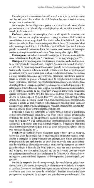 Em crianças, o tratamento continua até um a 2 anos após os pacientes esta-
rem livres de crises2
. Em adultos, não há definição sobre a duração de tratamen-
to após uma primeira crise.
As interações farmacológicas em potência e a monitoria de teores séricos
para orientar a prescrição de alguns antiepilépticos são aspectos a considerar
na seleção de tratamento.
Carbamazepina, em monoterapia, é eficaz, sendo agente de primeira esco-
lha em crises parciais simples e complexas e nas generalizadas tônico-clônicas
secundárias a uma descarga focal. Tem maior índice terapêutico do que feni-
toína, e sua relação dose-concentração plasmática é linear. Tem menos efeitos
adversos do que fenitoína ou fenobarbital, cuja incidência pode ser diminuída
por alteração do intervalo entre doses. Em casos de insucesso com monoterapia,
mostra-se sinérgica com ácido valproico7, 8
(ver monografia, página 441).
Clonazepam é benzodiazepínico selecionado por ser tratamento na mioclô-
nus e outras formas de epilepsia7, 8
, em crianças (ver monografia, página 497).
Diazepam é benzodiazepínico considerado a primeira escolha no tratamen-
to de emergência do estado de mal epiléptico. Sua administração deve ocorrer
em até 30 a 60 minutos após o início da crise, quando mecanismos compensa-
tórios ainda previnem o dano neuronal1
. O tratamento deve ser instituído de
preferência por via intravenosa, para se obter rápido início de ação. É associado
a outras medidas, tais como oxigenoterapia, hidratação parenteral e adminis-
tração de solução de glicose, se houver sinais de hipoglicemia. Em um estudo
foram comparados diazepam e opções terapêuticas no manejo inicial do estado
de mal epiléptico. Diazepam, que tem rápida ação, foi seguido de pronto por fe-
nitoína, cujo tempo de ação é mais longo, e essa combinação demonstrou eficá-
cia no controle do estado de mal epiléptico9
. Diazepam intravenoso faz cessar o
quadro convulsivo em 60%-80% dos pacientes, e pode ser repetido, em adultos,
de 30 a 60 minutos após a primeira dose1, 10, 11
. Se as crises persistirem por mais
de uma hora após a conduta inicial, o uso de anestésicos gerais é recomendado.
Quando o estado de mal epiléptico é desencadeado pela suspensão súbita de
antiepilépticos anteriormente empregados, reiniciar o tratamento com tais fár-
macos é conduta eficaz (ver monografia, página 628).
Fenitoína é eficaz no tratamento de crises parciais simples e complexas,
com ou sem generalização secundária, e de crises tônico-clônicas generalizadas
primárias. Em estado de mal epiléptico é dada em sequência ao diazepam. O
risco de bloqueio A-V e de outras arritmias contraindica seu uso em pacientes
cardiopatas e em idosos com estado de mal epiléptico1
. É necessário monitoria
de concentrações plasmáticas para ajuste de doses e detecção de efeitos tóxicos
(ver monografia, página 694).
Fenobarbital é barbitúrico com eficácia em quase todos os tipos de epilepsia,
exceto nas crises de ausência. Por ser muito sedativo em adultos e causar hiper-
cinesia e alterações de comportamento em crianças, não é mais considerado
primeira escolha em nenhum tipo de crise8
. Fica reservado para casos refratá-
rios de crises tônico-clônicas generalizadas primárias e pacientes em que maior
grau de sedação é desejado. Na forma injetável, pode ser usado no estado de
mal epiléptico em casos refratários, mas seu uso intravenoso deve ser evitado
em pacientes que receberam dose oral recente do fármaco1
. Os efeitos adversos
mais graves correspondem à depressão cardiorrespiratória (ver monografia, pá-
gina 698).
Sulfato de magnésio é usado para prevenção de convulsões em pré-eclamp-
sia e eclampsia. Para tanto, é empregado preferentemente em infusão intraveno-
sa contínua. Mostra ser o mais eficaz e seguro anticonvulsivante em comparação
aos demais para tratar tais tipos de convulsões12
. Também tem sido indicado
para prevenir surgimento de eclampsia em grávidas com pré-eclampsia13
. Em
Secretaria de Ciência, Tecnologia e Insumos Estratégicos/MS - FTN
226
 