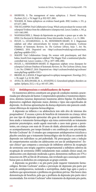 10.	 SHORVON, S. The management of status epilepticus. J. Neurol. Neurosurg.
Psychiatr.,[S.l.], v. 70, Suppl. II, p. II22-II27, 2001.
11.	 WALKER, M. Status epilepticus: an evidence based guide. BMJ, London, v. 331, p.
673-677, 2005.
12.	 THE ECLAMPSIA Trial Collaborative Group. Which anticonvulsant for women with
eclampsia? Evidence from the collaborative eclampsia trial. Lancet, London, v. 345, p.
1455-1463,1995.
13.	 WANNMACHER, L. Manejo da hipertensão na gravidez: o pouco que se sabe. In:
OPAS. Uso Racional de Medicamentos Temas Selecionados. Brasília, v. 1, n. 11, 2004.
14.	 DULEY, L.; GÜLMEZOGLU, A. M.; HENDERSON-SMART, D. J. Magnesium
sulphate and other anticonvulsants for women with preeclampsia. Cochrane
Database of Systematic Reviews. In: The Cochrane Library, Issue 7, Art. No.
CD000025, 2010. Disponível em: <http//:cochrane.bvsalud.org/cochrane/main.
php?lang=apt&lib=COC>
15.	 MAGPIE Trial Collaboration Group. Do women with preeclampsia, and their
babies, benefit from magnesium sulphate? The Magpie Trial: a randomised placebo-
controlled trial. Lancet, London, v. 359, p. 1877-1890, 2002.
16.	 DULEY, L.; HENDERSON-SMART, D. Magnesium sulphate versus diazepam for
eclampsia Cochrane Database of Systematic Reviews. In: The Cochrane Library, Issue
7, Art. No. CD000127, 2010. Disponível em: <http//:cochrane.bvsalud.org/cochrane/
main.php?lang=apt&lib=COC>
17.	 BRODIE, M. J.; KWAN, P. Staged approach to epilepsy management. Neurology, [S.l.],
v. 58, suppl. 5, p. S2-S8, 2002.
18.	 AVOLI, M.; ROGAWASKI, M. A.; AVANZINI, G. Generalized epileptic disorders: an
update. Epilepsia, [S.l.], v. 42, p. 445-457, 2001.
13.2	 Antidepressivos e estabilizadores de humor
Os transtornos afetivos constituem um grupo de condições mentais caracte-
rizadas por alterações de humor. Compreendem episódios e transtornos depres-
sivos, distimia (neurose depressiva)e transtorno afetivo bipolar. Os distúrbios
depressivos englobam depressão maior, distimia e tipos ­não-especificados de
depressão. As diversas apresentações da doença depressiva não parecem condi-
cionar diferenças de respostas farmacológicas.
A depressão na infância e na adolescência tem sido alvo de interesse dos
pesquisadores1
. É escassa a prova de benefício de tratamento na criança, talvez
por esse tipo de depressão apresentar alto grau de remissão espontânea. Em-
bora ainda o tratamento farmacológico seja tema controvertido ao tratamento
posterior psicoterápico, sendo aquele reservado a casos mais graves e persis-
tentes, em crianças com mais de 10 anos de idade, administrado sob cuidado-
so acompanhamento, por tempo limitado e em combinação com psicoterapia.
Revisão Cochrane2
de 13 estudos que compararam antidepressivos tricíclicos a
placebo concluiu que o tratamento farmacológico não foi eficaz no controle da
depressão em indivíduos na pré-puberdade. Há preocupação com a indução
de comportamentos suicidas em adolescentes em uso de antidepressivos3
. En-
saio clínico4
que comparou a associação de inibidores seletivos da recaptação
de serotonina com terapia cognitivo-comportamental a inibidores seletivos da
recaptação de serotonina (ISRS) isoladamente mais cuidado clínico usual, em
adolescentes com depressão moderada a grave, demonstrou melhora em 57% e
insucesso em 20% ao fim de 28 semanas, não revelando que a associação contri-
buísse para os desfechos em comparação ao grupo controle.
A depressão na gravidez e no ­pós-parto pode requerer tratamento farma-
cológico. Revisão Cochrane5
avaliou a prevenção de depressão ­pós-parto por
meio de antidepressivos, incluindo a nortriptilina, dados logo após o parto a
mulheres que apresentaram o problema em gravidezes prévias. Não houve clara
demonstração de benefício, pelo que a profilaxia da depressão ­pós-parto não é
recomendada. Em revisão Cochrane6
sobre tratamento da depressão ­pós-parto,
Secretaria de Ciência, Tecnologia e Insumos Estratégicos/MS - FTN
228
 