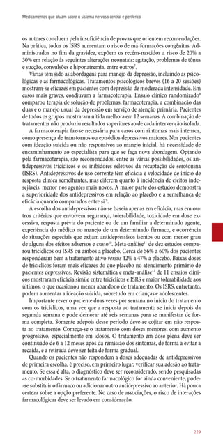 os autores concluem pela insuficiência de provas que orientem recomendações.
Na prática, todos os ISRS aumentam o risco de má-formações congênitas. Ad-
ministrados no fim da gravidez, expõem os recém-nascidos a risco de 20% a
30% em relação às seguintes alterações neonatais: agitação, problemas de tônus
e sucção, convulsões e hiponatremia, entre outros7
.
Várias têm sido as abordagens para manejo da depressão, incluindo as psico-
lógicas e as farmacológicas. Tratamentos psicológicos breves (16 a 20 sessões)
mostram-se eficazes em pacientes com depressão de moderada intensidade. Em
casos mais graves, coadjuvam a farmacoterapia. Ensaio clínico randomizado8
comparou terapia de solução de problemas, farmacoterapia, a combinação das
duas e o manejo usual da depressão em serviço de atenção primária. Pacientes
de todos os grupos mostraram nítida melhora em 12 semanas. A combinação de
tratamentos não produziu resultados superiores ao de cada intervenção isolada.
A farmacoterapia faz-se necessária para casos com sintomas mais intensos,
como presença de transtornos ou episódios depressivos maiores. Nos pacientes
com ideação suicida ou não responsivos ao manejo inicial, há necessidade de
encaminhamento ao especialista para que se faça nova abordagem. Optando
pela farmacoterapia, são recomendados, entre as várias possibilidades, os an-
tidepressivos tricíclicos e os inibidores seletivos da recaptação de serotonina
(ISRS). Antidepressivos de uso corrente têm eficácia e velocidade de início de
resposta clínica semelhantes, mas diferem quanto à incidência de efeitos inde-
sejáveis, menor nos agentes mais novos. A maior parte dos estudos demonstra
a superioridade dos antidepressivos em relação ao placebo e a semelhança de
eficácia quando comparados entre si 9
.
A escolha dos antidepressivos não se baseia apenas em eficácia, mas em ou-
tros critérios que envolvem segurança, tolerabilidade, toxicidade em dose ex-
cessiva, resposta prévia do paciente ou de um familiar a determinado agente,
experiência do médico no manejo de um determinado fármaco, e ocorrência
de situações especiais que exijam antidepressivos isentos ou com menor grau
de alguns dos efeitos adversos e custo10
. Meta-análise11
de dez estudos compa-
rou tricíclicos ou ISRS ou ambos a placebo. Cerca de 56% a 60% dos pacientes
responderam bem a tratamento ativo versus 42% a 47% a placebo. Baixas doses
de tricíclicos foram mais eficazes do que placebo no atendimento primário de
pacientes depressivos. Revisão sistemática e meta-análise12
de 11 ensaios clíni-
cos mostraram eficácia símile entre tricíclicos e ISRS e maior tolerabilidade aos
últimos, o que ocasionou menor abandono de tratamento. Os ISRS, entretanto,
podem aumentar a ideação suicida, sobretudo em crianças e adolescentes.
Importante rever o paciente duas vezes por semana no início do tratamento
com os tricíclicos, uma vez que a resposta ao tratamento se inicia depois da
segunda semana e pode demorar até seis semanas para se manifestar de for-
ma completa. Somente adepois desse período deve-se cojitar em não respos-
ta ao tratamento. Começa-se o tratamento com doses menores, com aumento
progressivo, especialmente em idosos. O tratamento em dose plena deve ser
continuado de 6 a 12 meses após da remissão dos sintomas, de forma a evitar a
recaída, e a retirada deve ser feita de forma gradual.
Quando os pacientes não respondem a doses adequadas de antidepressivos
de primeira escolha, é preciso, em primeiro lugar, verificar sua adesão ao trata-
mento. Se essa é alta, o diagnóstico deve ser reconsiderado, sendo pesquisadas
as co-morbidades. Se o tratamento farmacológico for ainda conveniente, pode-
-se substituir o fármaco ou adicionar outro antidepressivo ao anterior. Há pouca
certeza sobre a opção preferente. No caso de associações, o risco de interações
farmacológicas deve ser levado em consideração.
229
Medicamentos que atuam sobre o sistema nervoso central e periférico
 