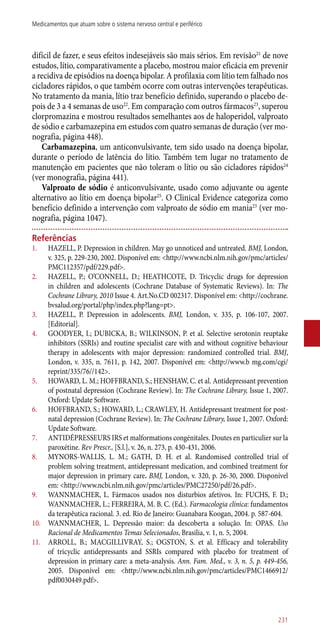 difícil de fazer, e seus efeitos indesejáveis são mais sérios. Em revisão21
de nove
estudos, lítio, comparativamente a placebo, mostrou maior eficácia em prevenir
a recidiva de episódios na doença bipolar. A profilaxia com lítio tem falhado nos
cicladores rápidos, o que também ocorre com outras intervenções terapêuticas.
No tratamento da mania, lítio traz benefício definido, superando o placebo de-
pois de 3 a 4 semanas de uso22
. Em comparação com outros fármacos23
, superou
clorpromazina e mostrou resultados semelhantes aos de haloperidol, valproato
de sódio e carbamazepina em estudos com quatro semanas de duração (ver mo-
nografia, página 448).
Carbamazepina, um anticonvulsivante, tem sido usado na doença bipolar,
durante o período de latência do lítio. Também tem lugar no tratamento de
manutenção em pacientes que não toleram o lítio ou são cicladores rápidos24
(ver monografia, página 441).
Valproato de sódio é anticonvulsivante, usado como adjuvante ou agente
alternativo ao lítio em doença bipolar25
. O Clinical Evidence categoriza como
benefício definido a intervenção com valproato de sódio em mania23
(ver mo-
nografia, página 1047).
Referências
1.	 HAZELL, P. Depression in children. May go unnoticed and untreated. BMJ, London,
v. 325, p. 229-230, 2002. Disponível em: <http://www.ncbi.nlm.nih.gov/pmc/articles/
PMC112357/pdf/229.pdf>.
2.	 HAZELL, P.; O’CONNELL, D.; HEATHCOTE, D. Tricyclic drugs for depression
in children and adolescents (Cochrane Database of Systematic Reviews). In: The
Cochrane Library, 2010 Issue 4. Art.No.CD 002317. Disponível em: <http://cochrane.
bvsalud.org/portal/php/index.php?lang=pt>.
3.	 HAZELL, P. Depression in adolescents. BMJ, London, v. 335, p. 106-107, 2007.
[Editorial].
4.	 GOODYER, I.; DUBICKA, B.; WILKINSON, P. et al. Selective serotonin reuptake
inhibitors (SSRIs) and routine specialist care with and without cognitive behaviour
therapy in adolescents with major depression: randomized controlled trial. BMJ,
London, v. 335, n. 7611, p. 142, 2007. Disponível em: <http://www.b mg.com/cgi/
reprint/335/76//142>.
5.	 HOWARD, L. M.; HOFFBRAND, S.; HENSHAW, C. et al. Antidepressant prevention
of postnatal depression (Cochrane Review). In: The Cochrane Library, Issue 1, 2007.
Oxford: Update Software.
6.	 HOFFBRAND, S.; HOWARD, L.; CRAWLEY, H. Antidepressant treatment for post-
natal depression (Cochrane Review). In: The Cochrane Library, Issue 1, 2007. Oxford:
Update Software.
7.	 ANTIDÉPRESSEURS IRS et malformations congénitales. Doutes en particulier sur la
paroxétine. Rev Prescr., [S.l.], v. 26, n. 273, p. 430-431, 2006.
8.	 MYNORS-WALLIS, L. M.; GATH, D. H. et al. Randomised controlled trial of
problem solving treatment, antidepressant medication, and combined treatment for
major depression in primary care. BMJ, London, v. 320, p. 26-30, 2000. Disponível
em: <http://www.ncbi.nlm.nih.gov/pmc/articles/PMC27250/pdf/26.pdf>.
9.	 WANNMACHER, L. Fármacos usados nos disturbios afetivos. In: FUCHS, F. D.;
WANNMACHER, L.; FERREIRA, M. B. C. (Ed.). Farmacologia clínica: fundamentos
da terapêutica racional. 3. ed. Rio de Janeiro: Guanabara Koogan, 2004. p. 587-604.
10.	 WANNMACHER, L. Depressão maior: da descoberta a solução. In: OPAS. Uso
Racional de Medicamentos Temas Selecionados, Brasilia, v. 1, n. 5, 2004.
11.	 ARROLL, B.; MACGILLIVRAY, S.; OGSTON, S. et al. Efficacy and tolerability
of tricyclic antidepressants and SSRIs compared with placebo for treatment of
depression in primary care: a meta-analysis. Ann. Fam. Med., v. 3, n. 5, p. 449-456,
2005. Disponível em: <http://www.ncbi.nlm.nih.gov/pmc/articles/PMC1466912/
pdf0030449.pdf>.
231
Medicamentos que atuam sobre o sistema nervoso central e periférico
 