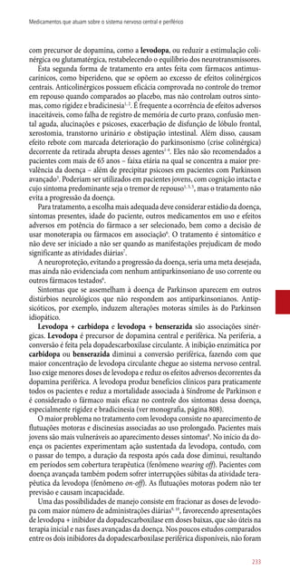 com precursor de dopamina, como a levodopa, ou reduzir a estimulação coli-
nérgica ou glutamatérgica, restabelecendo o equilíbrio dos neurotransmissores.
Esta segunda forma de tratamento era antes feita com fármacos antimus-
carínicos, como biperideno, que se opõem ao excesso de efeitos colinérgicos
centrais. Anticolinérgicos possuem eficácia comprovada no controle do tremor
em repouso quando comparados ao placebo, mas não controlam outros sinto-
mas, como rigidez e bradicinesia1, 2
. É frequente a ocorrência de efeitos adversos
inaceitáveis, como falha de registro de memória de curto prazo, confusão men-
tal aguda, alucinações e psicoses, exacerbação de disfunção de lóbulo frontal,
xerostomia, transtorno urinário e obstipação intestinal. Além disso, causam
efeito rebote com marcada deterioração do parkinsonismo (crise colinérgica)
decorrente da retirada abrupta desses agentes1-4
. Eles não são recomendados a
pacientes com mais de 65 anos – faixa etária na qual se concentra a maior pre-
valência da doença – além de precipitar psicoses em pacientes com Parkinson
avançado3
. Poderiam ser utilizados em pacientes jovens, com cognição intacta e
cujo sintoma predominante seja o tremor de repouso1, 3, 5
, mas o tratamento não
evita a progressão da doença.
Para tratamento, a escolha mais adequada deve considerar estádio da doença,
sintomas presentes, idade do paciente, outros medicamentos em uso e efeitos
adversos em potência do fármaco a ser selecionado, bem como a decisão de
usar monoterapia ou fármacos em associação6
. O tratamento é sintomático e
não deve ser iniciado a não ser quando as manifestações prejudicam de modo
significante as atividades diárias7
.
A neuroproteção, evitando a progressão da doença, seria uma meta desejada,
mas ainda não evidenciada com nenhum antiparkinsoniano de uso corrente ou
outros fármacos testados6
.
Sintomas que se assemelham à doença de Parkinson aparecem em outros
distúrbios neurológicos que não respondem aos antiparkinsonianos. Antip-
sicóticos, por exemplo, induzem alterações motoras símiles às do Parkinson
idiopático.
Levodopa + carbidopa e levodopa + benserazida são associações sinér-
gicas. Levodopa é precursor de dopamina central e periférica. Na periferia, a
conversão é feita pela dopadescarboxilase circulante. A inibição enzimática por
carbidopa ou benserazida diminui a conversão periférica, fazendo com que
maior concentração de levodopa circulante chegue ao sistema nervoso central.
Isso exige menores doses de levodopa e reduz os efeitos adversos decorrentes da
dopamina periférica. A levodopa produz benefícios clínicos para praticamente
todos os pacientes e reduz a mortalidade associada à Síndrome de Parkinson e
é considerado o fármaco mais eficaz no controle dos sintomas dessa doença,
especialmente rigidez e bradicinesia (ver monografia, página 808).
O maior problema no tratamento com levodopa consiste no aparecimento de
flutuações motoras e discinesias associadas ao uso prolongado. Pacientes mais
jovens são mais vulneráveis ao aparecimento desses sintomas8
. No início da do-
ença os pacientes experimentam ação sustentada da levodopa, contudo, com
o passar do tempo, a duração da resposta após cada dose diminui, resultando
em períodos sem cobertura terapêutica (fenômeno wearing off). Pacientes com
doença avançada também podem sofrer interrupções súbitas da atividade tera-
pêutica da levodopa (fenômeno on-off). As flutuações motoras podem não ter
previsão e causam incapacidade.
Uma das possibilidades de manejo consiste em fracionar as doses de levodo-
pa com maior número de administrações diárias9, 10
, favorecendo apresentações
de levodopa + inibidor da dopadescarboxilase em doses baixas, que são úteis na
terapia inicial e nas fases avançadas da doença. Nos poucos estudos comparados
entre os dois inibidores da dopadescarboxilase periférica disponíveis, não foram
233
Medicamentos que atuam sobre o sistema nervoso central e periférico
 