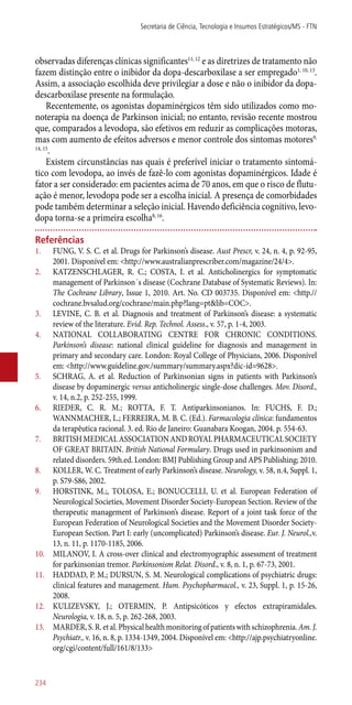 observadas diferenças clínicas significantes11, 12
e as diretrizes de tratamento não
fazem distinção entre o inibidor da dopa-descarboxilase a ser empregado1, 10, 13
.
Assim, a associação escolhida deve privilegiar a dose e não o inibidor da dopa-
descarboxilase presente na formulação.
Recentemente, os agonistas dopaminérgicos têm sido utilizados como mo-
noterapia na doença de Parkinson inicial; no entanto, revisão recente mostrou
que, comparados a levodopa, são efetivos em reduzir as complicações motoras,
mas com aumento de efeitos adversos e menor controle dos sintomas motores9,
14, 15
.
Existem circunstâncias nas quais é preferível iniciar o tratamento sintomá-
tico com levodopa, ao invés de fazê-lo com agonistas dopaminérgicos. Idade é
fator a ser considerado: em pacientes acima de 70 anos, em que o risco de flutu-
ação é menor, levodopa pode ser a escolha inicial. A presença de comorbidades
pode também determinar a seleção inicial. Havendo deficiência cognitivo, levo-
dopa torna-se a primeira escolha8, 16
.
Referências
1.	 FUNG, V. S. C. et al. Drugs for Parkinson’s disease. Aust Prescr, v. 24, n. 4, p. 92-95,
2001. Disponível em: <http://www.australianprescriber.com/magazine/24/4>.
2.	 KATZENSCHLAGER, R. C.; COSTA, I. et al. Anticholinergics for symptomatic
management of Parkinson´s disease (Cochrane Database of Systematic Reviews). In:
The Cochrane Library, Issue 1, 2010. Art. No. CD 003735. Disponível em: <http.//
cochrane.bvsalud.org/cochrane/main.php?lang=pt&lib=COC>.
3.	 LEVINE, C. B. et al. Diagnosis and treatment of Parkinson’s disease: a systematic
review of the literature. Evid. Rep. Technol. Assess., v. 57, p. 1-4, 2003.
4.	 NATIONAL COLLABORATING CENTRE FOR CHRONIC CONDITIONS.
Parkinson’s disease: national clinical guideline for diagnosis and management in
primary and secondary care. London: Royal College of Physicians, 2006. Disponível
em: <http://www.guideline.gov./summary/summary.aspx?dic-id=9628>.
5.	 SCHRAG, A. et al. Reduction of Parkinsonian signs in patients with Parkinson’s
disease by dopaminergic versus anticholinergic single-dose challenges. Mov. Disord.,
v. 14, n.2, p. 252-255, 1999.
6.	 RIEDER, C. R. M.; ROTTA, F. T. Antiparkinsonianos. In: FUCHS, F. D.;
WANNMACHER, L.; FERREIRA, M. B. C. (Ed.). Farmacologia clínica: fundamentos
da terapêutica racional. 3. ed. Rio de Janeiro: Guanabara Koogan, 2004. p. 554-63.
7.	 BRITISHMEDICALASSOCIATIONANDROYALPHARMACEUTICALSOCIETY
OF GREAT BRITAIN. British National Formulary. Drugs used in parkinsonism and
related disorders. 59th.ed. London: BMJ Publishing Group and APS Publishing; 2010.
8.	 KOLLER, W. C. Treatment of early Parkinson’s disease. Neurology, v. 58, n.4, Suppl. 1,
p. S79-S86, 2002.
9.	 HORSTINK, M.;, TOLOSA, E.; BONUCCELLI, U. et al. European Federation of
Neurological Societies, Movement Disorder Society-European Section. Review of the
therapeutic management of Parkinson’s disease. Report of a joint task force of the
European Federation of Neurological Societies and the Movement Disorder Society-
European Section. Part I: early (uncomplicated) Parkinson’s disease. Eur. J. Neurol.,v.
13, n. 11, p. 1170-1185, 2006.
10.	 MILANOV, I. A cross-over clinical and electromyographic assessment of treatment
for parkinsonian tremor. Parkinsonism Relat. Disord., v. 8, n. 1, p. 67-73, 2001.
11.	 HADDAD, P. M.; DURSUN, S. M. Neurological complications of psychiatric drugs:
clinical features and management. Hum. Psychopharmacol., v. 23, Suppl. 1, p. 15-26,
2008.
12.	 KULIZEVSKY, J.; OTERMIN, P. Antipsicóticos y efectos extrapiramidales.
Neurologia, v. 18, n. 5, p. 262-268, 2003.
13.	 MARDER,S.R.etal.Physicalhealthmonitoringofpatientswithschizophrenia.Am.J.
Psychiatr., v. 16, n. 8, p. 1334-1349, 2004. Disponível em: <http://ajp.psychiatryonline.
org/cgi/content/full/161/8/133>
Secretaria de Ciência, Tecnologia e Insumos Estratégicos/MS - FTN
234
 