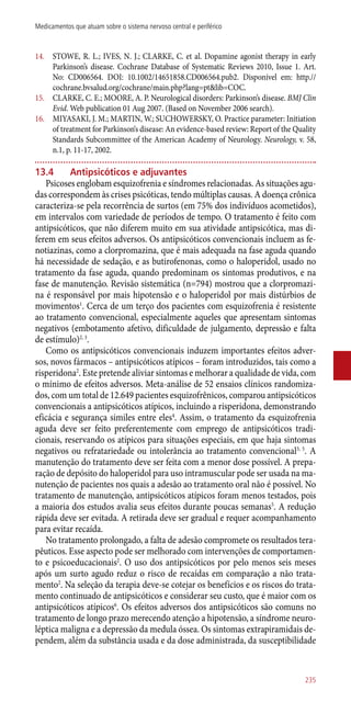 14.	 STOWE, R. L.; IVES, N. J.; CLARKE, C. et al. Dopamine agonist therapy in early
Parkinson’s disease. Cochrane Database of Systematic Reviews 2010, Issue 1. Art.
No: CD006564. DOI: 10.1002/14651858.CD006564.pub2. Disponível em: http.//
cochrane.bvsalud.org/cochrane/main.php?lang=pt&lib=COC.
15.	 CLARKE, C. E.; MOORE, A. P. Neurological disorders: Parkinson’s disease. BMJ Clin
Evid. Web publication 01 Aug 2007. (Based on November 2006 search).
16.	 MIYASAKI, J. M.; MARTIN, W.; SUCHOWERSKY, O. Practice parameter: Initiation
of treatment for Parkinson‘s disease: An evidence-based review: Report of the Quality
Standards Subcommittee of the American Academy of Neurology. Neurology, v. 58,
n.1, p. 11-17, 2002.
13.4	 Antipsicóticos e adjuvantes
Psicoses englobam esquizofrenia e síndromes relacionadas. As situações agu-
das correspondem às crises psicóticas, tendo múltiplas causas. A doença crônica
caracteriza-se pela recorrência de surtos (em 75% dos indivíduos acometidos),
em intervalos com variedade de períodos de tempo. O tratamento é feito com
antipsicóticos, que não diferem muito em sua atividade antipsicótica, mas di-
ferem em seus efeitos adversos. Os antipsicóticos convencionais incluem as fe-
notiazinas, como a clorpromazina, que é mais adequada na fase aguda quando
há necessidade de sedação, e as butirofenonas, como o haloperidol, usado no
tratamento da fase aguda, quando predominam os sintomas produtivos, e na
fase de manutenção. Revisão sistemática (n=794) mostrou que a clorpromazi-
na é responsável por mais hipotensão e o haloperidol por mais distúrbios de
movimentos1
. Cerca de um terço dos pacientes com esquizofrenia é resistente
ao tratamento convencional, especialmente aqueles que apresentam sintomas
negativos (embotamento afetivo, dificuldade de julgamento, depressão e falta
de estímulo)2, 3
.
Como os antipsicóticos convencionais induzem importantes efeitos adver-
sos, novos fármacos – antipsicóticos atípicos – foram introduzidos, tais como a
risperidona2
. Este pretende aliviar sintomas e melhorar a qualidade de vida, com
o mínimo de efeitos adversos. Meta-análise de 52 ensaios clínicos randomiza-
dos, com um total de 12.649 pacientes esquizofrênicos, comparou antipsicóticos
convencionais a antipsicóticos atípicos, incluindo a risperidona, demonstrando
eficácia e segurança similes entre eles4
. Assim, o tratamento da esquizofrenia
aguda deve ser feito preferentemente com emprego de antipsicóticos tradi-
cionais, reservando os atípicos para situações especiais, em que haja sintomas
negativos ou refratariedade ou intolerância ao tratamento convencional3, 5
. A
manutenção do tratamento deve ser feita com a menor dose possível. A prepa-
ração de depósito do haloperidol para uso intramuscular pode ser usada na ma-
nutenção de pacientes nos quais a adesão ao tratamento oral não é possível. No
tratamento de manutenção, antipsicóticos atípicos foram menos testados, pois
a maioria dos estudos avalia seus efeitos durante poucas semanas5
. A redução
rápida deve ser evitada. A retirada deve ser gradual e requer acompanhamento
para evitar recaída.
No tratamento prolongado, a falta de adesão compromete os resultados tera-
pêuticos. Esse aspecto pode ser melhorado com intervenções de comportamen-
to e psicoeducacionais2
. O uso dos antipsicóticos por pelo menos seis meses
após um surto agudo reduz o risco de recaídas em comparação a não trata-
mento2
. Na seleção da terapia deve-se cotejar os benefícios e os riscos do trata-
mento continuado de antipsicóticos e considerar seu custo, que é maior com os
antipsicóticos atípicos6
. Os efeitos adversos dos antipsicóticos são comuns no
tratamento de longo prazo merecendo atenção a hipotensão, a síndrome neuro-
léptica maligna e a depressão da medula óssea. Os sintomas extrapiramidais de-
pendem, além da substância usada e da dose administrada, da susceptibilidade
235
Medicamentos que atuam sobre o sistema nervoso central e periférico
 