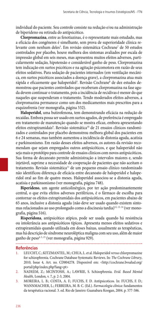 individual do paciente. Seu controle consiste na redução e/ou na administração
de biperideno ou retirada do antipsicótico.
Clorpromazina, entre as fenotiazinas, é o representante mais estudado, mas
a eficácia dos congêneres é simelhante, sem prova de superioridade clínica re-
levante com nenhum deles3
. Em revisão sistemática Cochrane7
de 50 estudos
controlados por placebo, houve melhora dos sintomas avaliados por escala de
impressão global em seis meses, mas apresentou muitos efeitos adversos, parti-
cularmente sedação, hipotensão e considerável ganho de peso. Clorpromazina
tem indicação em surtos psicóticos e na agitação psicomotora em razão de seus
efeitos sedativos. Para sedação de pacientes internados (em ventilação mecâni-
ca, em surtos psicóticos associados a doença grave), a clorpromazina atua mais
rápida e eficazmente que haloperidol3
. Revisão Cochrane8
de dez estudos de-
monstrou que pacientes controlados que receberam clorpromazina na fase agu-
da devem continuar o tratamento, pois a incidência de recidivas é menor do que
naqueles que suspenderam o tratamento. Tendo moderados efeitos adversos, a
clorpromazina permanece como um dos medicamentos mais prescritos para a
esquizofrenia (ver monografia, página 532).
Haloperidol, uma butirofenona, tem demonstrando eficácia na redução de
recaídas. Embora possa ser usado em surtos agudos, de preferência é empregado
em tratamento de manutenção quando se mostra eficaz, embora apresentando
efeitos extrapiramidais9
. Revisão sistemática10
de 21 ensaios clínicos randomi-
zados e controlados por placebo demonstrou melhora global dos pacientes em
6 e 24 semanas, mas também aumentou a incidência de distonia aguda, acatisia
e parkinsonismo. Em razão desses efeitos adversos, os autores da revisão reco-
mendam que sejam empregados outros antipsicóticos, e que haloperidol não
seja mais o protótipo para controle de ensaios clínicos com novos antipsicóticos.
Sua forma de decanoato permite administração a intervalos maiores e, sendo
injetável, suprime a necessidade de cooperação de pacientes que não aceitam o
tratamento. Revisão sistemática11
de um pequeno ensaio clínico randomizado
não identificou diferença de eficácia entre decanoato de haloperidol e halope-
ridol oral ao fim de quatro meses. Haloperidol associou-se a distonia aguda,
acatisia e parkinsonismo (ver monografia, página 748).
Biperideno, um agente anticolinérgico, por ter ação predominantemente
central, o que evita efeitos adversos periféricos, é o fármaco de escolha para
contornar os efeitos extrapiramidais dos antipsicóticos, em pacientes abaixo de
65 anos, inclusive a distonia aguda (não deve ser usado quando existem sinto-
mas relacionados ao uso prolongado como a discinesia tardia)12, 13, 14
(ver mono-
grafia, página 516).
Risperidona, antipsicótico atípico, pode ser usada quando há resistência
ou intolerância aos antipsicóticos típicos. Apresenta menos efeitos sedativos e
extrapiramidais quando utilizada em doses baixas, usualmente as terapêuticas,
mas há descrição de síndrome neuroléptica maligna com seu uso, além de maior
ganho de peso4, 5, 15
(ver monografia, página 929).
Referências
1.	 LEUCHT, C.; KITZMANTEL, M.; CHUA, L. et al. Haloperidol versus chlorpromazine
for schizophrenia. Cochrane Database Systematic Reviews. In: The Cochrane Library,
2010, Issue 4, Art. no. CD004278. Disponível em: <http://cochrane.bvsalud.org/
portal/php/index.php?lang=pt>
2.	 NADEEM, Z.; MCINTOSH, A.; LAWRIE, S. Schizophrenia. Evid. Based Mental
Health, London, v. 7, p. 2-3, 2004.
3.	 MOREIRA, L. B.; COSTA, A. F.; FUCHS, F. D. Antipsicoticos. In: FUCHS, F. D.;
WANNMACHER, L.; FERREIRA, M. B. C. (Ed.). Farmacologia clínica: fundamentos
da terapêutica racional. 3. ed. Rio de Janeiro: Guanabara Koogan, 2004. p. 577-586.
Secretaria de Ciência, Tecnologia e Insumos Estratégicos/MS - FTN
236
 