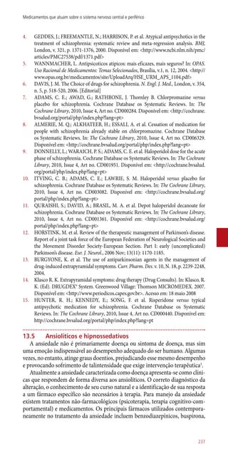 4.	 GEDDES, J.; FREEMANTLE, N.; HARRISON, P. et al. Atypical antipsychotics in the
treatment of schizophrenia: systematic review and meta-regression analysis. BMJ,
London, v. 321, p. 1371-1376, 2000. Disponível em: <http://www.ncbi.nlm.nih/pmc/
articles/PMC27538/pdf/1371.pdf>
5.	 WANNMACHER, L. Antipsicoticos atipicos: mais eficazes, mais seguros? In: OPAS.
Uso Racional de Medicamentos: Temas Selecionados, Brasília, v.1, n. 12, 2004. <http://
www.opas.org.br/medicamentos/site/UploadArq/HSE_URM_APS_1104.pdf>
6.	 DAVIS, J. M. The Choice of drugs for schizophrenia. N. Engl. J. Med., London, v. 354,
n. 5, p. 518-520, 2006. [Editorial]
7.	 ADAMS, C. E.; AWAD, G.; RATHBONE, J. Thornley B. Chlorpromazine versus
placebo for schizophrenia. Cochrane Database os Systematic Reviews. In: The
Cochrane Library, 2010, Issue 4, Art no. CD000284. Disponível em: <http://cochrane.
bvsalud.org/portal/php/index.php?lang=pt>
8.	 ALMERIE, M. Q.; ALKHATEEB, H.; ESSALI, A. et al. Cessation of medication for
people with schizophrenia already stable on chlorpromazine. Cochrane Database
os Systematic Reviews. In: The Cochrane Library, 2010, Issue 4, Art no. CD006329.
Disponível em: <http://cochrane.bvsalud.org/portal/php/index.php?lang=pt>
9.	 DONNELLY, L.; WARAICH, P. S.; ADAMS, C. E. et al. Haloperidol dose for the acute
phase of schizophrenia. Cochrane Database os Systematic Reviews. In: The Cochrane
Library, 2010, Issue 4, Art no. CD001951. Disponível em: <http://cochrane.bvsalud.
org/portal/php/index.php?lang=pt>
10.	 ITVING, C. B.; ADAMS, C. E.; LAWRIE, S. M. Haloperidol versus placebo for
schizophrenia. Cochrane Database os Systematic Reviews. In: The Cochrane Library,
2010, Issue 4, Art no. CD003082. Disponível em: <http://cochrane.bvsalud.org/
portal/php/index.php?lang=pt>
11.	 QURAISHI, S.; DAVID, A.; BRASIL, M. A. et al. Depot haloperidol decanoate for
schizophrenia. Cochrane Database os Systematic Reviews. In: The Cochrane Library,
2010, Issue 4, Art no. CD001361. Disponível em: <http://cochrane.bvsalud.org/
portal/php/index.php?lang=pt>
12.	 HORSTINK, M. et al. Review of the therapeutic management of Parkinson’s disease.
Report of a joint task force of the European Federation of Neurological Societies and
the Movement Disorder Society-European Section. Part I: early (uncomplicated)
Parkinson’s disease. Eur. J. Neurol., 2006 Nov; 13(11): 1170-1185.
13.	 BURGYONE, K. et al. The use of antiparkinsonian agents in the management of
drug-induced extrapyramidal symptoms. Curr. Pharm. Des. v. 10, N. 18, p. 2239-2248,
2004.
14.	 Klasco R. K. Extrapyramidal symptoms: drug therapy (Drug Consults). In: Klasco, R.
K. (Ed). DRUGDEX® System. Greenwood Village: Thomson MICROMEDEX. 2007.
Disponível em: <http://www.periodicos.capes.gov.br>. Acesso em: 18 maio 2008
15.	 HUNTER, R. H.; KENNEDY, E.; SONG, F. et al. Risperidone versus typical
antipsychotic medication for schizophrenia. Cochrane Database os Systematic
Reviews. In: The Cochrane Library, 2010, Issue 4, Art no. CD000440. Disponível em:
http://cochrane.bvsalud.org/portal/php/index.php?lang=pt
13.5	 Ansiolíticos e hipnossedativos
A ansiedade não é primariamente doença ou sintoma de doença, mas sim
uma emoção indispensável ao desempenho adequado do ser humano. Algumas
vezes, no entanto, atinge graus doentios, prejudicando esse mesmo desempenho
e provocando sofrimento de talintensidade que exige intervenção terapêutica1
.
Atualmente a ansiedade caracterizada como doença apresenta-se como clíni-
cas que respondem de forma diversa aos ansiolíticos. O correto diagnóstico da
alteração, o conhecimento de seu curso natural e a identificação de sua resposta
a um fármaco específico são necessários à terapia. Para manejo da ansiedade
existem tratamentos ­não-farmacológicos (psicoterapia, terapia cognitivo-com-
portamental) e medicamentos. Os principais fármacos utilizados contempora-
neamente no tratamento da ansiedade incluem benzodiazepínicos, buspirona,
237
Medicamentos que atuam sobre o sistema nervoso central e periférico
 