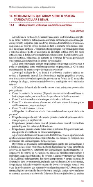 14	Medicamentos que atuam sobre o sistema
cardiovascular e renal
14.1	Medicamentos utilizados insuficiência cardíaca
Rosa Martins
A insuficiência cardíaca (IC) é caracterizada como síndrome clínica comple-
xa de caráter sistêmico, definida como disfunção cardíaca que causa inadequa-
do suprimento sanguíneo para atender as necessidades metabólicas e tissulares,
na presença de retorno venoso normal, ou fazê-lo somente com elevadas pres-
sões de repleção cardíaca. O mecanismo fisiopatológico responsável pelos sinais
e sintomas clínicos pode ser decorrente da disfunção sistólica (60% dos casos
está associada à disfunção ventricular esquerda sistólica), diastólica (40% à dis-
função diastólica, relacionada ao aumento da esperança de vida da população)
ou de ambas, acometendo um ou ambos os ventrículos1
.
A IC é uma complicação comum em pacientes com doença cardiovascular e
pode ser considerada como problema epidêmico em progressão. A IC é a causa
mais frequente de internação por doença cardiovascular1
.
A principal etiologia da IC no Brasil é a cardiopatia isquêmica crônica as-
sociada a hipertensão arterial. Em determinadas regiões geográficas do país,
com situação socioeconômica precária, encontram-se formas de IC associadas
a doença de chagas, endomiocardiofribrose e a cardiopatia valvar reumática
crônica1
.
A IC crônica é classificada de acordo com os sinais e sintomas apresentados
pelo paciente:
•	 Classe I – ausência de sintomas (dispneia) durante atividades cotidianas. A
limitação para esforços é semelhante à esperada em indivíduos normais.
•	 Classe II – sintomas desencadeados por atividades cotidianas.
•	 Classe III – sintomas desencadeados em atividades menos intensas que as
cotidianas ou aos pequenos esforços.
•	 Classe IV – sintomas em repouso.
A IC aguda é classificada de acordo com a condição clínica apresentada pelo
paciente2
:
•	 IC aguda com pressão arterial elevada: pressão arterial elevada, com sinto-
mas que aparecem rapidamente.
•	 IC aguda com pressão arterial normal: pressão arterial normal, com história
prévia de piora dos sintomas de IC crônica.
•	 IC aguda com pressão arterial baixa: sinais e sintomas de hipoperfusão teci-
dual, pressão arterial baixa ou choque cardiogênico.
A prevenção da IC consiste no controle dos fatores de risco e a prevenção da
agudização ou complicação da doença instalada e está baseada no cumprimento
de medidas não farmacológicas e farmacológicas.
O propósito do tratamento tanto farmacológico quanto não farmacológico é
a diminuição dos sinais e sintomas, melhoria da qualidade de vida e aumento da
sobrevida do paciente3
. O tratamento não farmacológico é parte integrante e in-
dispensável do controle da IC e consiste na adoção de medidas que preservem e
melhorem a capacidade funcional do coração. A dieta deve ter restrição hídrica
e de sal, além de balanceamento dos outros componentes. A carga e intensidade
de exercício deve ser monitorada, incluindo a atividade sexual. O uso de tabaco,
drogas ilícitas e álcool deve ser desencorajado. Deve-se ter atenção especial com
o uso de medicamentos que possam desencadear sintomas de IC1
. O tratamento
farmacológico é selecionado de acordo com a condição clínica e deve melhorar
os sintomas e aumentar a sobrevida. Diferentes fármacos (inibidores da enzima
243
Medicamentos que atuam sobre o sistema cardiovascular e renal
 