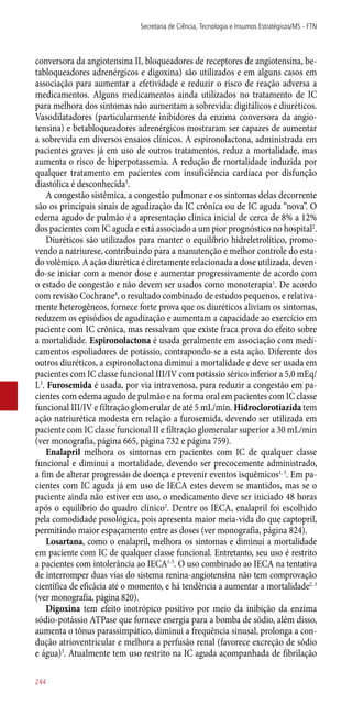 conversora da angiotensina II, bloqueadores de receptores de angiotensina, be-
tabloqueadores adrenérgicos e digoxina) são utilizados e em alguns casos em
associação para aumentar a efetividade e reduzir o risco de reação adversa a
medicamentos. Alguns medicamentos ainda utilizados no tratamento de IC
para melhora dos sintomas não aumentam a sobrevida: digitálicos e diuréticos.
Vasodilatadores (particularmente inibidores da enzima conversora da angio-
tensina) e betabloqueadores adrenérgicos mostraram ser capazes de aumentar
a sobrevida em diversos ensaios clínicos. A espironolactona, administrada em
pacientes graves já em uso de outros tratamentos, reduz a mortalidade, mas
aumenta o risco de hiperpotassemia. A redução de mortalidade induzida por
qualquer tratamento em pacientes com insuficiência cardíaca por disfunção
diastólica é desconhecida3
.
A congestão sistêmica, a congestão pulmonar e os sintomas delas decorrente
são os principais sinais de agudização da IC crônica ou de IC aguda “nova”. O
edema agudo de pulmão é a apresentação clínica inicial de cerca de 8% a 12%
dos pacientes com IC aguda e está associado a um pior prognóstico no hospital2
.
Diuréticos são utilizados para manter o equilíbrio hidreletrolítico, promo-
vendo a natriurese, contribuindo para a manutenção e melhor controle do esta-
do volêmico. A ação diurética é diretamente relacionada a dose utilizada, deven-
do-se iniciar com a menor dose e aumentar progressivamente de acordo com
o estado de congestão e não devem ser usados como monoterapia1
. De acordo
com revisão Cochrane4
, o resultado combinado de estudos pequenos, e relativa-
mente heterogêneos, fornece forte prova que os diuréticos aliviam os sintomas,
reduzem os episódios de agudização e aumentam a capacidade ao exercício em
paciente com IC crônica, mas ressalvam que existe fraca prova do efeito sobre
a mortalidade. Espironolactona é usada geralmente em associação com medi-
camentos espoliadores de potássio, contrapondo-se a esta ação. Diferente dos
outros diuréticos, a espironolactona diminui a mortalidade e deve ser usada em
pacientes com IC classe funcional III/IV com potássio sérico inferior a 5,0 mEq/
L3
. Furosemida é usada, por via intravenosa, para reduzir a congestão em pa-
cientes com edema agudo de pulmão e na forma oral em pacientes com IC classe
funcional III/IV e filtração glomerular de até 5 mL/min. Hidroclorotiazida tem
ação natriurética modesta em relação a furosemida, devendo ser utilizada em
paciente com IC classe funcional II e filtração glomerular superior a 30 mL/min
(ver monografia, página 665, página 732 e página 759).
Enalapril melhora os sintomas em pacientes com IC de qualquer classe
funcional e diminui a mortalidade, devendo ser precocemente administrado,
a fim de alterar progressão de doença e prevenir eventos isquêmicos1, 3
. Em pa-
cientes com IC aguda já em uso de IECA estes devem se mantidos, mas se o
paciente ainda não estiver em uso, o medicamento deve ser iniciado 48 horas
após o equilíbrio do quadro clínico2
. Dentre os IECA, enalapril foi escolhido
pela comodidade posológica, pois apresenta maior meia-vida do que captopril,
permitindo maior espaçamento entre as doses (ver monografia, página 824).
Losartana, como o enalapril, melhora os sintomas e diminui a mortalidade
em paciente com IC de qualquer classe funcional. Entretanto, seu uso é restrito
a pacientes com intolerância ao IECA1-3
. O uso combinado ao IECA na tentativa
de interromper duas vias do sistema renina-angiotensina não tem comprovação
científica de eficácia até o momento, e há tendência a aumentar a mortalidade2, 3
(ver monografia, página 820).
Digoxina tem efeito inotrópico positivo por meio da inibição da enzima
sódio-potássio ATPase que fornece energia para a bomba de sódio, além disso,
aumenta o tônus parassimpático, diminui a frequência sinusal, prolonga a con-
dução atrioventricular e melhora a perfusão renal (favorece excreção de sódio
e água)3
. Atualmente tem uso restrito na IC aguda acompanhada de fibrilação
Secretaria de Ciência, Tecnologia e Insumos Estratégicos/MS - FTN
244
 