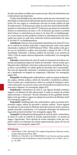 de cálcio que afetam as células marca-passo em que o fluxo de entrada desse íon
é relativamente mais importante.
O efeito eletrofisiológico dos antiarrítmicos pode não estar relacionado à sua
efetividade no tratamento de determinado tipo de arritmia em um paciente par-
ticular. Por isso, sugere-se a classificação com base no tecido cardíaco de ação
do medicamento1
. Os fármacos que atuam no nodo sino-atrial incluem betablo-
queadores e antiarrítmicos da classe IV. Os fármacos que atuam nos ventrículos
incluem os antiarrítmicos da classe I e III. Os fármacos que atuam na arritmia
atrial incluem os antiarrítmicos da classe Ic, da classe III e os betabloqueado-
res; os que atuam em alvos periféricos incluem os antiarrítmicos da classe III; e
aqueles que atuam no nodo átrio-ventricular incluem antiarrítmicos da classe
Ic, da classe IV e os betabloqueadores.
Amiodarona é fármaco com propriedades antiarrítmicas de classe III. É usa-
da no controle da arritmia ventricular e supraventricular, assim como aquela
relacionada à síndrome de Wolff-Parkinson-White1
. Meta-análise revela que o
seu uso na insuficiência cardíaca está associado à redução de 20% a 25% da
mortalidade. Entretanto, o fármaco também foi associado a um aumento de
120% a 124% de reações adversas (hipotensão e bradicardia)2
(ver monografia,
página 510).
Lidocaína é antiarrítmico de classe Ib usado no tratamento da arritmia ven-
tricular, principalmente depois de enfarte do miocárdio1
. Provas revelam que a
lidocaína reduz a fibrilação ventricular e pode aumentar a mortalidade. Por cau-
sa disso, o uso profilático no enfarte agudo do miocárdio não é recomendado3
.
Nos casos de taquicardia ventricular, a amiodarona propiciou maior sobrevida
até o atendimento no hospital em comparação a lidocaína4
(ver monografia,
página 565).
Metoprolol é betabloqueador cardiosseletivo, usado no manejo da hiperten-
são, angina, arritmia cardíaca, enfarte do miocárdio e insuficiência cardíaca1
.
Provas revelam que o medicamento é efetivo no controle da frequência ventri-
cular no descanso e no exercício, assim como dos benefícios em potência de sua
associação à digoxina5
(ver monografia, página 953).
Propafenona é antiarrítmico de classe Ic com alguma atividade inotrópica
negativa e de bloqueio de beta-adrenoceptor. É usado no manejo da arritmia
supraventricular e ventricular1
. Revisão sistemática de boa qualidade metodo-
lógica revela que é eficaz e seguro na redução da recorrência de fibrilação atrial6
(ver monografia, página 592).
Propranolol é betabloqueador ­não-cardiosseletivo, usado no manejo da hi-
pertensão, angina, enfarte do miocárdio e arritmia cardíaca1
. Provas sugerem
sua aplicação na prevenção da fibrilação atrial após ponte de artéria coronária,
quando associado a amiodarona7
e no tratamento sintomático da síndrome da
taquicardia postural ortostática8
(ver monografia, página 594).
Verapamil é fenilalquilamina bloqueadora de canal de cálcio e antiarrítmico
de classe IV, usado no controle da arritmia supraventricular e no manejo da
angina e hipertensão1
. Prova advinda de revisão sistemática revela que vera-
pamil é efetivo no tratamento da arritmia supraventricular, apesar do risco de
hipotensão9
(ver monografia, página 607).
Referências
1.	 SWEETMAN, S. (Ed.). Martindale: The complete drug reference. Electronic version.
London: Pharmaceutical Press, 2009.
2.	 PIEPOLI, M.; VILLANI, G. Q.; PONIKOWSKI, P. et al. Overview and meta-analysis
of randomised trials of amiodarone in chronic heart failure. Int. J. Cardiol., v. 66, n. 1,
p. 1-10, 1998.
Secretaria de Ciência, Tecnologia e Insumos Estratégicos/MS - FTN
246
 