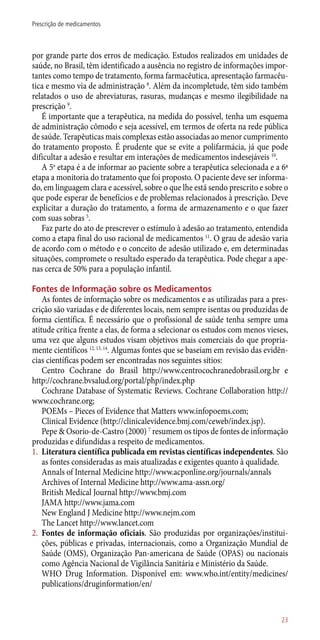 por grande parte dos erros de medicação. Estudos realizados em unidades de
saúde, no Brasil, têm identificado a ausência no registro de informações impor-
tantes como tempo de tratamento, forma farmacêutica, apresentação farmacêu-
tica e mesmo via de administração 8
. Além da incompletude, têm sido também
relatados o uso de abreviaturas, rasuras, mudanças e mesmo ilegibilidade na
prescrição 9
.
É importante que a terapêutica, na medida do possível, tenha um esquema
de administração cômodo e seja acessível, em termos de oferta na rede pública
de saúde. Terapêuticas mais complexas estão associadas ao menor cumprimento
do tratamento proposto. É prudente que se evite a polifarmácia, já que pode
dificultar a adesão e resultar em interações de medicamentos indesejáveis 10
.
A 5a
etapa é a de informar ao paciente sobre a terapêutica selecionada e a 6ª
etapa a monitoria do tratamento que foi proposto. O paciente deve ser informa-
do, em linguagem clara e acessível, sobre o que lhe está sendo prescrito e sobre o
que pode esperar de benefícios e de problemas relacionados à prescrição. Deve
explicitar a duração do tratamento, a forma de armazenamento e o que fazer
com suas sobras 5
.
Faz parte do ato de prescrever o estímulo à adesão ao tratamento, entendida
como a etapa final do uso racional de medicamentos 11
. O grau de adesão varia
de acordo com o método e o conceito de adesão utilizado e, em determinadas
situações, compromete o resultado esperado da terapêutica. Pode chegar a ape-
nas cerca de 50% para a população infantil.
Fontes de Informação sobre os Medicamentos
As fontes de informação sobre os medicamentos e as utilizadas para a pres-
crição são variadas e de diferentes locais, nem sempre isentas ou produzidas de
forma científica. É necessário que o profissional de saúde tenha sempre uma
atitude crítica frente a elas, de forma a selecionar os estudos com menos vieses,
uma vez que alguns estudos visam objetivos mais comerciais do que propria-
mente científicos 12, 13, 14
. Algumas fontes que se baseiam em revisão das evidên-
cias científicas podem ser encontradas nos seguintes sítios:
Centro Cochrane do Brasil http://www.centrocochranedobrasil.org.br e
http://cochrane.bvsalud.org/portal/php/index.php
Cochrane Database of Systematic Reviews. Cochrane Collaboration http://
www.cochrane.org;
POEMs – Pieces of Evidence that Matters www.infopoems.com;
Clinical Evidence (http://clinicalevidence.bmj.com/ceweb/index.jsp).
Pepe & Osorio-de-Castro (2000) 7
resumem os tipos de fontes de informação
produzidas e difundidas a respeito de medicamentos.
1.	 Literatura científica publicada em revistas científicas independentes. São
as fontes consideradas as mais atualizadas e exigentes quanto à qualidade.
Annals of Internal Medicine http://www.acponline.org/journals/annals
Archives of Internal Medicine http://www.ama-assn.org/
British Medical Journal http://www.bmj.com
JAMA http://www.jama.com
New England J Medicine http://www.nejm.com
The Lancet http://www.lancet.com
2.	 Fontes de informação oficiais. São produzidas por organizações/institui-
ções, públicas e privadas, internacionais, como a Organização Mundial de
Saúde (OMS), Organização Pan-americana de Saúde (OPAS) ou nacionais
como Agência Nacional de Vigilância Sanitária e Ministério da Saúde.
	 WHO Drug Information. Disponível em: www.who.int/entity/medicines/
publications/druginformation/en/
23
Prescrição de medicamentos
 