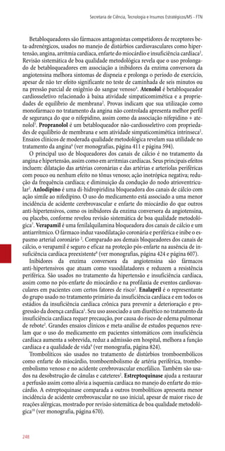 Betabloqueadores são fármacos antagonistas competidores de receptores be-
ta-adrenérgicos, usados no manejo de distúrbios cardiovasculares como hiper-
tensão, angina, arritmia cardíaca, enfarte do miocárdio e insuficiência cardíaca2
.
Revisão sistemática de boa qualidade metodológica revela que o uso prolonga-
do de betabloqueadores em associação a inibidores da enzima conversora da
angiotensina melhora sintomas de dispneia e prolonga o período de exercício,
apesar de não ter efeito significante no teste de caminhada de seis minutos ou
na pressão parcial de oxigênio do sangue venoso4
. Atenolol é betabloqueador
cardiosseletivo relacionado à baixa atividade simpaticomimética e a proprie-
dades de equilíbrio de membrana2
. Provas indicam que sua utilização como
monofármaco no tratamento da angina não controlada apresenta melhor perfil
de segurança do que o nifepidino, assim como da associação nifepidino + ate-
nolol5
. Propranolol é um betabloqueador ­não-cardiosseletivo com proprieda-
des de equilíbrio de membrana e sem atividade simpaticomimética intrínseca2
.
Ensaios clínicos de moderada qualidade metodológica revelam sua utilidade no
tratamento da angina6
(ver monografias, página 411 e página 594).
O principal uso de bloqueadores dos canais de cálcio é no tratamento da
angina e hipertensão, assim como em arritmias cardíacas. Seus principais efeitos
incluem: dilatação das artérias coronárias e das artérias e arteríolas periféricas
com pouco ou nenhum efeito no tônus venoso; ação inotrópica negativa; redu-
ção da frequência cardíaca; e diminuição da condução do nodo atrioventricu-
lar2
. Anlodipino é uma di-hidropiridina bloqueadora dos canais de cálcio com
ação símile ao nifedipino. O uso do medicamento está associado a uma menor
incidência de acidente cerebrovascular e enfarte do miocárdio do que outros
­anti-hipertensivos, como os inibidores da enzima conversora da angiotensina,
ou placebo, conforme revelou revisão sistemática de boa qualidade metodoló-
gica7
. Verapamil é uma fenilalquilamina bloqueadora dos canais de cálcio e um
antiarrítmico. O fármaco induz vasodilatação coronária e periférica e inibe o es-
pasmo arterial coronário 2
. Comparado aos demais bloqueadores dos canais de
cálcio, o verapamil é seguro e eficaz na proteção ­pós-enfarte na ausência de in-
suficiência cardíaca preexistente8
(ver monografias, página 424 e página 607).
Inibidores da enzima conversora da angiotensina são fármacos
­anti-hipertensivos que atuam como vasodilatadores e reduzem a resistência
periférica. São usados no tratamento da hipertensão e insuficiência cardíaca,
assim como no ­pós-enfarte do miocárdio e na profilaxia de eventos cardiovas-
culares em pacientes com certos fatores de risco2
. Enalapril é o representante
do grupo usado no tratamento primário da insuficiência cardíaca e em todos os
estádios da insuficiência cardíaca crônica para prevenir a deterioração e pro-
gressão da doença cardíaca1
. Seu uso associado a um diurético no tratamento da
insuficiência cardíaca requer precaução, por causa do risco de edema pulmonar
de rebote2
. Grandes ensaios clínicos e meta-análise de estudos pequenos reve-
lam que o uso do medicamento em pacientes sintomáticos com insuficiência
cardíaca aumenta a sobrevida, reduz a admissão em hospital, melhora a função
cardíaca e a qualidade de vida9
(ver monografia, página 824).
Trombolíticos são usados no tratamento de distúrbios tromboembólicos
como enfarte do miocárdio, tromboembolismo de artéria periférica, trombo-
embolismo venoso e no acidente cerebrovascular encefálico. Também são usa-
dos na desobstrução de cânulas e cateteres2
. Estreptoquinase ajuda a restaurar
a perfusão assim como alivia a isquemia cardíaca no manejo do enfarte do mio-
cárdio. A estreptoquinase comparada a outros trombolíticos apresenta menor
incidência de acidente cerebrovascular no uso inicial, apesar de maior risco de
reações alérgicas, mostrado por revisão sistemática de boa qualidade metodoló-
gica10
(ver monografia, página 670).
Secretaria de Ciência, Tecnologia e Insumos Estratégicos/MS - FTN
248
 
