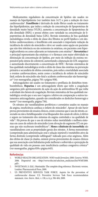 Medicamentos reguladores da concentração de lipídios são usados no
manejo da hiperlipidemia (ver também item 14.7) e para a redução do risco
cardiovascular2
. Fenofibrato é derivado do ácido fíbrico usado no tratamento
das hiperlipidemias, que induz a redução da concentração de lipoproteínas de
densidade muito baixa (VLDL), aumenta a concentração de lipoproteínas de
alta densidade (HDL) e possui efeitos com variedade na concentração de li-
poproteínas de densidade baixa (LDL). Revisão sistemática de boa qualidade
metodológica revela o efeito de classe dos fibratos no perfil lipídico e em des-
fechos cardiovasculares; o fenofibrato está associado à importante redução da
incidência de enfarte do miocárdio e deve ser usado como opção em pacientes
que não têm tolerância ou são resistentes às estatinas, em pacientes com hiper-
trigliceridemia ou como adjuvante ao tratamento com estatina11
. Sinvastatina é
o principal representante das estatinas e é o fármaco com maior efetividade na
diminuição da concentração de lipídios, por meio da inibição da enzima res-
ponsável pela síntese do colesterol, aumentando a depuração do LDL sanguíneo
e aumentando discretamente a concentração de HDL2
. Revisão sistemática de
boa qualidade metodológica revela o efeito de classe das estatinas na prevenção
primária e secundária de efeitos coronários, pois reduz a mortalidade associada
a eventos cardiovasculares, assim como a incidência de enfarte do miocárdio
fatal, enfarte do miocárdio ­não-fatal e acidente cerebrovascular não hemorrági-
co12
(ver monografias, página 701 e página 938).
Anticoagulantes são usados no tratamento e profilaxia de distúrbios trom-
boembólicos. Heparina é um anticoagulante direto que inibe a coagulação
sanguínea pelo aprimoramento da ação da ação da antitrombina III que inibe
a atividade dos fatores de coagulação. Revisão sistemática de boa qualidade me-
todológica revela que o seu uso é seguro e efetivo em comparação a outros tra-
tamentos anticoagulantes, quando são considerados os desfechos hemorragia e
morte13
(ver monografia, página 756).
Os nitratos são vasodilatadores periféricos e coronários usados no manejo
da angina, insuficiência cardíaca e enfarte do miocárdio2
. Apesar de não haver
provas provenientes de ensaios clínicos, existe consenso que o uso de nitrato, as-
sociado ou não a betabloqueador e/ou bloqueador dos canais de cálcio, é efetivo
e seguro no tratamento dos sintomas da angina controlada e na qualidade de
vida14
. Há provas de que o uso de nitratos reduz mortalidade e melhora sinto-
mas em casos de enfarte do miocárdio (com elevação do segmento ST) em pes-
soas que não receberam trombolíticos15
. Mono e dinitrato de isossorbida são
vasodilatadores com as propriedades gerais dos nitratos. A forma mononitrato
(comprimido para administração oral e solução injetável) é metabólito ativo da
forma dinitrato (comprimido sublingual)2
indicado para crise anginosa. Além
dos efeitos de classe já citados, existem provas provenientes de ensaios clínicos
que sua associação com hidralazina pode melhorar a sobrevida e a percepção da
qualidade de vida em pessoas com insuficiência cardíaca congestiva crônica16
(ver monografias, página 858 e página 645).
Referências
1.	 WORLD HEALTH ORGANIZATION. WHO model formulary 2006. Geneva: WHO,
2006. Disponível em: <http://www.who.int/selection_medicines/list/WMF2008.
pdf>.
2.	 SWEETMAN, S. (Ed.). Martindale: The complete drug reference. Electronic version.
London: Pharmaceutical Press, 2009.
3.	 US PREVENTIVE SERVICES TASK FORCE. Aspirin for the prevention of
cardiovascular disease: U.S. Preventive Services Task Force recommendation
statement. Ann. Intern. Med., v. 150, n. 6, p. 396-404, 2009.
249
Medicamentos que atuam sobre o sistema cardiovascular e renal
 