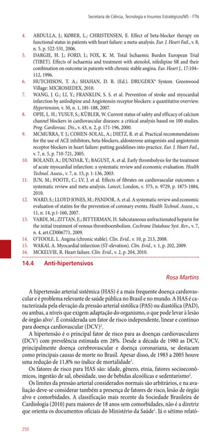 4.	 ABDULLA, J.; KØBER, L.; CHRISTENSEN, E. Effect of beta-blocker therapy on
functional status in patients with heart failure: a meta-analysis. Eur. J. Heart Fail., v. 8,
n. 5, p. 522-531, 2006.
5.	 DARGIE, H. J.; FORD, I.; FOX, K. M. Total Ischaemic Burden European Trial
(TIBET). Effects of ischaemia and treatment with atenolol, nifedipine SR and their
combination on outcome in patients with chronic stable angina. Eur. Heart J., 17:104–
112, 1996.
6.	 HUTCHISON, T. A.; SHAHAN, D. R. (Ed.). DRUGDEX® System. Greenwood
Village: MICROMEDEX, 2010.
7.	 WANG, J. G.; LI, Y.; FRANKLIN, S. S. et al. Prevention of stroke and myocardial
infarction by amlodipine and Angiotensin receptor blockers: a quantitative overview.
Hypertension, v. 50, n. 1, 181-188, 2007.
8.	 OPIE, L. H.; YUSUF, S.; KÜBLER, W. Current status of safety and efficacy of calcium
channel blockers in cardiovascular diseases: a critical analysis based on 100 studies.
Prog. Cardiovasc. Dis., v. 43, n. 2, p. 171-196, 2000.
9.	 MCMURRA, Y. J.; COHEN-SOLAL, A.; DIETZ, R. et al. Practical recommendations
for the use of ACE inhibitors, beta-blockers, aldosterone antagonists and angiotensin
receptor blockers in heart failure: putting guidelines into practice. Eur. J. Heart Fail.,
v. 7, n. 5, p. 710-721, 2005.
10.	 BOLAND, A.; DUNDAR, Y.; BAGUST, A. et al. Early thrombolysis for the treatment
of acute myocardial infarction: a systematic review and economic evaluation. Health
Technol. Assess., v. 7, n. 15, p. 1-136, 2003.
11.	 JUN, M.; FOOTE, C.; LV, J. et al. Effects of fibrates on cardiovascular outcomes: a
systematic review and meta-analysis. Lancet, London, v. 375, n. 9729, p. 1875-1884,
2010.
12.	 WARD, S.; LLOYD JONES, M.; PANDOR, A. et al. A systematic review and economic
evaluation of statins for the prevention of coronary events. Health Technol. Assess., v.
11, n. 14, p.1-160, 2007.
13.	 VARDI, M.; ZITTAN, E.; BITTERMAN, H. Subcutaneous unfractionated heparin for
the initial treatment of venous thromboembolism. Cochrane Database Syst. Rev., v. 7,
n. 4, art.CD006771, 2009.
14.	 O’TOOLE, L. Angina (chronic stable). Clin. Evid., v. 10, p. 213, 2008.
15.	 WAKAI, A. Myocardial infarction (ST-elevation). Clin. Evid., v. 1, p. 202, 2009.
16.	 MCKELVIE, R. Heart failure. Clin. Evid., v. 2, p. 204, 2010.
14.4	 Anti-hipertensivos
Rosa Martins
A hipertensão arterial sistêmica (HAS) é a mais frequente doença cardiovas-
cular e é problema relevante de saúde pública no Brasil e no mundo. A HAS é ca-
racterizada pela elevação da pressão arterial sistólica (PAS) ou diastólica (PAD),
ou ambas, a níveis que exigem adaptação do organismo, o que pode levar à lesão
de órgão alvo1
. É considerada um fator de risco independente, linear e contínuo
para doença cardiovascular (DCV)2
.
A hipertensão é o principal fator de risco para as doenças cardiovasculares
(DCV) com prevelência estimada em 28%. Desde a década de 1980 as DCV,
principalmente doença cerebrovascular e doença coronariana, se destacam
como principais causas de morte no Brasil. Apesar disso, de 1983 a 2005 houve
uma redução de 11,8% no índice de mortalidade3
.
Os fatores de risco para HAS são: idade, gênero, etnia, fatores socioeconô-
micos, ingestão de sal, obesidade, uso de bebidas alcoólicas e sedentarismo2
.
Os limites da pressão arterial considerados normais são arbitrários, e na ava-
liação deve-se considerar também a presença de fatores de risco, lesão de órgão
alvo e comorbidades. A classificação mais recente da Sociedade Brasileira de
Cardiologia (2010) para maiores de 18 anos sem comorbidades, não é a diretriz
que orienta os documentos oficiais do Ministério da Saúde1
. Já o sétimo relató-
Secretaria de Ciência, Tecnologia e Insumos Estratégicos/MS - FTN
250
 