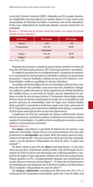 rio do Joint National Committee (2003)4
, elaborado nos EUA, propõe classifica-
ção simplificada, mas mais rigorosa (ver quadro abaixo) e é o que consta como
recomendação do Ministério da Saúde, e consistente com revisão sistemática5
.
O fato é que, independente da classificação adotada, a pressão arterial deve ser
controlada.
Quadro 1. Classificação da pressão arterial de acordo com valores de pressão
arterial sistólica e diastólica.
Classificação PAS (mmHg) PAD (mmHg)
Normal <120 < 80
Pré-hipertensão 120-139 80-89
Hipertensão
Estágio 1 140-159 90-99
Estágio 2 > 160 > 100
Fonte: Brasil, 2006.
Programas de prevenção e controle da doença devem considerar os fatores de
risco para HAS (prevenção primária) e DCV (prevenção primária e secundária).
O cuidado do paciente deve ser multiprofissional e o propósito do tratamen-
to é a manutenção de níveis pressóricos controlados conforme as características
do paciente5
, e tem por finalidade a redução do risco de DCV, diminuir a mor-
bimortalidade e melhorar a qualidade de vida dos indivíduos2
.
As medidas não farmacológicas devem ser estimuladas e têm por base a mu-
dança do estilo de vida (controlar o peso, fazer exercícios, abandonar o tabagis-
mo, melhorar o padrão alimentício, reduzir ingestão de sal e bebidas alcoólicas).
São medidas eficazes na prevenção da doença, mas por dependerem de mu-
dança no estilo de vida são pouco efetivas6
. O tratamento farmacológico utiliza
diversas classes de fármacos selecionadas de acordo com a necessidade de cada
paciente (presença de comorbidades, lesão em órgãos alvo, história familiar,
idade e gravidez) e característica do fármaco, tendo como meta a prevenção de
DCV. Frequentemente, pela característica multifatorial da doença, o tratamento
da HAS requer associação de dois ou mais ­anti-hipertensivos1
.
Complicações da HAS não controlada são doença cerebrovascular, doença
arterial coronariana, insuficiência cardíaca, insuficiência renal crônica e doença
vascular de extremidades. A incidência destas complicações aumenta os custos
médicos e socioeconômicos da doença2
.
Populações Especiais
Nos negros, a prevalência e a gravidade da hipertensão são maiores, o que
pode estar relacionado a fatores étnicos e/ou socioeconômicos. Em nosso país
predominam os miscigenados, que podem diferir dos negros quanto às carac-
terísticas da hipertensão1
. Para esses pacientes, desde que não haja contraindi-
cações, o uso de diuréticos e bloqueadores de canais de cálcio é a opção mais
racional4, 7, 8
.
No Brasil, estima-se que 65% dos idosos sejam hipertensos e é nesta faixa
etária que prevalece a hipertensão sistólica isolada. Uma das limitações do tra-
tamento da HAS nos idosos está relacionada com a disfunção gradativa e ines-
pecífica dos órgãos. O que exige ajuste cuidadoso das doses dos medicamentos,
redução gradativa da PA e acompanhamento adequado para identificação de
reações adversas e interações farmacológicas1, 2
. As classes de ­anti-hipertensivos
recomendadas para esta população são os diuréticos tiazídicos, em baixas doses,
IECA (enalapril), e bloqueadores de canais de cálcio4, 8, 9
.
Em crianças e adolescentes, a prevalência de HAS varia entre 2% e 13%. A
verificação da PA é fortemente recomendada a partir dos 3 anos de idade, com
251
Medicamentos que atuam sobre o sistema cardiovascular e renal
 