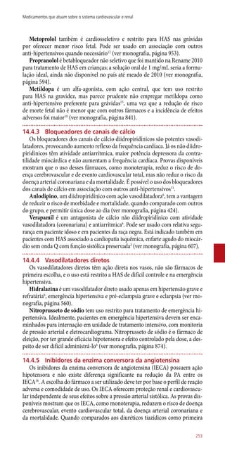 Metoprolol também é cardiosseletivo e restrito para HAS nas grávidas
por oferecer menor risco fetal. Pode ser usado em associação com outros
­anti-hipertensivos quando necessário12
(ver monografia, página 953).
Propranolol é betabloqueador não seletivo que foi mantido na Rename 2010
para tratamento de HAS em crianças; a solução oral de 1 mg/mL seria a formu-
lação ideal, ainda não disponível no país até meado de 2010 (ver monografia,
página 594).
Metildopa é um alfa-agonista, com ação central, que tem uso restrito
para HAS na gravidez, mas parece prudente não empregar metildopa como
­anti-hipertensivo preferente para grávidas15
, uma vez que a redução de risco
de morte fetal não é menor que com outros fármacos e a incidência de efeitos
adversos foi maior10
(ver monografia, página 841).
14.4.3	 Bloqueadores de canais de cálcio
Os bloqueadores dos canais de cálcio diidropiridínicos são potentes vasodi-
latadores, provocando aumento reflexo da frequência cardíaca. Já os não diidro-
piridínicos têm atividade antiarrítmica, maior potência depressora da contra-
tilidade miocárdica e não aumentam a frequência cardíaca. Provas disponíveis
mostram que o uso desses fármacos, como monoterapia, reduz o risco de do-
ença cerebrovascular e de evento cardiovascular total, mas não reduz o risco da
doença arterial coronariana e da mortalidade. É possível o uso dos bloqueadores
dos canais de cálcio em associação com outros ­anti-hipertensivos11
.
Anlodipino, um diidropiridínico com ação vasodilatadora6
, tem a vantagem
de reduzir o risco de morbidade e mortalidade, quando comparado com outros
do grupo, e permitir única dose ao dia (ver monografia, página 424).
Verapamil é um antagonista de cálcio não diidropiridínico com atividade
vasodilatadora (coronariana) e antiarrítmica6
. Pode ser usado com relativa segu-
rança em paciente idoso e em pacientes da raça negra. Está indicado também em
pacientes com HAS associado a cardiopatia isquêmica, enfarte agudo do miocár-
dio sem onda Q com função sistólica preservada2
(ver monografia, página 607).
14.4.4	 Vasodilatadores diretos
Os vasodilatadores diretos têm ação direta nos vasos, não são fármacos de
primeira escolha, e o uso está restrito a HAS de difícil controle e na emergência
hipertensiva.
Hidralazina é um vasodilatador direto usado apenas em hipertensão grave e
refratária6
, emergência hipertensiva e pré-eclampsia grave e eclanpsia (ver mo-
nografia, página 560).
Nitroprusseto de sódio tem uso restrito para tratamento de emergência hi-
pertensiva. Idealmente, pacientes em emergência hipertensiva devem ser enca-
minhados para internação em unidade de tratamento intensivo, com monitoria
de pressão arterial e eletrocardiograma. Nitroprusseto de sódio é o fármaco de
eleição, por ter grande eficácia hipotensora e efeito controlado pela dose, a des-
peito de ser difícil administrá-lo6
(ver monografia, página 874).
14.4.5	 Inibidores da enzima conversora da angiotensina
Os inibidores da enzima conversora de angiotensina (IECA) possuem ação
hipotensora e não existe diferença significante na redução da PA entre os
IECA16
. A escolha do fármaco a ser utilizado deve ter por base o perfil de reação
adversa e comodidade de uso. Os IECA oferecem proteção renal e cardiovascu-
lar independente de seus efeitos sobre a pressão arterial sistólica. As provas dis-
poníveis mostram que os IECA, como monoterapia, reduzem o risco de doença
cerebrovascular, evento cardiovascular total, da doença arterial coronariana e
da mortalidade. Quando comparados aos diuréticos tiazídicos como primeira
253
Medicamentos que atuam sobre o sistema cardiovascular e renal
 